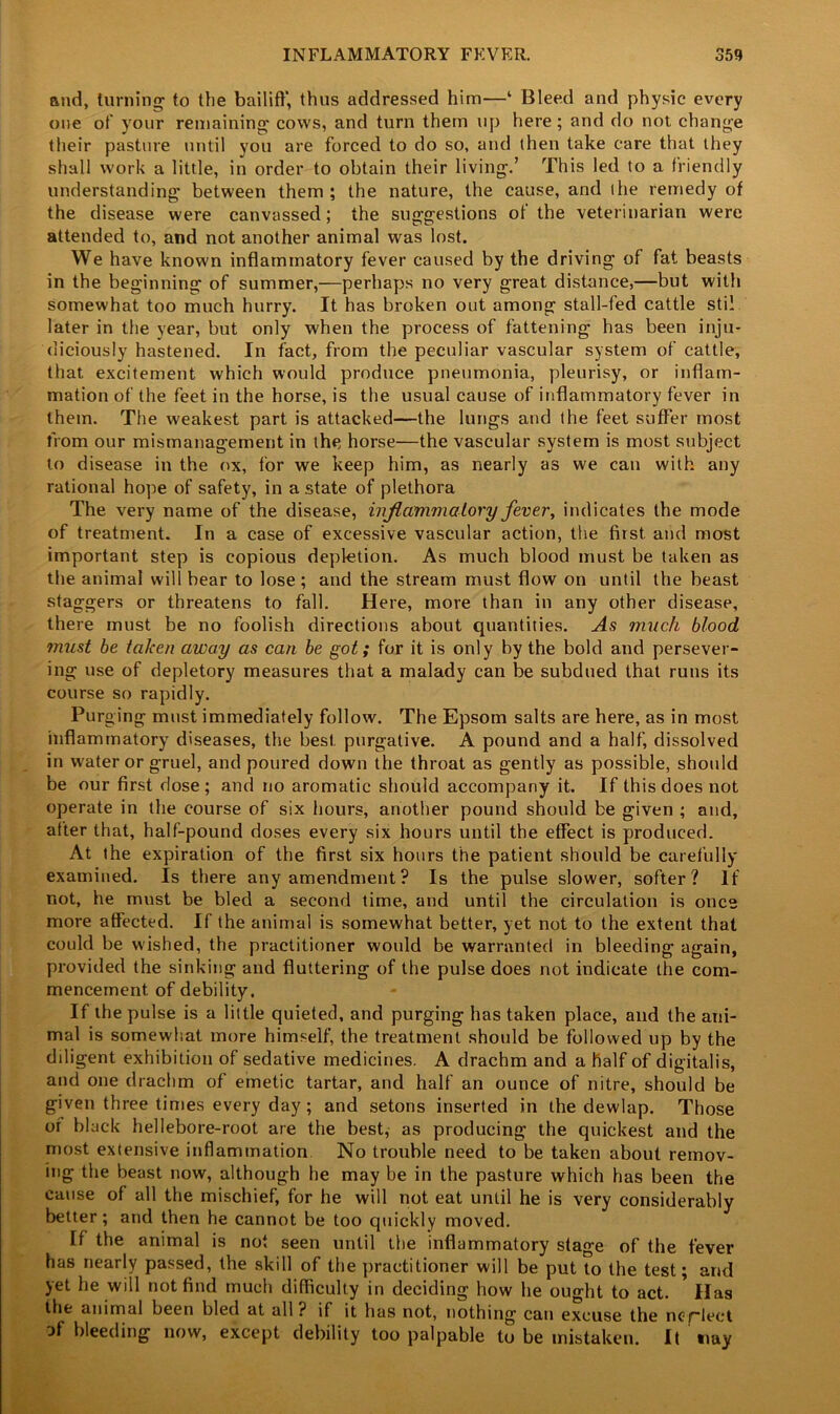 and, turning* to the bailiff, thus addressed him—‘ Bleed and physic every one of your remaining cows, and turn them up here; and do not change their pasture until you are forced to do so, and (hen take care that they shall work a little, in order to obtain their living.’ This led to a friendly understanding between them ; the nature, the cause, and the remedy of the disease were canvassed; the suggestions of the veterinarian were attended to, and not another animal was lost. We have known inflammatory fever caused by the driving of fat beasts in the beginning of summer,—perhaps no very great distance,—but with somewhat too much hurry. It has broken out among stall-fed cattle stil later in the year, but only when the process of fattening has been inju- diciously hastened. In fact, from the peculiar vascular system of cattle, that excitement which would produce pneumonia, pleurisy, or inflam- mation of the feet in the horse, is the usual cause of inflammatory fever in them. The weakest part is attacked—the lungs and (he feet suffer most from our mismanagement in the horse—the vascular system is most subject to disease in the ox, tor we keep him, as nearly as we can with any rational hope of safety, in a state of plethora The very name of the disease, inflammatory fever, indicates the mode of treatment. In a case of excessive vascular action, the first and most important step is copious depletion. As much blood must be taken as the animal will bear to lose ; and the stream must flow on until the beast staggers or threatens to fall. Here, more than in any other disease, there must be no foolish directions about quantities. As much blood must be taken away as can be got; for it is only by the bold and persever- ing use of depletory measures that a malady can be subdued that runs its course so rapidly. Purging must immediately follow. The Epsom salts are here, as in most inflammatory diseases, the best, purgative. A pound and a half, dissolved in water or gruel, and poured down the throat as gently as possible, should be our first dose; and no aromatic should accompany it. If this does not operate in the course of six hours, another pound should be given ; and, after that, half-pound doses every six hours until the effect is produced. At the expiration of the first six hours the patient should be carefully examined. Is there any amendment? Is the pulse slower, softer? If not, he must be bled a second time, and until the circulation is once more affected. If the animal is somewhat better, yet not to the extent that could be wished, the practitioner would be warranted in bleeding again, provided the sinking and fluttering of the pulse does not indicate the com- mencement of debility. If the pulse is a little quieted, and purging has taken place, and the ani- mal is somewhat more himself, the treatment should be followed up by the diligent exhibition of sedative medicines. A drachm and a half of digitalis, and one drachm of emetic tartar, and half an ounce of nitre, should be given three times every day; and setons inserted in the dewlap. Those or black hellebore-root are the best, as producing the quickest and the most extensive inflammation No trouble need to be taken about remov- ing the beast now, although he may be in the pasture which has been the cause of all the mischief, for he will not eat until he is very considerably better; and then he cannot be too quickly moved. If the animal is not seen until the inflammatory stage of the fever has nearly passed, the skill of the practitioner will be put to the test; and yet he will not find much difficulty in deciding how he ought to act. * Has the animal been bled at all? if it has not, nothing can excuse the nof-lect of bleeding now, except debility too palpable to be mistaken. It tray