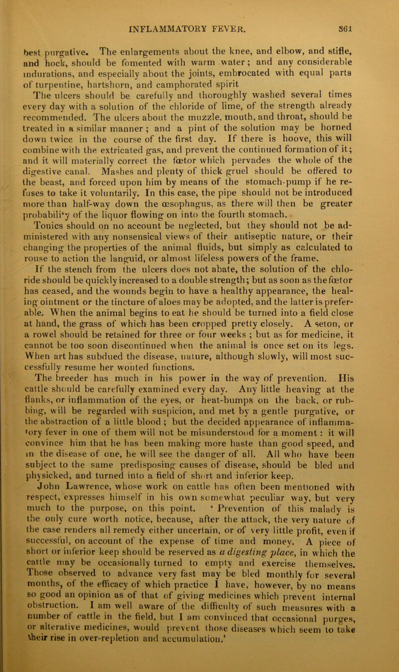 best purgative. The enlargements about the knee, and elbow, and stifle, and hock, should be fomented with warm water; and any considerable indurations, and especially about the joints, embrocated with equal parts of turpentine, hartshorn, and camphorated spirit The ulcers should be carefully and thoroughly washed several times every day with a solution of the chloride of lime, of the strength already recommended. The ulcers about the muzzle, mouth, and throat, should be treated in a similar manner ; and a pint of the solution may be horned down twice in the course of the first day. If there is hoove, this will combine with the extricated gas, and prevent the continued formation of it; and it will materially correct the foetor which pervades the whole of the digestive canal. Mashes and plenty of thick gruel should be offered to the beast, and forced upon him by means of the stomach-pump if he re- fuses to take it voluntarily. In this case, the pipe should not be introduced more than half-way down the oesophagus, as there will then be greater probability of the liquor flowing on into the fourth stomach. Tonics should on no account be neglected, but they should not be ad- ministered with any nonsensical views of their antiseptic nature, or their changing the properties of the animal fluids, but simply as calculated to rouse to action the languid, or almost lifeless powers of the frame. If the stench from the ulcers does not abate, the solution of the chlo- ride should be quickly increased to adouble strength; but as soon as thefcetor has ceased, and the wounds begin to have a healthy appearance, the heal- ing ointment or the tincture of aloes may be adopted, and the latter is prefer- able. When the animal begins to eat he should be turned into a field close at hand, the grass of which has been cropped pretty closely. A seton, or a rowel should be retained for three or four weeks ; but as for medicine, it cannot be too soon discontinued when the animal is once set on its legs. When art has subdued the disease, nature, although slowly, will most suc- cessfully resume her wonted functions. The breeder has much in his power in the way of prevention. His cattle should be carefully examined every day. Any little heaving at the flanks, or inflammation of the eyes, or heat-bumps on the back, or rub- bing, will be regarded with suspicion, and met by a gentle purgative, or the abstraction of a little blood ; but the decided appearance of inflamma- tory fever in one of them will not be misunderstood for a moment: it will convince him that he has been making more haste than good speed, and in the disease of one, he will see the danger of all. All who have been subject to the same predisposing causes of disease, should be bled and physicked, and turned into a field of short and inferior keep. John Lawrence, whose work on cattle has often been mentioned with respect, expresses himself in his own somewhat peculiar way, but very much to the purpose, on this point. ‘ Prevention of this malady is the only cure worth notice, because, after the attack, the very nature of the case renders all remedy either uncertain, or of very little profit, even if successful, on account of the expense of time and money. A piece of short or inferior keep should be reserved as a digesting place, in which the cattle may be occasionally turned to empty and exercise themselves. Those observed to advance very fast may be bled monthly for several months, of the efficacy of which practice I have, however, bv no means so good an opinion as of that of giving medicines which prevent internal obstruction. I am well aware of the difficulty of such measures with a number of cattle in the field, but I am convinced that occasional purges, or alterative medicines, would prevent those diseases which seem to take \heir rise in over-repletion and accumulation.’