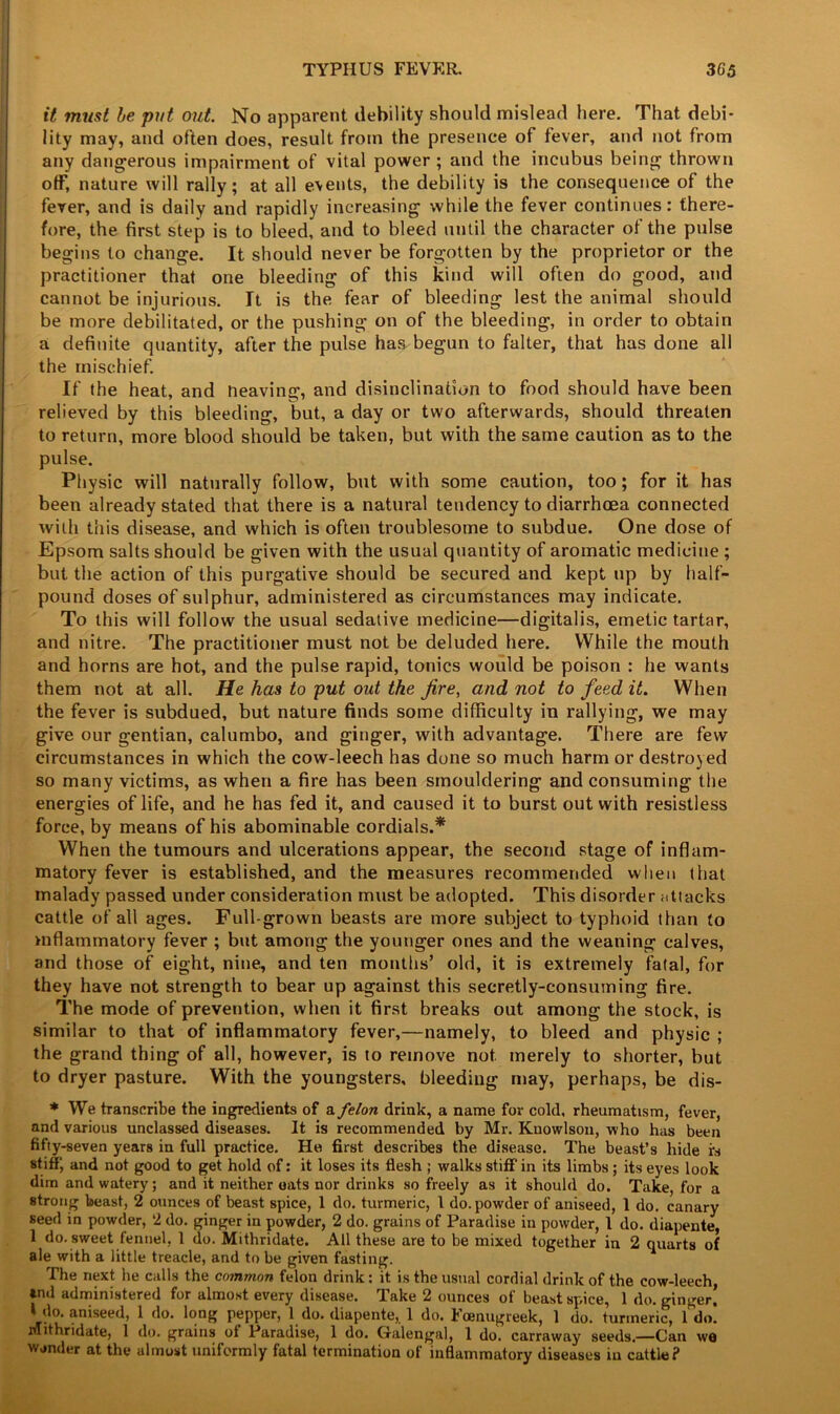 it must he put out. No apparent debility should mislead here. That debi- lity may, and often does, result from the presence of fever, and not from any dangerous impairment of vital power ; and the incubus being thrown off, nature will rally; at all events, the debility is the consequence of the fever, and is daily and rapidly increasing while the fever continues: there- fore, the first step is to bleed, and to bleed until the character of the pulse begins to change. It should never be forgotten by the proprietor or the practitioner that one bleeding of this kind will often do good, and cannot be injurious. It is the fear of bleeding lest the animal should be more debilitated, or the pushing on of the bleeding, in order to obtain a definite quantity, after the pulse has begun to falter, that has done all the mischief. If the heat, and neaving, and disinclination to food should have been relieved by this bleeding, but, a day or two afterwards, should threaten to return, more blood should be taken, but with the same caution as to the pulse. Physic will naturally follow, but with some caution, too; for it has been already stated that there is a natural tendency to diarrhoea connected with this disease, and which is often troublesome to subdue. One dose of Epsom salts should be given with the usual quantity of aromatic medicine ; but the action of this purgative should be secured and kept up by half- pound doses of sulphur, administered as circumstances may indicate. To this will follow the usual sedative medicine—digitalis, emetic tartar, and nitre. The practitioner must not be deluded here. While the mouth and horns are hot, and the pulse rapid, tonics would be poison : he wants them not at all. He has to put out the fire, and, not to feed it. When the fever is subdued, but nature finds some difficulty in rallying, we may give our gentian, calumbo, and ginger, with advantage. There are few circumstances in which the cow-leech has done so much harm or destroyed so many victims, as when a fire has been smouldering and consuming the energies of life, and he has fed it, and caused it to burst out with resistless force, by means of his abominable cordials.* When the tumours and ulcerations appear, the second stage of inflam- matory fever is established, and the measures recommended when that malady passed under consideration must be adopted. This disorder attacks cattle of all ages. Full-grown beasts are more subject to typhoid than to niflammatory fever ; but among the younger ones and the weaning calves, and those of eight, nine, and ten months’ old, it is extremely fatal, for they have not strength to bear up against this secretly-consuming fire. The mode of prevention, when it first breaks out among the stock, is similar to that of inflammatory fever,—namely, to bleed and physic ; the grand thing of all, however, is to remove not merely to shorter, but to dryer pasture. With the youngsters, bleeding may, perhaps, be dis- * We transcribe the ingredients of a felon drink, a name for cold, rheumatism, fever, and various unclassed diseases. It is recommended by Mr. Knowlson, who has been fifty-seven years in full practice. He first describes the disease. The beast’s hide fs stiff, and not good to get hold of: it loses its flesh ; walks stiff in its limbs ; its eyes look dim and watery; and it neither oats nor drinks so freely as it should do. Take, for a strong beast, 2 ounces of beast spice, 1 do. turmeric, 1 do. powder of aniseed, 1 do. canary seed in powder, 2 do. ginger in powder, 2 do. grains of Paradise in powder, 1 do. diapente, 1 do. sweet fennel, 1 do. Mithridate. All these are to be mixed together in 2 quarts of ale with a little treacle, and to be given fasting. The next he calls the common felon drink: it is the usual cordial drink of the cow-leech, *nd administered for almost every disease. Take 2 ounces of beast spice, 1 do. ginger! f do. aniseed, 1 do. long pepper, 1 do. diapente, 1 do. bcenugreek, 1 do. turmeric, 1 do. Mithridate, 1 do. grains ol Paradise, 1 do. Galengal, 1 do. carraway seeds.—Can we winder at the almost uniformly fatal termination of inflammatory diseases in cattle?