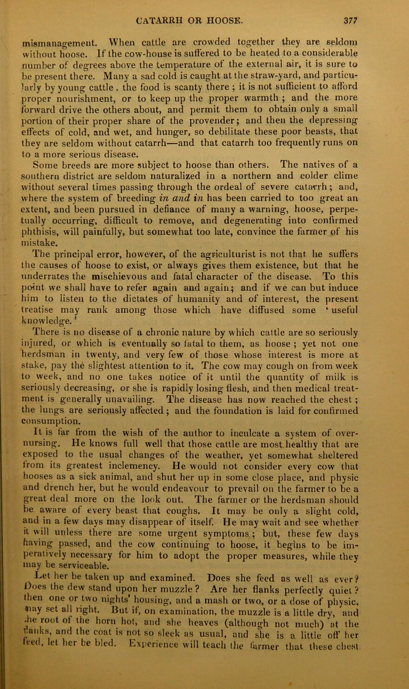 CATARRH OR HOOSE. 3 77 mismanagement. When cattle are crowded together they are seldom without hoose. If the cow-house is suffered to be heated to a considerable number of degrees above the temperature of the external air, it is sure to be present there. Many a sad cold is caught at the straw-yard, and particu- larly by young cattle . the food is scanty there ; it is not sufficient to afford proper nourishment, or to keep up the proper warmth ; and the more forward drive the others about, and permit them to obtain only a small portion of their proper share of the provender; and then the depressing effects of cold, and wet, and hunger, so debilitate these poor beasts, that they are seldom without catarrh—and that catarrh too frequently runs on to a more serious disease. Some breeds are more subject to hoose than others. The natives of a southern district are seldom naturalized in a northern and colder clime without several times passing through the ordeal of severe catarrh; and, where the system of breeding in and in has been carried to too great an extent, and been pursued in defiance of many a warning, hoose, perpe- tually occurring, difficult to remove, and degenerating into confirmed phthisis, will painfully, but somewhat too late, convince the farmer of his mistake. The principal error, however, of the agriculturist is not that, he suffers the causes of hoose to exist, or always gives them existence, but that he underrates the mischievous and fatal character of the disease. To this point we shall have to refer again and again; and if we can but induce him to listen to the dictates of humanity and of interest, the present treatise may rank among those which have diffused some ‘ useful knowledge.’ There is no disease of a chronic nature by which cattle are so seriously injured, or which is eventually so fatal to them, as hoose ; yet not one herdsman in twenty, and very few of those whose interest is more at stake, pay the slightest attention to it. The cow may cough on from week to week, and no one takes notice of it until the quantity of milk is seriously decreasing, or she is rapidly losing flesh, and then medical treat- ment is generally unavailing. The disease has now reached the chest; the lungs are seriously affected ; and the foundation is laid for confirmed consumption. It is far from the wish of the author to inculcate a system of over- nursing, He knows full well that those cattle are most, healthy that are exposed to the usual changes of the weather, yet somewhat sheltered from its greatest inclemency. He would not consider every cow that hooses as a sick animal, and shut her up in some close place, and physic and drench her, but he would endeavour to prevail on the farmer to be a great deal more on the look out. The farmer or the herdsman should be aware of every beast that coughs. It may be only a slight cold, and in a few days may disappear of itself. He may wait and see whether it will unless there are some urgent symptoms ; but, these few days having passed, and the cow continuing to hoose, it begins to be im- peratively necessary for him to adopt the proper measures, while they may be serviceable. Let her be taken up and examined. Does she feed as well as ever'? Does the dew stand upon her muzzle? Are her flanks perfectly quiet? then one or two nights’ housing, and a mash or two, or a dose of physic, #iay set all right. But if, on examination, the muzzle is a little dry, and die root of the horn hot, and she heaves (although not much) at the T.anks and the coat is not so sleek as usual, and she is a little off’ her teed, let her he bled. Experience will teach the farmer that these chest