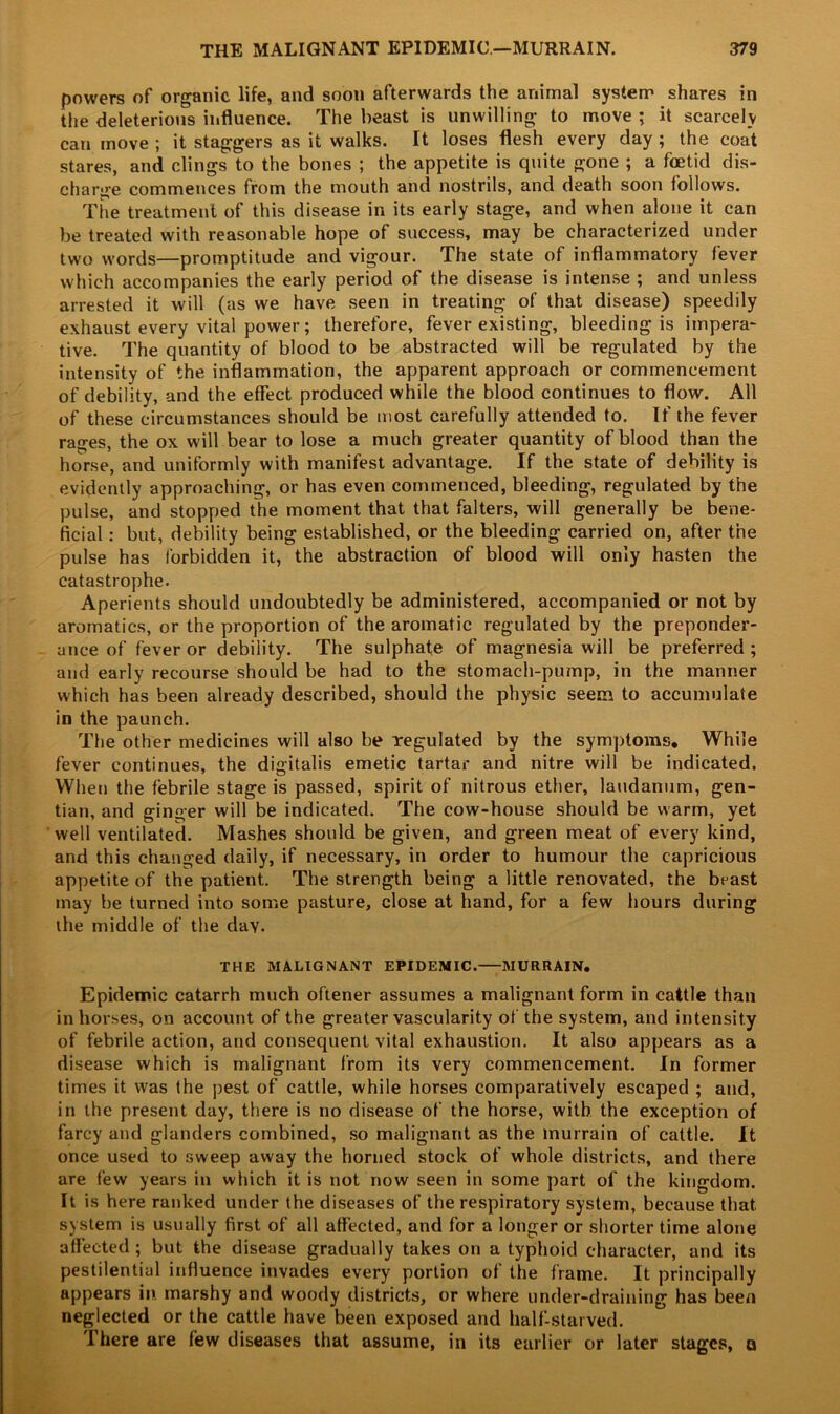 powers of organic life, and soon afterwards the animal system shares in the deleterious influence. The beast is unwilling to move ; it scarcely can move ; it staggers as it walks. It loses flesh every day ; the coat stares, and clings to the bones ; the appetite is quite gone ; a foetid dis- charge commences from the mouth and nostrils, and death soon follows. The treatment of this disease in its early stage, and when alone it can be treated with reasonable hope of success, may be characterized under two words—promptitude and vigour. The state of inflammatory fever which accompanies the early period of the disease is intense ; and unless arrested it will (as we have seen in treating of that disease) speedily exhaust every vital power; therefore, fever existing, bleeding is impera- tive. The quantity of blood to be abstracted will be regulated by the intensity of the inflammation, the apparent approach or commencement of debility, and the effect produced while the blood continues to flow. All of these circumstances should be most carefully attended to. If the fever rages, the ox will bear to lose a much greater quantity of blood than the horse, and uniformly with manifest advantage. If the state of debility is evidently approaching, or has even commenced, bleeding, regulated by the pulse, and stopped the moment that that falters, will generally be bene- ficial : but, debility being established, or the bleeding carried on, after the pulse has forbidden it, the abstraction of blood will only hasten the catastrophe. Aperients should undoubtedly be administered, accompanied or not by aromatics, or the proportion of the aromatic regulated by the preponder- ance of fever or debility. The sulphate of magnesia will be preferred ; and early recourse should be had to the stomach-pump, in the manner which has been already described, should the physic seem to accumulate in the paunch. The other medicines will also be regulated by the symptoms. While fever continues, the digitalis emetic tartar and nitre will be indicated. When the febrile stage is passed, spirit of nitrous ether, laudanum, gen- tian, and ginger will be indicated. The cow-house should be warm, yet well ventilated. Mashes should be given, and green meat of every kind, and this changed daily, if necessary, in order to humour the capricious appetite of the patient. The strength being a little renovated, the beast may be turned into some pasture, close at hand, for a few hours during the middle of the day. THE MALIGNANT EPIDEMIC. MURRAIN. Epidemic catarrh much oftener assumes a malignant form in cattle than in horses, on account of the greater vascularity of the system, and intensity of febrile action, and consequent vital exhaustion. It also appears as a disease which is malignant from its very commencement. In former times it was the pest of cattle, while horses comparatively escaped ; and, in the present day, there is no disease of the horse, with the exception of farcy and glanders combined, so malignant as the murrain of cattle. It once used to sweep away the horned stock of whole districts, and there are few years in which it is not now seen in some part of the kingdom. It is here ranked under the diseases of the respiratory system, because that system is usually first of all affected, and for a longer or shorter time alone affected ; but the disease gradually takes on a typhoid character, and its pestilential influence invades every portion of the frame. It principally appears in. marshy and woody districts, or where under-draining has been neglected or the cattle have been exposed and half-starved. 1 here are few diseases that assume, in its earlier or later stages, a