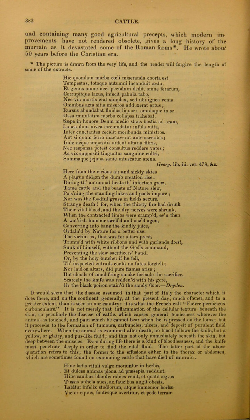 and containing many good agricultural precepts, which modern im- provements have not rendered obsolete, gives a long history of the murrain as it devastated some of the Roman farms*. He wrote about 50 years before the Christian era. * The picture is drawn from the very life, and the reader will forgive the length of some of the extracts. Hie quondam morbo coeli miseranda coorta est Tempestas, totoque autumni incanduit aestu, Et genus omne neci pecudum dedit, ornne ferarum, Corrupitque lacus, infecit pabula taho. Nec via mortis erat simplex, sed ubi ignea venis Omnibus acta sitis miseros adduxerat artus ; Rursus abundabat fluidus liquor; omniaque in se Ossa minutatim morbo collapsa trahebat. Saepe in honore Deum medio stans hostia ad aram, Lanea dum nivea circumdatur infula vitta, Inter cunetantes cecidit moribunda ministros. Aut si quam ferro inactaverat ante sacerdos; Inde neque impositis ardent altaria fibris, Nec responsa potest consultus reddere vates; Ac vix suppositi tinguutur sanguine cultri, Summaque jejuna sanie infuscatur arena. Georg, lib. iii. ver. 478, &c. Here from the vicious air and sickly skies A plague did on the dumb creation rise: During th’ autumnal heats th* infection grew, Tame cattle and the beasts of Nature slew, Pois’ning the standing lakes and pools impure ; Nor was the foodful grass in fields secure. Strange death ! for, when the thirsty fire had drunk Their vital blood, and the dry nerves were shrunk, When the contracted limbs were cramp’d, ev’n then A wat’rish humour swell’d and ooz’d agen, Converting into bane the kindly juice, Ordain’d by Nature for a better use. The victim ox, that was for altars prest, Trimm’d with white ribbons and with garlands drest, Sunk of himself, without the God’s command, Preventing the slow sacrificers’ hand. Or, by the holy butcher if he fell, Th’ inspected entrails could no fates foretell; Nor laid on altars, did pure flames arise ; But clouds of mould’ring smoke forbade the sacrifice. Scarcely the knife was redden’d with his gore, Or the black poison stain’d the sandy floor.—Dryden. It would seem that the disease assumed in that part of Italy the character which it does there, and on the continent generally, at the present day, much oftener, and to a greater extent, than is seen in our country: it is what the French call “ Fievre pernicieux carbonculaire.” It is not merely that inflammation of the cellular texture beneath the skin, so peculiarly the disease of cattle, which causes general tenderness wherever the animal is touched, and pain which he cannot bear when he is pressed on the loins ; but it proceeds to the formation of tumours, carbuncles, ideers, and deposit of purulent fluid everywhere. When the animal is examined after death, no blood follows the knife, but a yellow, or glairy, and pus-like fluid; and this not only immediately beneath the skin, but deep between the muscies. Even during life there is a kind of bloodlessness, and the knife must penetrate deeply in order to find the vital fluid. The latter part of the above quotation refers to this; the former to the effusions either in the thorax or abdomen, which are sometimes found on examining cattle that have died of murrain . Ilinc laetis vituli vulgo moriuntur in herbis, Et dulces animas plena ad praesepia reddunt. Hinc canibus blandis rabies venit, et quatit seg.os Tussis anhela sues, ac faucibus angit obesis. Labitur infelix studiorum, atque immemor herb® Victor equus, fontesque avertitur, et pede terram