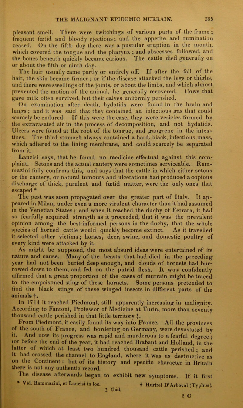 pleasant smell. There were twitchings of various parts of the frame ; frequent foetid and bloody ejections; and the appetite and rumination ceased. On the fifth day there was a pustular eruption in the mouth, which covered the tongue and the pharynx ; and abscesses followed, and the bones beneath quickly became carious. The cattle died generally on or about the fifth or ninth day. The hair usually came partly or entirely off. If after the fall of the hair, the skin became firmer; or if the disease attacked the legs or thighs, and there were swellings of the joints, or about the limbs, and which almost prevented the motion of the animal, he generally recovered. Cows that gave milk often survived, but their calves uniformly perished. On examination after death, hydatids were found in the brain and lungs; and it was said that they contained an infectious gas that could scarcely be endured. If this were the case, they were vesicles formed by the extravasated air in the process of decomposition, and not hydatids. Ulcers were found at the root of the tongue, and gangrene in the intes- tines. The third stomach always contained a hard, black, infectious mass, which adhered to the lining membrane, and could scarcely be separated from it. .Lancisi says, that he found no medicine effectual against this com- plaint. Setons and the actual cautery were sometimes serviceable. Rain- mazini fully confirms this, and says that the cattle in which either setons or the cautery, or natural tumours and ulcerations had produced a copious discharge of thick, purulent and foetid matter, were the only ones that escaped * The pest was soon propagated over the greater part of Italy. It ap- peared in Milan, under even a more virulent character than it had assumed in the Venetian States; and when it reached the duchy of Ferrara, it had so fearfully acquired strength as it proceeded, that it was the prevalent opinion among the best-informed persons in the duchy, that the whole species of horned cattle would quickly become extinct. As it travelled it selected other victims; horses, deer, swine, and domestic poultry of every kind were attacked by it. As might be supposed, the most absurd ideas were entertained of its nature and cause. Many of the beasts that had died in the preceding year had not been buried deep enough, and clouds of hornets had bur- rowed down to them, and fed on the putrid flesh. It was* confidently affirmed that a great proportion of the cases of murrain might be traced to the empoisoned sting of these hornets. Some persons pretended to find the black stings of these winged insects in different parts of the animals f. In 1714 it reached Piedmont, still apparently increasing in malignity. According to Fantoni, Professor of Medicine at Turin, more than seventy thousand cattle perished in that little territory J. From Piedmont, it easily found its way into France. All the provinces of the south of France, and bordering on Germany, were devastated by it. And now its progress was rapid and murderous to a fearful decree ; tor before the end of the year, it had reached Brabant and Holland, in the latter of which at least two hundred thousand cattle perished ; and it had crossed the channel to England, where it was as destructive as on the Continent: but of its history and specific character in Britain there is not any authentic record. The disease afterwards began to exhibit new symptoms. If it first * Vid. Raromazini, et Lancisi in loc. + Hurtrel ITArboval (Typhus). I Ibid.