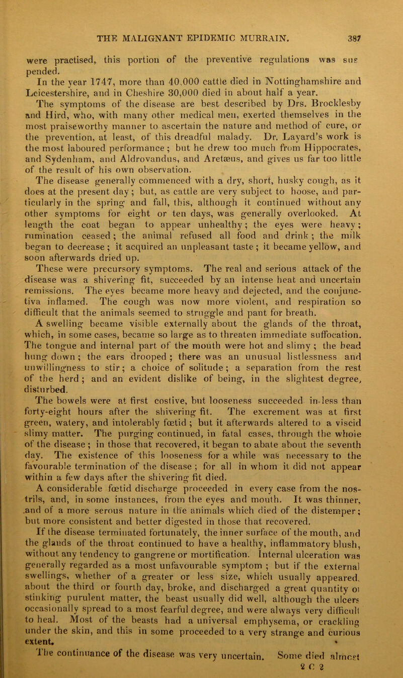 were practised, this portion of the preventive regulations was sus pended. In the year 1747, more than 40,000 cattle died in Nottinghamshire and Leicestershire, and in Cheshire 30,000 died in about half a year. The symptoms of the disease are best described by Drs. Brocklesby and Bird, who, with many other medical men, exerted themselves in the most praiseworthy manner to ascertain the nature and method of cure, or the prevention, at least, of this dreadful malady. Dr. Layard’s work is the most laboured performance ; but he drew too much from Hippocrates, and Sydenham, and Aldrovandus, and A retains, and gives us far too little of the result of his own observation. The disease generally commenced with a dry, short, husky cough, as it does at the present day; but, as cattle are very subject to hoose, and par- ticularly in the spring and fall, this, although it continued without any other symptoms for eight or ten days, was generally overlooked. At length the coat began to appear unhealthy; the eyes were heavy; rumination ceased; the animal refused all food and drink; the milk began to decrease; it acquired an unpleasant taste; it became yellow, and soon afterwards dried up. These were precursory symptoms. The real and serious attack of the disease was a shivering fit, succeeded by an intense heat and uncertain remissions. The eyes became more heavy and dejected, and the conjunc- tiva inflamed. The cough was now more violent, and respiration so difficult that the animals seemed to struggle and pant for breath. A swelling became visible externally about the glands of the throat, which, in some cases, became so large as to threaten immediate suffocation. The tongue and internal part of the mouth were hot and slimy ; the head hung down; the ears drooped; there was an unusual listlessness and unwillingness to stir; a choice of solitude; a separation from the rest, of the herd ; and an evident dislike of being, in the slightest degree, disturbed. The bowels were at first costive, but looseness succeeded in less than forty-eight hours after the shivering fit. The excrement was at first green, watery, and intolerably foetid ; but it afterwards altered to a viscid slimy matter. The purging continued, in fatal cases, through the whole of the disease ; in those that recovered, it began to abate about the seventh day. The existence of this looseness for a while w'as necessary to the favourable termination of the disease ; for all in whom it did not appear within a few days after the shivering fit died. A considerable foetid discharge proceeded in every case from the nos- trils, and, in some instances, from the eyes and mouth. It was thinner, and of a more serous nature in the animals which died of the distemper; but more consistent and better digested in those that recovered. If the disease terminated fortunately, the inner surface of the mouth, and the glands of the throat continued to have a healthy, inflammatory blush, without any tendency to gangrene or mortification. Internal ulceration was generally regarded as a most unfavourable symptom ; but if the external swellings, whether of a greater or less size, which usually appeared, about the third or fourth day, broke, and discharged a great quantity oi stinking purulent matter, the beast usually did well, although the ulcers occasionally spread to a most fearful degree, and were always very difficult to heal. Most of the beasts had a universal emphysema, or crackling under the skin, and tins in some proceeded to a very strane'e and curious extent. • I he continuance of the disease was very uncertain. Some died almost !iC2