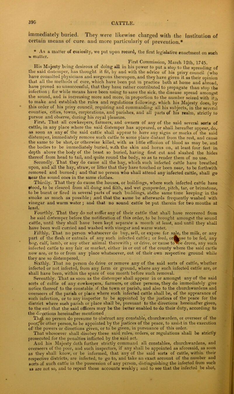 immediately buried. They were likewise charged with the institution of certain means of cure, and more particularly of prevention.* * As a mutter of cuiiosity, we put upon record, the first legislative enactment on such »* matter. First Commission, March 12th, 1745. His Majesty being desirous of doing all in his power to put a stop to the spreading of the said distemper, has thought it fit, by and with the advice of his privy council (who have consulted physicians and surgeons thereupon, and they have given it as their opinion that all the methods of cure, which have been put \n practice both at home and abroad have proved so unsuccessful, that they have rather contributed to propagate than stop the infection ; for while means have been using to save the sick, the disease spread amongst the sound, and is increasing more and more, in proportion to the number seized with it to make and establish the rules and regulations following, which his Majesty does, by this order of his privy council, requiring and commanding all his subjects, in the several counties, cities, towns, corporations, and parishes, and all parts of his realm, strictly to pursue and observe, during his royal pleasure. First. That all cowkeepers, farmers, and owners of any of the said several sorts of cattle, in any place where the said distemper has appeared, or shall hereafter appear, do, as soon as any of the said cattle shall appear to have any signs or marks of the said distemper, immediately remove such cattle to some place distant from the rest, and cause the same to be shot, or otherwise killed, with as little effusion of blood as may be, and the bodies to be immediately buried, w.th the skin and horns on, at least four feet in depth above the body of the beast so buried, having first cut and slashed the hides thereof from head to tail, and quite round the body, so as to render them of no use. Secondly. That they do cause all the hay, which such infected cattle have breathed upon, and all the hay, straw, or litter that they have touched or been near, to be forthwith removed and burned ; and that no person who shall attend any infected cattle, shall go near the sound ones in the same clothes. Thirdly. That they do cause the houses, or buildings, where such infected cattle have stood, to be cleared from all dung and filth, and wet gunpowder, pitch, tar, or brimstone, to be burnt or fired in several parts of such buildings, atffhe same time keeping in the smoke as much as possible; .and that the same be afterwards frequently washed with vinegar and warm water ; and that no sound cattle be put therein for two months at least. Fourthly. That they do not suffer any of their cattle that shall have recovered from he said distemper before the notification of this order, to be brought amongst the sound cattle, until they shall have been kept separate a month at least, and until they shall have been well curried and washed with vinegar and warm water. Fifthly. That no person whatsoever do buy, sell, or expose for sale, the milk, or any part of the flesh or entrails of any such infected cattle; or feed, or^use to be fed, any hog, calf, lamb, or any other animal therewith; or drive, or cause to^oe drove, any such infected cattle to any fair or market, either in or out of the county where the said caitle now are, or to or from any place whatsoever, out of their own respective ground while they are so distempered. Sixthly. That no person do drive or remove any of the said sorts of cattle, whether infected or not infected, from any farm or ground, where any such infected cattle are, or shall have been, within the space of one month before such removal. Seventhly. That as soon as the distemper shall appear in or amongst any of the said sorts of cattle of any cowkeepers, farmers, or other persons, they do immediately give notice thereof to the constable jf the town or parish, and also to the churchwardens and overseers of the parish or place where such infected cattle shall be, of the appearance of such infection, or to any inspector to be appointed by the justices of the peace for the district where such parish or place shall be, pursuant to the directions hereinafter given, to the end that the said officers may be the better enabled to do their duty, according to the directions hereinafter mentioned ThaJt no person do presume to obstruct any constable, churchwarden, or overseer of the poor, or other person, to be appointed by the justices of the peace, to assist in the execution of the powers or directions given, or to be given, in pursuance of this order. That whosoever shall disobey these said rules, orders, or regulations shall be strictly prosecuted for the penalties inflicted by the said act. And his Majesty doth further strictly command all constables, churchwardens, and overseers of the poor, and such inspectors, if any shall be appointed as aforesaid, as soon as they shall know, or be informed, that any of the said sorts of cattle, within their respective districts, are infected, to go to, and take an exact account of the number aud sorts of such cattle in the possession of any person, distinguishing the infected from such as are not so, and to repeat those accounts weekly; and to see that the infected be shot,