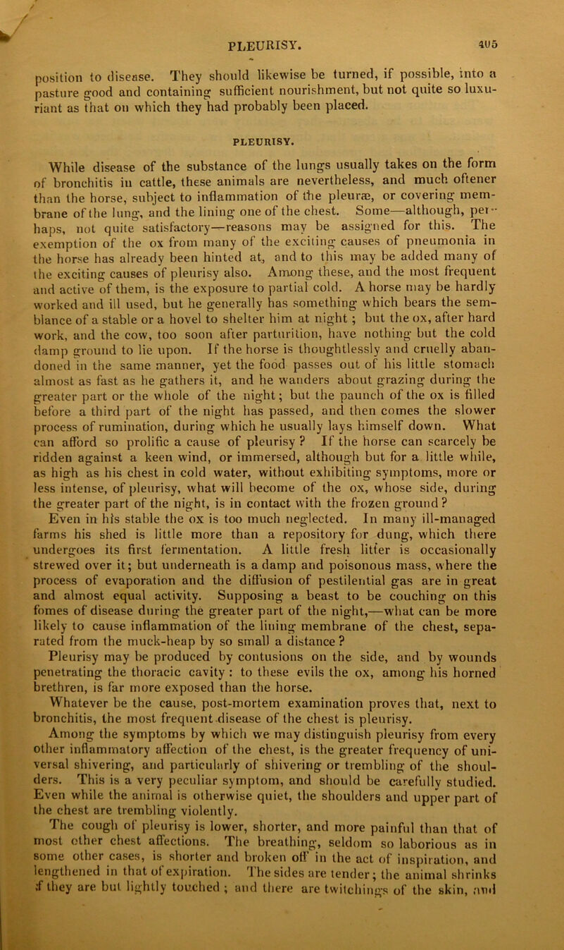 PLEURISY. 4U5 position to disease. They should likewise be turned, if possible, into a pasture good and containing sufficient nourishment, but not quite so luxu- riant as that on which they had probably been placed. PLEURISY. While disease of the substance of the lungs usually takes on the form of bronchitis in cattle, these animals are nevertheless, and much oftener than the horse, subject to inflammation of the pleurae, or covering mem- brane of the lung, and the lining one of the chest. Some—although, per- haps, not quite satisfactory—reasons may be assigned for this. The exemption of the ox from many of the exciting causes of pneumonia in the horse has already been hinted at, and to this may be added many of the exciting causes of pleurisy also. Among these, and the most frequent and active of them, is the exposure to partial cold. A horse may be hardly worked and ill used, but he generally has something which bears the sem- blance of a stable or a hovel to shelter him at night; but the ox, after hard work, and the cow, too soon after parturition, have nothing but the cold damp ground to lie upon. If the horse is thoughtlessly and cruelly aban- doned in the same manner, yet the food passes out of his little stomach almost as fast as he gathers it, and he wanders about grazing during the greater part or the whole of the night; but the paunch of the ox is filled before a third part of the night has passed, and then comes the slower process of rumination, during which he usually lays himself down. What can afford so prolific a cause of pleurisy ? If the horse can scarcely be ridden against a keen wind, or immersed, although but for a little wliile, as high as his chest in cold water, without exhibiting symptoms, more or less intense, of pleurisy, what will become of the ox, whose side, during the greater part of the night, is in contact with the frozen ground ? Even in his stable the ox is too much neglected. In many ill-managed farms his shed is little more than a repository for dung, which there undergoes its first fermentation. A little fresh litter is occasionally strewed over it; but underneath is a damp and poisonous mass, where the process of evaporation and the diffusion of pestilential gas are in great and almost equal activity. Supposing a beast to be couching on this fomes of disease during the greater part of the night,—what can be more likely to cause inflammation of the lining membrane of the chest, sepa- rated from the muck-heap by so small a distance ? Pleurisy may be produced by contusions on the side, and by wounds penetrating the thoracic cavity : to these evils the ox, among his horned brethren, is far more exposed than the horse. Whatever be the cause, post-mortem examination proves that, next to bronchitis, the most frequent disease of the chest is pleurisy. Among the symptoms by which we may distinguish pleurisy from every other inflammatory affection of the chest, is the greater frequency of uni- versal shivering, and particularly of shivering or trembling of the shoul- ders. This is a very peculiar symptom, and should be carefully studied. Even while the animal is otherwise quiet, the shoulders and upper part of the chest are trembling violently. The cough of pleurisy is lower, shorter, and more painful than that of most ether chest affections. The breathing, seldom so laborious as in some other cases, is shorter and broken off in the act of inspiration, and lengthened in that of expiration. The sides are tender; the animal shrinks •f they are but lightly touched ; and there are twitchings of the skin, and