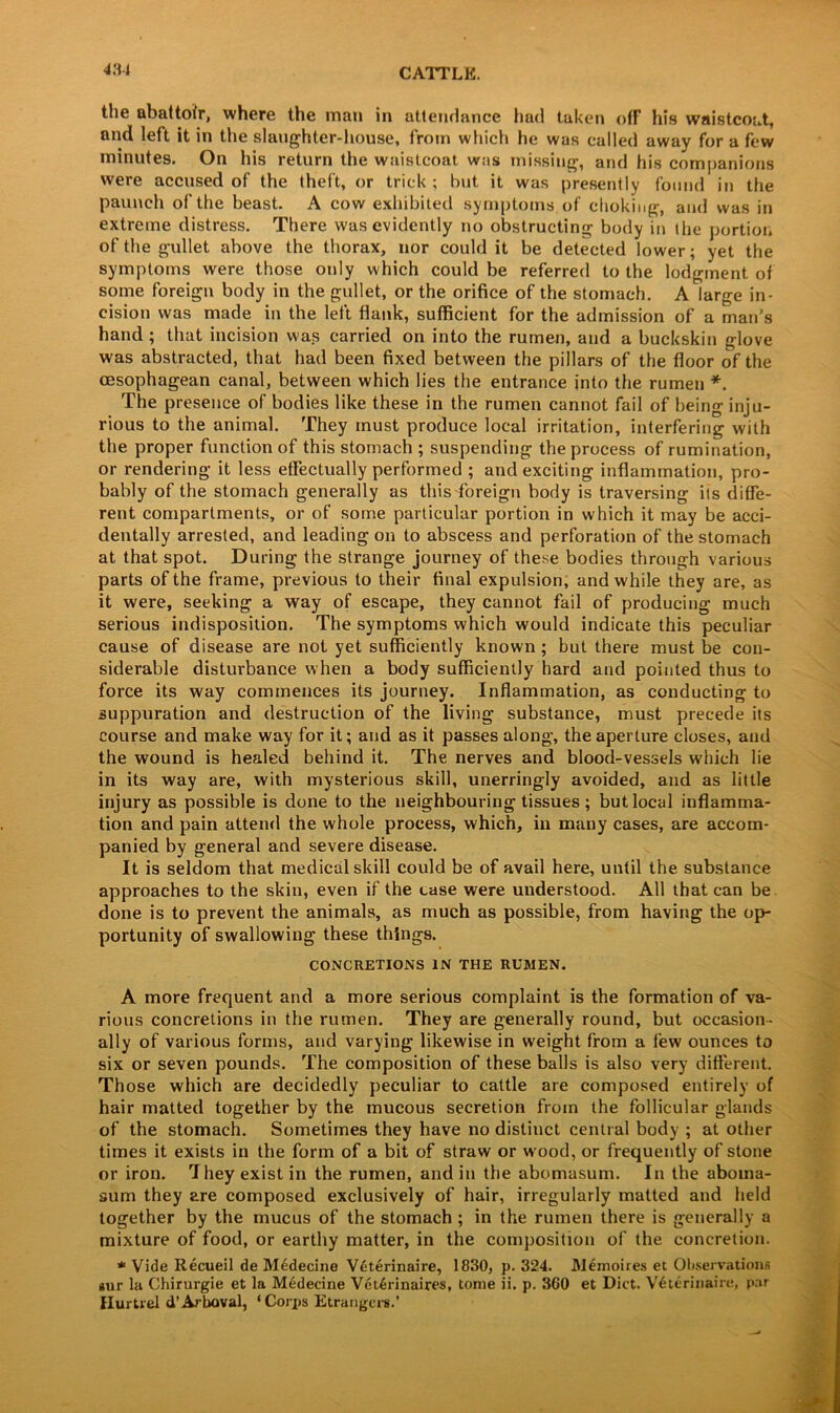 the abattoir, where the man in attendance had taken off his waistcoat, and left it in the slaughter-house, from which he was called away for a few minutes. On his return the waistcoat was missing, and his companions were accused of the theft, or trick ; but, it was presently found in the paunch of the beast. A cow exhibited symptoms of choking, and was in extreme distress. There was evidently no obstructing body in the portion of the gullet above the thorax, nor could it be detected lower; yet the symptoms were those only which could be referred to the lodgment of some foreign body in the gullet, or the orifice of the stomach. A large in- cision was made in the left flank, sufficient for the admission of a man’s hand ; that incision was carried on into the rumen, and a buckskin glove was abstracted, that had been fixed between the pillars of the floor of the cesophagean canal, between which lies the entrance into the rumen *. The presence of bodies like these in the rumen cannot fail of being inju- rious to the animal. They must produce local irritation, interfering with the proper function of this stomach ; suspending the process of rumination, or rendering it less effectually performed ; and exciting inflammation, pro- bably of the stomach generally as this foreign body is traversing its diffe- rent compartments, or of some particular portion in which it may be acci- dentally arrested, and leading on to abscess and perforation of the stomach at that spot. During the strange journey of these bodies through various parts of the frame, previous to their final expulsion, and while they are, as it were, seeking a way of escape, they cannot fail of producing much serious indisposition. The symptoms which would indicate this peculiar cause of disease are not yet sufficiently known ; but there must be con- siderable disturbance when a body sufficiently hard and pointed thus to force its way commences its journey. Inflammation, as conducting to suppuration and destruction of the living substance, must precede its course and make way for it; and as it passes along, the aperture closes, and the wound is healed behind it. The nerves and blood-vessels which lie in its way are, with mysterious skill, unerringly avoided, and as little injury as possible is done to the neighbouring tissues; but local inflamma- tion and pain attend the whole process, which, in many cases, are accom- panied by general and severe disease. It is seldom that medical skill could be of avail here, until the substance approaches to the skin, even if the case were understood. All that can be done is to prevent the animals, as much as possible, from having the op- portunity of swallowing these things. CONCRETIONS IN THE RUMEN. A more frequent and a more serious complaint is the formation of va- rious concretions in the rumen. They are generally round, but occasion- ally of various forms, and varying likewise in weight from a few ounces to six or seven pounds. The composition of these balls is also very different. Those which are decidedly peculiar to cattle are composed entirely of hair matted together by the mucous secretion from the follicular glands of the stomach. Sometimes they have no distinct central body ; at other times it exists in the form of a bit of straw or wood, or frequently of stone or iron. They exist in the rumen, and in the abomasum. In the aboma- sum they are composed exclusively of hair, irregularly matted and held together by the mucus of the stomach ; in the rumen there is generally a mixture of food, or earthy matter, in the composition of the concretion. * Vide Recueil de Medecine V6terinaire, 1830, p.324. Memoires et Observations gur la Chirurgie et la Medecine V6t6rinaires, tome ii. p. 360 et Diet. V6terinaire, par Hurtrel d’Arboval, ‘Corps Etrangers.’