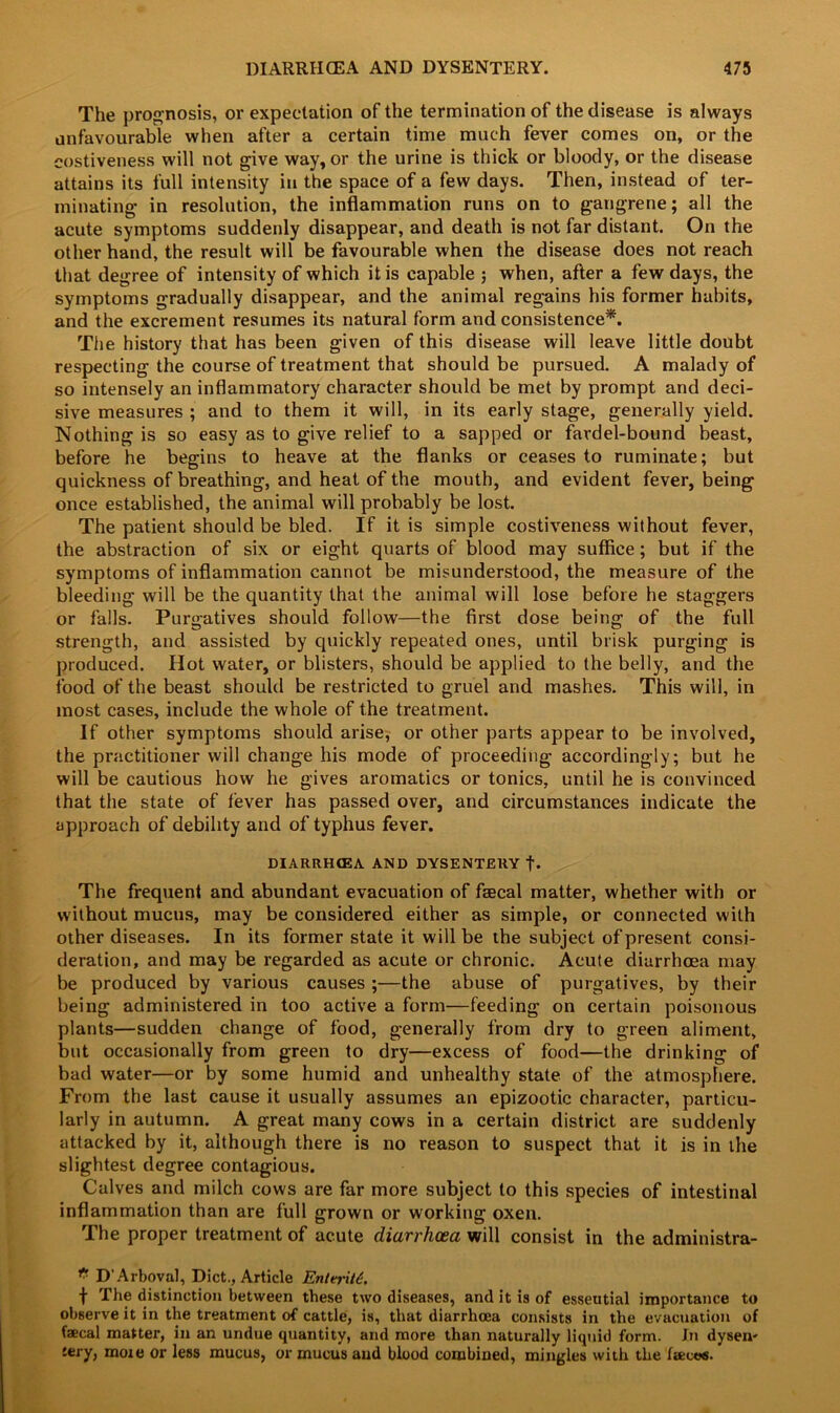 The prognosis, or expectation of the termination of the disease is always unfavourable when after a certain time much fever comes on, or the costiveness will not give way, or the urine is thick or bloody, or the disease attains its full intensity in the space of a few days. Then, instead of ter- minating in resolution, the inflammation runs on to gangrene; all the acute symptoms suddenly disappear, and death is not far distant. On the other hand, the result will be favourable when the disease does not reach that degree of intensity of which it is capable ; when, after a few days, the symptoms gradually disappear, and the animal regains his former habits, and the excrement resumes its natural form and consistence*. The history that has been given of this disease will leave little doubt respecting the course of treatment that should be pursued. A malady of so intensely an inflammatory character should be met by prompt and deci- sive measures ; and to them it will, in its early stage, generally yield. Nothing is so easy as to give relief to a sapped or fardel-bound beast, before he begins to heave at the flanks or ceases to ruminate; but quickness of breathing, and heat of the mouth, and evident fever, being once established, the animal will probably be lost. The patient should be bled. If it is simple costiveness without fever, the abstraction of six or eight quarts of blood may suffice; but if the symptoms of inflammation cannot be misunderstood, the measure of the bleeding will be the quantity that the animal will lose before he staggers or falls. Purgatives should follow—the first dose being of the full strength, and assisted by quickly repeated ones, until brisk purging is produced. Hot water, or blisters, should be applied to the belly, and the food of the beast should be restricted to gruel and mashes. This will, in most cases, include the whole of the treatment. If other symptoms should arise, or other parts appear to be involved, the practitioner will change his mode of proceeding accordingly; but he will be cautious how he gives aromatics or tonics, until he is convinced that the state of fever has passed over, and circumstances indicate the approach of debility and of typhus fever. DIARRHtEA AND DYSENTERY t* The frequent and abundant evacuation of faecal matter, whether with or without mucus, may be considered either as simple, or connected with other diseases. In its former state it will be the subject of present consi- deration, and may be regarded as acute or chronic. Acute diarrhoea may be produced by various causes ;—the abuse of purgatives, by their being administered in too active a form—feeding on certain poisonous plants—sudden change of food, generally from dry to green aliment, but occasionally from green to dry—excess of food—the drinking of bad water—or by some humid and unhealthy state of the atmosphere. From the last cause it usually assumes an epizootic character, particu- larly in autumn. A great many cows in a certain district are suddenly attacked by it, although there is no reason to suspect that it is in the slightest degree contagious. Calves and milch cows are far more subject to this species of intestinal inflammation than are full grown or working oxen. The proper treatment of acute diarrhoea will consist in the administra- * D’Arboval, Diet., Article Enteriit. f The distinction between these two diseases, and it is of esseutial importance to observe it in the treatment of cattle, is, that diarrhoea consists in the evacuation of faecal matter, in an undue quantity, and more than naturally liquid form. In dysen- tery, more or less mucus, or mucus and blood combined, mingles with the faeces.