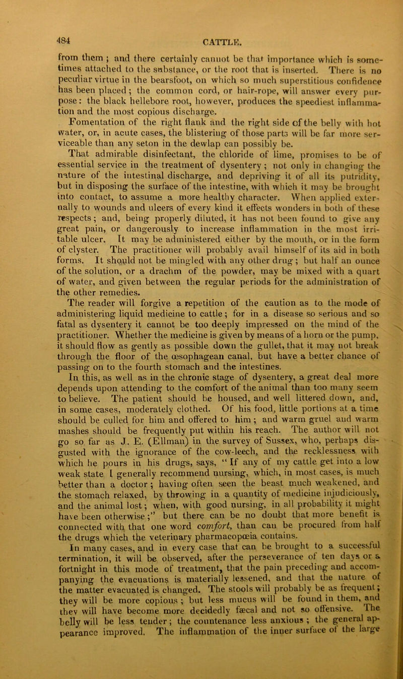 from them ; and there certainly cannot be that importance which is some- times attached to the substance, or the root that is inserted. There is no peculiar virtue in the bearsfoot, on which so much superstitious confidence has been placed ; the common cord, or hair-rope, will answer every pur- pose: the black hellebore root, however, produces the speediest inflamma- tion and the most copious discharge. Fomentation of the right flank and the right side of the belly with hot water, or, in acute cases, the blistering of those parts will be far more ser- viceable than any seton in the dewlap can possibly be. That admirable disinfectant, the chloride of lime, promises to be of essential service in the treatment of dysentery ; not only in changing the nature of the intestinal discharge, and depriving it of all its putridity, but in disposing the surface of the intestine, with which it may be brought into contact, to assume a more healthy character. When applied exter- nally to wounds and ulcers of every kind it effects wonders in both of these respects; and, being properly diluted, it has not been found to give any great pain, or dangerously to increase inflammation in the most irri- table ulcer. It may be administered either by the mouth, or in the form of clyster. The practitioner will probably avail himself of its aid in both forms. It should not be mingled with any other drug; but half an ounce of the solution, or a drachm of the powder, may be mixed with a quart of water, and given between the regular periods for the administration of the other remedies. The reader will forgive a repetition of the caution as to the mode of administering liquid medicine to cattle; for in a disease so serious and so fatal as dysentery it cannot be too deeply impressed on the mind of the practitioner. Whether the medicine is given by means of a horn or the pump, it should flow as gently as possible down the gullet, that it may not break through the floor of the oesophagean canal, but have a better chance of passing on to the fourth stomach and the intestines. In this, as well as in the chronic stage of dysentery, a great deal more depends upon attending to the comfort of the animal than too many seem to believe. The patient should be housed, and well littered down, and, in some cases, moderately clothed. Of his food, little portions at a time should be culled for him and offered to him ; and warm gruel and warm mashes should be frequently put within his reach. The author will not go so far as J. E. (Ellman) in the survey of Sussex, who, perhaps dis- gusted with the ignorance of the cow-leech, and the recklessness with which he pours in his drugs, says, “ If any of my cattle get into a low weak state l generally recommend nursing, which, in most cases, is much better than a doctor ; having often seen the beast much weakened, and the stomach relaxed, by throwing in a quantity of medicine injudiciously, and the animal lost; when, with good nursing, in all probability it might have been otherwise but there can be no doubt that more benefit is connected with that one word comfort, than can be procured from half the drugs which the veterinary pharmacopoeia contains. In many cases, and in every case that can be brought to a successtul termination, it will be observed, after the perseverance of ten days or a fortnight in this mode of treatment, that the pain preceding and accom- panying the evacuations is materially lessened, and that the nature of the matter evacuated is changed. The stools will probably be as trequent; they will be more copious ; but less mucus will be found in them, and thev will have become more decidedly faecal and not so offensive. The belly will be less tender; the countenance less anxious ; the general ap- pearance improved. The inflammation of the inner surface of the large