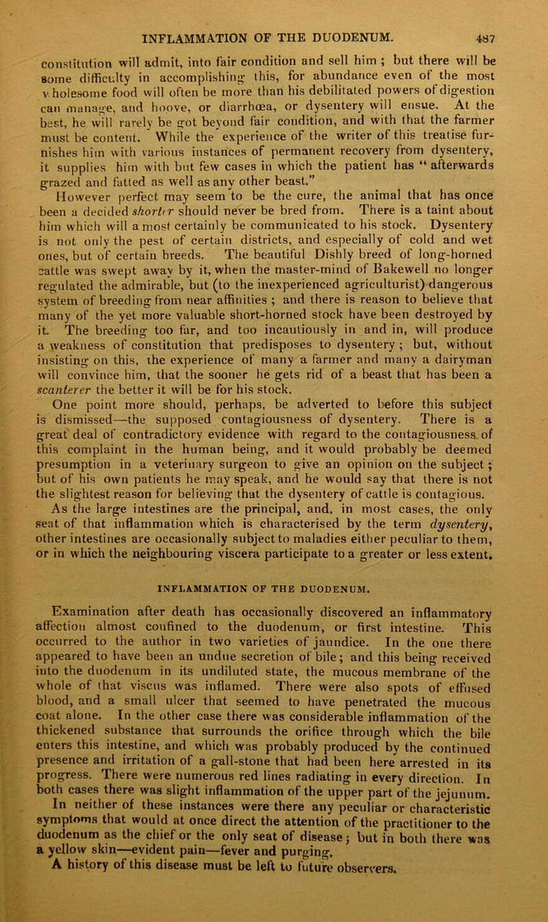 constitution will admit, into fair condition and sell him ; but there will be some difficulty in accomplishing- this, for abundance even of the most v holesome food will often be more than his debilitated powers of digestion can manage, and hoove, or diarrhoea, or dysentery will ensue. At the best, he will rarely be g-ot beyond fair condition, and with that the farmer must be content. While the experience of the writer of this treatise fur- nishes him with various instances of permanent recovery from dysentery, it supplies him with but few cases in which the patient has “ afterwards grazed and fatted as well as any other beast,” However perfect may seem to be the cure, the animal that has once been a decided shorttr should never be bred from. There is a taint about him which will a most certainly be communicated to his stock. Dysentery is not only the pest of certain districts, and especially of cold and wet ones, but of certain breeds. The beautiful Dishly breed of long-horned cattle was swept away by it, when the master-mind of Bakewell no longer regulated the admirable, but (to the inexperienced agriculturist) dangerous system of breeding from near affinities ; and there is reason to believe that many of the yet more valuable short-horned stock have been destroyed by it. The breeding too far, and too incautiously in and in, will produce a weakness of constitution that predisposes to dysentery ; but, without insisting on this, ihe experience of many a farmer and many a dairyman will convince him, that the sooner he gets rid of a beast that has been a scanterer the better it will be for his stock. One point more should, perhaps, be adverted to before this subject is dismissed—the supposed contagiousness of dysentery. There is a great deal of contradictory evidence with regard to the contagiousness of this complaint in the human being, and it would probably be deemed presumption in a veterinary surgeon to give an opinion on the subject; but of his own patients he may speak, and he would say that there is not the slightest reason for believing that the dysentery of cattle is contagious. As the large intestines are the principal, and, in most cases, the only seat of that inflammation which is characterised by the term dysentery, other intestines are occasionally subject to maladies either peculiar to them, or in which the neighbouring viscera participate to a greater or less extent. INFLAMMATION OF THE DUODENUM. Examination after death has occasionally discovered an inflammatory affection almost confined to the duodenum, or first intestine. This occurred to the author in two varieties of jaundice. In the one there appeared to have been an undue secretion of bile; and this being received into the duodenum in its undiluted state, the mucous membrane of the whole of that viscus was inflamed. There were also spots of effused blood, and a small ulcer that seemed to have penetrated the mucous coat alone. In the other case there was considerable inflammation of the thickened substance that surrounds the orifice through which the bile enters this intestine, and which was probably produced by the continued presence and irritation of a gall-stone that had been here arrested in its progress. There were numerous red lines radiating in every direction. In both cases there was slight inflammation of the upper part of the jejunum. In neither of these instances were there any peculiar or characteristic symptoms that would at once direct the attention of the practitioner to the duodenum as the chief or the only seat of disease; but in both there was a yellow skin—evident pain—fever and purging. A history of this disease must be left to future observers.