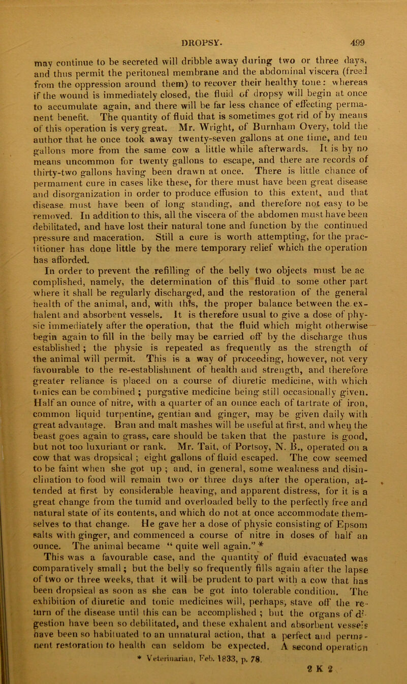 may continue to be secreted will dribble away during two or three days, and thus permit the peritoneal membrane and the abdominal viscera (freed from the oppression around them) to recover their healthy tone: whereas if the wound is immediately closed, the fluid of dropsy will begin at once to accumulate again, and there will be far less chance of effecting perma- nent benefit. The quantity of fluid that is sometimes got rid of by means of this operation is very great. Mr. Wright, of Burnham Overy, told the author that he once took away twenty-seven gallons at one lime, and ten gallons more from the same cow a little while afterwards. It is by no means uncommon for twenty gallons to escape, and there are records of thirty-two gallons having been drawn at once. There is little chance of permatnent cure in cases like these, for there must have been great disease and disorganization in order to produce effusion to this extent, and that disease must have been of long standing, and therefore not easy to be removed. In addition to this, all the viscera of the abdomen must have been debilitated, and have lost their natural tone and function by the continued pressure and maceration. Still a cure is worth attempting, for the prac- titioner has done little by the mere temporary relief which the operation has afforded. In order to prevent the refilling of the belly two objects must be ac complished, namely, the determination of this fluid to some other part where it shall be regularly discharged, and the restoration of the general health of the animal, and, with thts, the proper balance between the ex- lialent and absorbent vessels. It is therefore usual to give a dose of phy- sic immediately after the operation, that the fluid which might otherwise begin again to fill in the belly may be carried off by the discharge thus established; the physic is repeated as frequently as the strength of the animal will permit. This is a way of proceeding, however, not very favourable to the re-establishment of health and strength, and therefore greater reliance is placed on a course of diuretic medicine, with which tonics can be combined ; purgative medicine being still occasionally given. Half an ounce of nitre, with a quarter of an ounce each of tartrate of iron, common liquid turpentine, gentian and ginger, may be given daily with great advantage. Bran and malt mashes will be useful at first, and when the beast goes again to grass, care should be taken that the pasture is good, but not too luxuriant or rank. Mr. Tait, of Portsoy, N. B., operated on a cow that was dropsical ; eight gallons of fluid escaped. The cow seemed to be faint when she got up ; and, in general, some weakness and disin- clination to food will remain two or three days after the operation, at- * tended at first by considerable heaving, and apparent distress, for it is a great change from the tumid and overloaded belly to the perfectly free and natural state of its contents, and which do not at once accommodate them- selves to that change. He gave her a dose of physic consisting of Epsom salts with ginger, and commenced a course of nitre in doses of half an ounce. The animal became “ quite well again.” * This was a favourable case, and the quantity of fluid evacuated was comparatively small; but the belly so frequently fills again after the lapse of two or three weeks, that it will be prudent to part with a cow that has been dropsical as soon as she can be got into tolerable condition. The exhibition of diuretic and tonic medicines will, perhaps, stave off the re- turn of the disease until this can be accomplished ; but the organs of di- gestion have been so debilitated, and these exhalent and absorbent vessels have been so habituated to an unnatural action, that a perfect and perma- nent restoration to health can seldom be expected. A second operation * Veterinarian, Feb. 1833, p. 78. U2