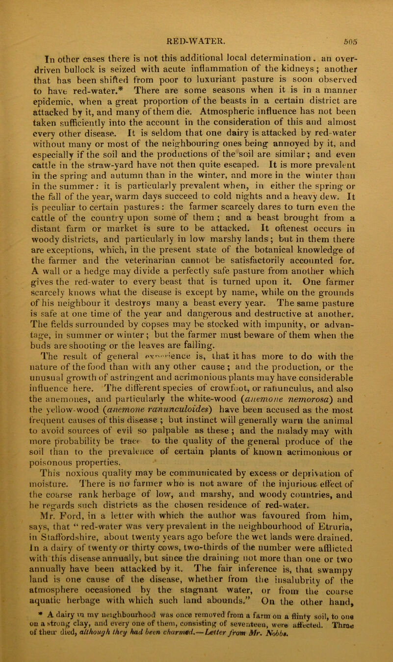 In other cases there is not this additional local determination. an over- driven bullock is seized with acute inflammation of the kidneys; another that has been shifted from poor to luxuriant pasture is soon observed to have red-water.* There are some seasons when it is in a manner epidemic, when a great proportion of the beasts in a certain district are attacked by it, and many of them die. Atmospheric influence has not been taken sufficiently into the account in the consideration of this and almost every other disease. It is seldom that one dairy is attacked by red water without many or most of the neighbouring ones being annoyed by it, and especially if the soil and the productions of the soil are similar; and even cattle in the straw-yard have not then quite escaped. It is more prevalent in the spring and autumn than in the winter, and more in the winter than in the summer: it is particularly prevalent when, in either the spring or the fall of the year, warm days succeed to cold nights and a heavy dew. It is peculiar to certain pastures: the farmer scarcely dares to turn even the cattle of the country upon some of them ; and a beast brought from a distant farm or market is sure to be attacked. It oftenest occurs in woody districts, and particularly in low marshy lands; but in them there are exceptions, which, in the present state of the botanical knowledge of the farmer and the veterinarian cannot be satisfactorily accounted for. A wall or a hedge may divide a perfectly safe pasture from another which gives the red-water to every beast that is turned upon it. One farmer scarcely knows what the disease is except by name, while on the grounds of his neighbour it destroys many a beast every year. The same pasture is safe at one time of the year and dangerous and destructive at another. The fields surrounded by copses may be stocked with impunity, or advan- tage, in summer or winter; but the farmer must beware of them when the buds are shooting or the leaves are falling. The result of general px^mience is, that it has more to do with the nature of the food than with any other cause; and the production, or the unusual growth of astringent and acrimonious plants may have considerable influence here. The different species of crowfoot, or ranunculus, and also the anemones, and particularly the white-wood (anemone nemorosa) and the yellow-wood (anemone ranunculoides) have been accused as the most frequent causes of this disease ; but instinct will generally warn the animal to avoid sources of evil so palpable as these ; and the malady may with more probability be tract to the quality of the general produce of the soil than to the prevalence of certain plants of known acrimonious or poisonous properties. This noxious quality may be communicated by excess or deprivation of moisture. There is no farmer who is not aware of the injurious effect of the coarse rank herbage of low, and marshy, and woody countries, and he re<rards such districts as the chosen residence of red-water. Mr. Ford, in a letter with which the author was favoured from him, says, that “ red-water was very prevalent in the neighbourhood of Etruria, in Staffordshire, about twenty years ago before the wet lands were drained, in a dairy of twenty or thirty cows, two-thirds of the number were afflicted with this disease annually, but since the draining not more than one or two annually have been attacked by it. The fair inference is, that swampy land is one cause of the disease, whether from the insalubrity of the atmosphere occasioned by the stagnant water, or from the coarse aquatic herbage with which such land abounds.” On the other hand,  A dairy m my neighbourhood was once removed from a farm on a flinty soil, to one on a strong clay, and every one of them, consisting of seventeen, were affected. Throe of their died, although they had been charmed.—Letter from Mr. Nobbs.