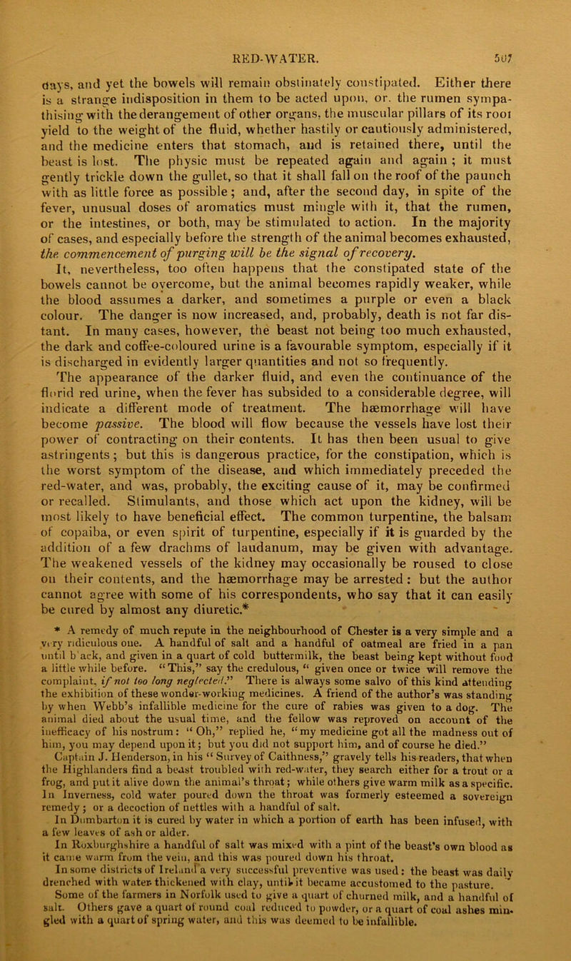 days, and yet the bowels will remain obstinately constipated. Either there is a strange indisposition in them to be acted upon, or. the rumen sympa- thising with the derangement of other organs, the muscular pillars of its root yield to the weight of the fluid, whether hastily or cautiously administered, and the medicine enters that stomach, and is retained there, until the beast is lost. The physic must be repeated again and again ; it must gently trickle down the gullet, so that it shall fall on the roof of the paunch with as little force as possible; and, after the second day, in spite of the fever, unusual doses of aromatics must mingle with it, that the rumen, or the intestines, or both, may be stimulated to action. In the majority of cases, and especially before the strength of the animal becomes exhausted, the commencement of -purging will be the signal of recovery. It, nevertheless, too often happens that the constipated state of the bowels cannot be overcome, but the animal becomes rapidly weaker, while the blood assumes a darker, and sometimes a purple or even a black colour. The danger is now increased, and, probably, death is not far dis- tant. In many cases, however, the beast not being too much exhausted, the dark and coffee-coloured urine is a favourable symptom, especially if it is discharged in evidently larger quantities and not so frequently. The appearance of the darker fluid, and even the continuance of the florid red urine, when the fever has subsided to a considerable degree, will indicate a different mode of treatment. The haemorrhage will have become passive. The blood will flow because the vessels have lost their power of contracting on their contents. It has then been usual to give astringents; but this is dangerous practice, for the constipation, which is the worst symptom of the disease, and which immediately preceded the red-water, and was, probably, the exciting cause of it, may be confirmed or recalled. Stimulants, and those which act upon the kidney, will be most likely to have beneficial effect. The common turpentine, the balsam of copaiba, or even spirit of turpentine, especially if it is guarded by the addition of a few drachms of laudanum, may be given with advantage. The weakened vessels of the kidney may occasionally be roused to close on their contents, and the haemorrhage may be arrested : but the author cannot agree with some of his correspondents, who say that it can easily be cured by almost any diuretic* * A remedy of much repute in the neighbourhood of Chester is a very simple and a very ridiculous one. A handful of salt and a handful of oatmeal are fried in a pan until b ack, and given in a quart of cold buttermilk, the beast being kept without, food a little while before. “This,” say the credulous, “ given once or twice will remove the complaint, if not too long neglected.” There is always some salvo of this kind attending the exhibition of these wonder-working medicines. A friend of the author’s was standing by when Webb’s infallible medicine for the cure of rabies was given to a dog. The animal died about the usual time, and the fellow was reproved on account of the inefficacy of his nostrum: “ Oh,” replied he, “my medicine got all the madness out of him, you may depend upon it; but you did not support him, and of course he died.” Captain J. Henderson, in his “ Survey of Caithness,” gravely tells his readers, that when the Highlanders find a beast troubled with red-water, they search either for a trout or a frog, and put it alive down the animal’s throat; while others give warm milk as a specific. In Inverness, cold water poured down the throat was formerly esteemed a sovereign remedy ; or a decoction of nettles with a handful of salt. In Dumbarton it is cured by water in which a portion of earth has been infused, with a few leaves of ash or alder. In Roxburghshire a handful of salt was mixed with a pint of the beast’s own blood as it came warm from the vein, and this was poured down his throat. In some districts of Ireland a very successful preventive was used: the beast was daily drenched with water, thickened with clay, until* it became accustomed to the pasture. Some of the farmers in Norfolk used to give a quart of churned milk, and a handful of sail. Others gave a quart of round coal reduced to powder, or a quart of coal ashes min. gled with a quart of spring water, and this was deemed to be infallible.