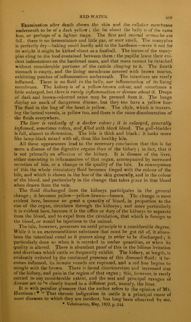 Examination after death shows the skin and the cellular membrane underneath to be of a dark yellow ; the fat about the belly is of the same hue, or perhaps of a lighter tinge. The first and second stomachs are full. there is no fermentation and little gas, or sour smell. The manyplus is perfectly dry—baking could hardly add to the hardness—were it not for its weight it might be kicked about as a football. The leaves of the many- plus cling to the food contained between them : the papillae leave their evi- dent indentations on the hardened mass, and that mass cannot be detached without considerable portions of the cuticle clinging to it. The fourth stomach is empty, and the lining membrane covered with brown mucus, exhibiting patches of inflammation underneath. The intestines are rarely inflamed. There is no fluid in the belly, nor inflammation of its lining membrane. The kidney is of a yellow-brown colour, and sometimes a little enlarged, but therein rarely inflammation or disease about it. Drops of dark and brown-coloured urine may be pressed from it. The lungs display no mark of dangerous disease, but they too have a yellow hue- The fluid in the bag of' the heart is yellow. The chyle, which is travers. ing the lacteal vessels, is yellow too, and there is the same discolouration of the fluids everywhere. The liver is evidently of a darker colour; it is enlarged, generally inflamed, sometimes rotten, and filled with black blood. The gall-bladder is full, almost to distension. The bile is thick and black: it looks more like lamp-black mixed with oil, than like healthy bile. All these appearances lead to the necessary conclusion that this is far more a disease of the digestive organs than of the kidney ; in fact, that it is not primarily an affection of the kidney. It is disease of the liver, either consisting in inflammation of that organ, accompanied by increased secretion of bile, or a change in the quality of the bile. In consequence of this the whole circulatory fluid becomes tinged with the colour of the bile, and which is shown in the hue of the skin generally, and in the colour of the blood, and particularly in the change that takes place in that blood when drawn from the vein. The fluid discharged from the kidneys participates in the general change; it becomes yellow—yellow-brown—brown. The change is most evident here, because so great a quantity of blood, in proportion to the size of the organ, circulates through the kidneys; and more particularly it is evident here, because it is the office or duty of the kidneys to separate from the blood, and to expel from the circulation, that which is foreign to the blood, or would be injurious to the animal. The bile, however, possesses an acrid principle to a considerable degree. While it is an excrementitious substance that must be got rid of, it stimu- lates the intestinal canal as it passes along in order to be discharged ; it particularly does so when it is secreted in undue quantities, or when its quality is altered. There is abundant proof of this in the bilious irritation and diarrhoea which cattle so frequently exhibit. The kidney, at length, is evidently irritated by the continued presence of this diseased fluid : it be- comes inflamed, its minute vessels are ruptured, and a red hue begins to mingle with the brown. There is found discolouration and increased size of the kidney, and pain in the region of that organ ; this, however, is rarely carried to any considerable extent, and the seat and principal ravages of disease are to clearly traced to a different part, namely, the liver. It is with peculiar pleasure that the author refers to the opinion of Mr. Harrison : * “ That chronic indigestion in cattle is a principal cause of most diseases to which they are incident, has long been observed by me. * Veterinarian, May, 1833. p. 244.
