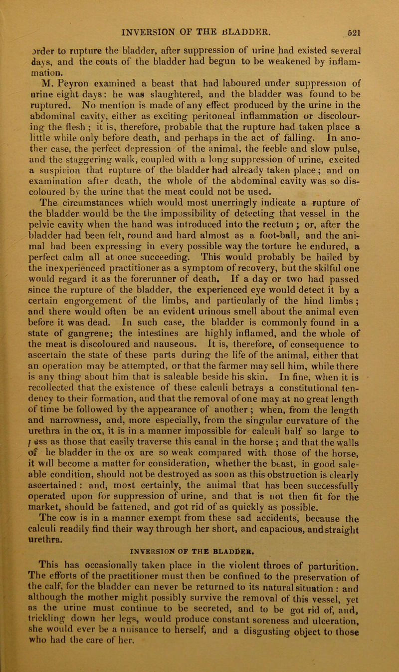 order to rupture the bladder, after suppression of urine had existed several days, and the coats of the bladder had begun to be weakened by inflam- mation. M. Peyron examined a beast that had laboured under suppression of urine eight days: he was slaughtered, and the bladder was found to be ruptured. No mention is made of any effect produced by the urine in the abdominal cavity, either as exciting peritoneal inflammation or discolour- ing the flesh ; it is, therefore, probable that the rupture had taken place a little while only before death, and perhaps in the act of falling. In ano- ther case, the perfect depression of the animal, the feeble and slow pulse, and the staggering walk, coupled with a long suppression of urine, excited a suspicion that rupture of the bladder had already taken place; and on examination after death, the whole of the abdominal cavity was so dis- coloured by the urine that the meat could not be used. The circumstances which would most unerringly indicate a rupture of the bladder would be the the impossibility of detecting that vessel in the pelvic cavity when the hand was introduced into the rectum; or, after the bladder had been felt, round and hard almost as a foot-ball, and the ani- mal had been expressing in every possible way the torture he endured, a perfect calm all at once succeeding. This would probably be hailed by the inexperienced practitioner as a symptom of recovery, but the skilful one would regard it as the forerunner of death. If a day or two had passed since the rupture of the bladder, the experienced eye would detect it by a certain engorgement of the limbs, and particularly of the hind limbs ; and there would often be an evident urinous smell about the animal even before it was dead. In such case, the bladder is commonly found in a state of gangrene; the intestines are highly inflamed, and the whole of the meat is discoloured and nauseous. It is, therefore, of consequence to ascertain the state of these parts during the life of the animal, either that an operation may be attempted, or that the farmer may sell him, while there is any thing about him that is saleable beside his skin. In fine, when it is recollected that the existence of these calculi betrays a constitutional ten- dency to their formation, and that the removal of one may at no great length of time be followed by the appearance of another; when, from the length and narrowness, and, more especially, from the singular curvature of the urethra in the ox, it is in a manner impossible for calculi half so large to f tiss as those that easily traverse this canal in the horse ; and that the walls of he bladder in the ox are so weak compared with those of the horse, it will become a matter for consideration, whether the beast, in good sale- able condition, should not be destroyed as soon as this obstruction is clearly ascertained : and, most certainly, the animal that has been successfully operated upon for suppression of urine, and that is not then fit for the market, should be fattened, and got rid of as quickly as possible. The cow is in a manner exempt from these sad accidents, because the calculi readily find their way through her short, and capacious, andstraight urethra. INVERSION OF THE BLADDER. This has occasionally taken place in the violent throes of parturition. The efforts of the practitioner must then be confined to the preservation of the calf, for the bladder can never be returned to its natural situation : and although the mother might possibly survive the removal of this vessel, yet as the urine must continue to be secreted, and to be got rid of, and, trickling down her legs, would produce constant soreness and ulceration, she would ever be a nuisance to herself, and a disgusting object to those who had the care of her.