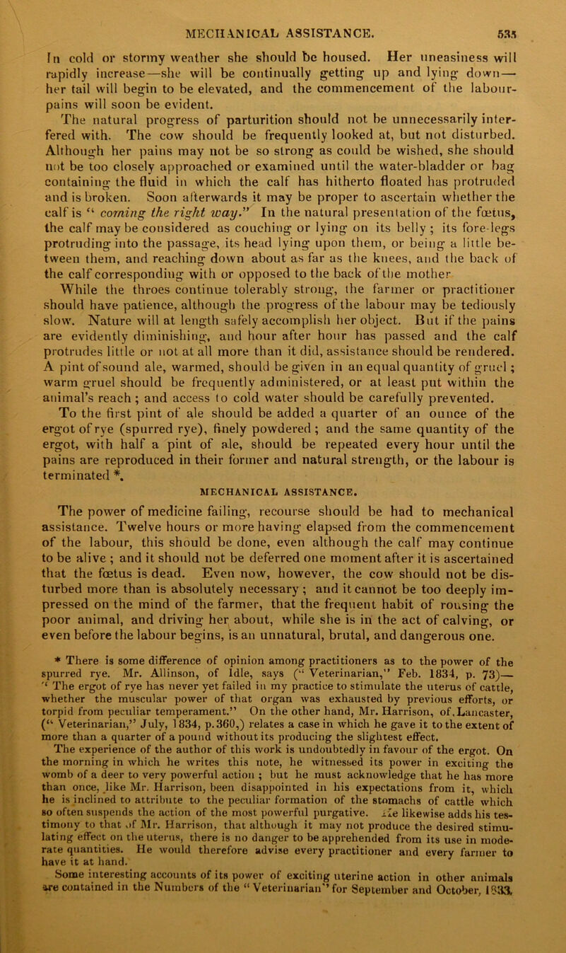 MECHANICAL ASSISTANCE. 53.1 In cold or stormy weather she should be housed. Her uneasiness will rapidly increase—she will be continually getting up and lying down — her tail will begin to be elevated, and the commencement of the labour- pains will soon be evident. The natural progress of parturition should not be unnecessarily inter- fered with. The cow should be frequently looked at, but not disturbed. Although her pains may not be so strong as could be wished, she should not be too closely approached or examined until the water-bladder or bag containing the fluid in which the calf has hitherto floated has protruded and is broken. Soon afterwards it may be proper to ascertain whether the calf is “ coming the right way.” In the natural presentation of the foetus, the calf maybe considered as couching or lying on its belly ; its forelegs protruding into the passage, its head lying upon them, or being a little be- tween them, and reaching down about as far as the knees, and the back of the calf corresponding with or opposed to the back of the mother While the throes continue tolerably strong, the farmer or practitioner should have patience, although the progress of the labour may be tediously slow. Nature will at length safely accomplish her object. But if the pains are evidently diminishing, and hour after hour has passed and the calf protrudes little or not at all more than it did, assistance should be rendered. A pint of sound ale, warmed, should be given in an equal quantity of gruel; warm gruel should be frequently administered, or at least put within the animal’s reach ; and access to cold water should be carefully prevented. To the first pint of ale should be added a quarter of an ounce of the ergot of rye (spurred rye), finely powdered; and the same quantity of the ergot, with half a pint of ale, should be repeated every hour until the pains are reproduced in their former and natural strength, or the labour is terminated *. MECHANICAL ASSISTANCE. The power of medicine failing, recourse should be had to mechanical assistance. Twelve hours or more having elapsed from the commencement of the labour, this should be done, even although the calf may continue to be alive ; and it should not be deferred one moment after it is ascertained that the foetus is dead. Even now, however, the cow should not be dis- turbed more than is absolutely necessary; and it cannot be too deeply im- pressed on the mind of the farmer, that the frequent habit of rousing the poor animal, and driving her about, while she is in the act of calving, or even before the labour begins, is an unnatural, brutal, and dangerous one. * There is some difference of opinion among practitioners as to the power of the spurred rye. Mr. Allinson, of Idle, says (“ Veterinarian,” Feb. 1834, p. 73)— '* The ergot of rye has never yet failed in my practice to stimulate the uterus of cattle, whether the muscular power of that organ was exhausted by previous efforts, or torpid from peculiar temperament.” On the other hand, Mr. Harrison, of .Lancaster, (“ Veterinarian,” July, 1834, p. 360,) relates a case in which he gave it to the extent of more than a quarter of a pound without its producing the slightest effect. The experience of the author of this work is undoubtedly in favour of the ergot. On the morning in which he writes this note, he witnessed its power in exciting the womb of a deer to very powerful action ; but he must acknowledge that he has more than once, like Mr. Harrison, been disappointed in his expectations from it, which he is inclined to attribute to the peculiar formation of the stomachs of cattle which bo often suspends the action of the most powerful purgative, xie likewise adds his tes- timony to that of Mr. Harrison, that although it may not produce the desired stimu- lating effect on the uterus, there is no danger to be apprehended from its use in mode- rate quantities. He would therefore advise every practitioner and every fanner to have it at hand. Some interesting accounts of its power of exciting uterine action in other animals are contained in the Numbers of the “ Veterinarian’’for September and October, 1833,