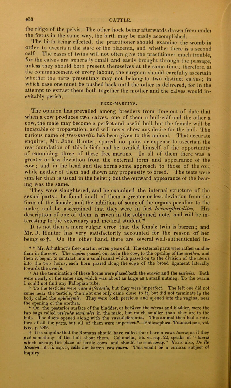 ©38 the rirlgo of the pelvis. The other hock being afterwards drawn from undei the foetus in the same way, the birth may be easily accomplished. The birth being effected, the practitioner should examine the womb in order to ascertain the sta*e of the placenta, and whether there is a second calf. The cases of twins will not often give the practitioner much trouble, for the calves are generally small and easily brought through the passage, unless they should both present themselves at the same time; therefore, at the commencement of every labour, the surgeon should carefully ascertain whether the parts presenting may not belong to two distinct calves; in which case one must be pushed back until the other is delivered, for in the attempt to extract them both together the mother and the calves would in- evitably perish. FREE-MARTINS. The opinion has prevailed among breeders from time out of date that when a cow produces two calves, one of them a bull-calf and the other a cow, the male may become a perfect and useful bull, but the female will be incapable of propagation, and will never show any desire for the bull. The curious name offree-martin has been given to this animal. That accurate enquirer, Mr. John Hunter, spared no pains or expense to ascertain the real foundation of this belief; and he availed himself of the opportunity of examining three of these free-martins. In all of them there was a greater or less deviation from the external form and appearance of the cow; and in the head and the horns some approach to those of the ox ; while neither of them had shown any propensity to breed. The teats were smaller than is usual in the heifer; but the outward appearance of the bear- ing was the same. They were slaughtered, and he examined the internal structure of the sexual parts : he found in all of them a greater or less deviation from the form of the female, and the addition of some of the organs peculiar to the male; and he ascertained that they were in fact hermaphrodites. His description of one of them is given in the subjoined note, and will be in- teresting to the veterinary and medical student *. It is not then a mere vulgar error that the female twin is barren; and Mr. J. Hunter has very satisfactorily accounted for the reason of her being so f. On the other hand, there are several well-authenticated in- * “ Mr. Arbuthnot’s free-martin, seven years old. The external parts were rather smaller than in the cow. The vagina passed on, as in the cow, to the opening of the urethra, and then it began to contract into a small canal which passed on to the division of the uterus into the two horns, each horn passed along the edge of the broad ligament laterally towards the ovaria. “ At the termination of these horns were placed both the ovaria and the testicles. Both were nearly ol the same size, which was about as large as a small nutmeg. To the ovaria I could not find any Fallopian tube. “ To the testicles were vasa deferentia, but they were imperfect. The left one did not come near the testicle, the right one only came close to it, but did not terminate in the body called the epididymis. They were both pervious and opened into the vagina, near the opening of the urethra. “ On the posterior surface of the bladder, or between the uterus and bladder, were the two bags called vesiculce seminales in the male, but much smaller than they are in the bull. The ducts opened along with the vasa-deferentia. This animal then had a mix- ture of all the parts, but all of them were imperfect.”—Philosophical Transactions, voL lxix. p. 289. f It is singular that the Romans should have called their barren cows taurce. as if they nad something of the bull about them. Columella, lib. vi. cap. 22, speaks of “ taura which occupy the place of fertile cows, and should be sent away.” Varro also, De Re Ruttied, lib. ii. cap. 5, calls the barren cow taura. This would be a curious subject of inquiry