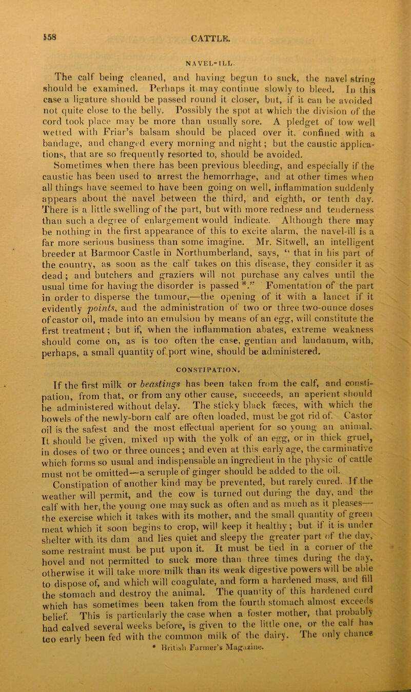 NAVEL-ILL. The calf being cleaned, and having begun to suck, the navel string should be examined. Perhaps it may continue slowly to bleed. In ibis case a ligature should be passed round it closer, but, if it can be avoided not quite close to the belly. Possibly the spot at which the division of the cord took place may be more than usually sore. A pledget of tow well wetted with Friar’s balsam should be placed over it. confined with a bandage, and changed every morning and night; but the caustic applica- tions, that are so frequently resorted to, should be avoided. Sometimes when there has been previous bleeding, and especially if the caustic has been used to arrest the hemorrhage, and at other times when all tilings have seemed to have been going on well, inflammation suddenly appears about the navel between the third, and eighth, or tenth day. There is a little swelling of the part, but with more redness and tenderness than such a degree of enlargement would indicate. Although there may be nothing in the first appearance of this to excite alarm, the navel-ill is a far more serious business than some imagine. Mr. Sitwell, an intelligent breeder at Barmoor Castle in Northumberland, says, “ that in his part of the country, as soon as the calf takes on this disease, they consider it as dead ; and butchers and graziers will not purchase any calves until the usual time for having the disorder is passed Fomentation of the part in order to disperse the tumour,—the opening of it with a lancet if it evidently points, and the administration of two or three two-ounce doses of castor oil, made into an emulsion by means of an egg, will constitute the first treatment; but if, when the inflammation abates, extreme weakness should come on, as is too often the case, gentian and laudanum, with, perhaps, a small quantity of port wine, should be administered. CONSTIPATION. If the first milk or beaslings has been taken from the calf, and consti- pation, from that, or from any other cause, succeeds, an aperient should be administered without delay. The sticky black faeces, with which the bowels of the newly-born calf are often loaded, must be got rid of. Castor oil is the safest and the most effectual aperient for so young an animal. It should be given, mixed up with the yolk of an egg, or in thick gruel, in doses of two or three ounces ; and even at this early age, the carminative which forms so usual and indispensable an ingredient in the physic of cattle must not be omitted—a scruple of ginger should be added to the oil. Constipation of another kind may be prevented, but rarely cured. If the weather will permit, and the cow is turned out during the day, and the calf with her, the young one may suck as often and as much as it pleases the exercise which it takes with its mother, and the small quantity of green meat which it soon begins to crop, will keep it healthy; but if it is under shelter with its dam and lies quiet and sleepy the greater part of the day, some restraint must be put upon it. It must be tied in a corner ol the hovel and not permitted to suck more than three times during the day, otherwise it will take more milk than its weak digestive powers will be able to dispose of, and which will coagulate, and form a hardened mass, and fill the stomach and destroy the animal. The quantity ot this hardened curd which has sometimes been taken from the fourth stomach almost exceeds belief. This is particularly the case when a foster mother, that probably had calved several weeks before, is given to the little one, or the calf has too early been fed with the common milk of the dairy. The only chance • British Farmer’s Magazine.