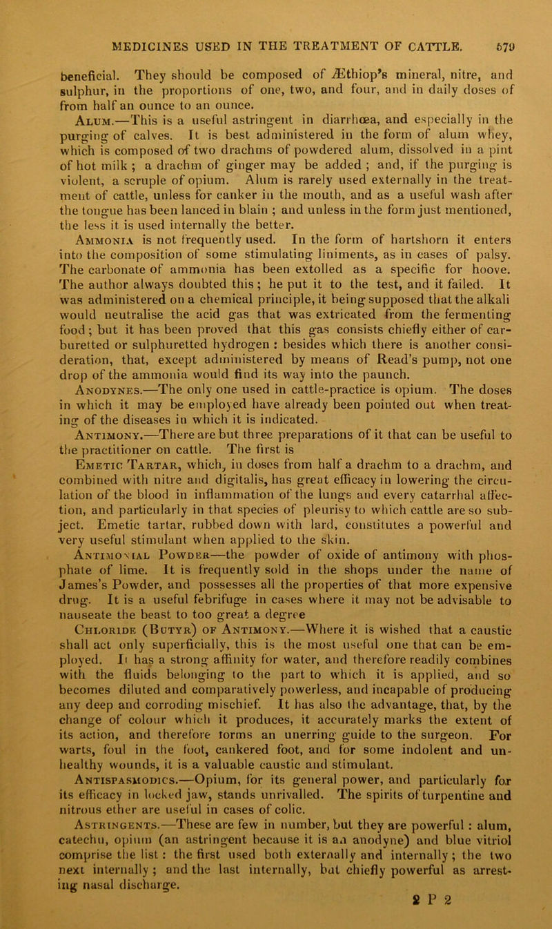 beneficial. They should be composed of ^Ethiop’s mineral, nitre, and sulphur, in the proportions of one, two, and four, and in daily doses of from half an ounce to an ounce. Alum.—This is a useful astringent in diarrhoea, and especially in the purging of calves. It is best administered in the form of alum whey, which is composed of two drachms of powdered alum, dissolved in a pint of hot milk ; a drachm of ginger may be added ; and, if the purging is violent, a scruple of opium. Alum is rarely used externally in the treat- ment of cattle, unless for canker in the mouth, and as a useful wash after the tongue has been lanced in blain ; and unless in the form just mentioned, the less it is used internally the better. Ammonia is not frequently used. In the form of hartshorn it enters into the composition of some stimulating liniments, as in cases of palsy. The carbonate of ammonia has been extolled as a specific for hoove. The author always doubted this; he put it to the test, and it failed. It was administered on a chemical principle, it being supposed that the alkali would neutralise the acid gas that was extricated from the fermenting food ; but it has been proved that this gas consists chiefly either of car- buretted or sulphuretted hydrogen : besides which there is another consi- deration, that, except administered by means of Read’s pump, not one drop of the ammonia would find its way into the paunch. Anodynes.—The only one used in cattle-practice is opium. The doses in which it may be employed have already been pointed out when treat- ing: of the diseases in which it is indicated. Antimony.—There are but three preparations of it that can be useful to the practitioner on cattle. The first is Emetic Tartar, which, in doses from half a drachm to a drachm, and combined with nitre and digitalis, has great efficacy in lowering the circu- lation of the blood in inflammation of the lungs and every catarrhal affec- tion, and particularly in that species of pleurisy to which cattle are so sub- ject. Emetic tartar, rubbed down with lard, constitutes a powerful and very useful stimulant when applied to the skin. Antimomal Powder—the powder of oxide of antimony with phos- phate of lime. It is frequently sold in the shops under the name of James’s Powder, and possesses all the properties of that more expensive drug. It is a useful febrifuge in cases where it may not be advisable to nauseate the beast to too great a degree Chloride (Butyr) of Antimony.—Where it is wished that a caustic shall act only superficially, this is the most useful one that can be em- ployed. Ii has a strong affinity for water, and therefore readily combines with the fluids belonging to the part to which it is applied, and so becomes diluted and comparatively powerless, and incapable of producing any deep and corroding mischief. It has also the advantage, that, by the change of colour which it produces, it accurately marks the extent of its action, and therefore rorms an unerring guide to the surgeon. For warts, foul in the foot, cankered foot, and for some indolent and un- healthy wounds, it is a valuable caustic and stimulant. Antispasmodics.—Opium, for its general power, and particularly for its efficacy in locked jaw, stands unrivalled. The spirits of turpentine and nitrous ether are usef ul in cases of colic. Astringents.—These are few in number, but they are powerful : alum, catechu, opium (an astringent because it is an anodyne) and blue vitriol comprise the list: the first used both externally and internally ; the two next internally ; and the last internally, but chiefly powerful as arrest- ing nasal discharge. £ P 2