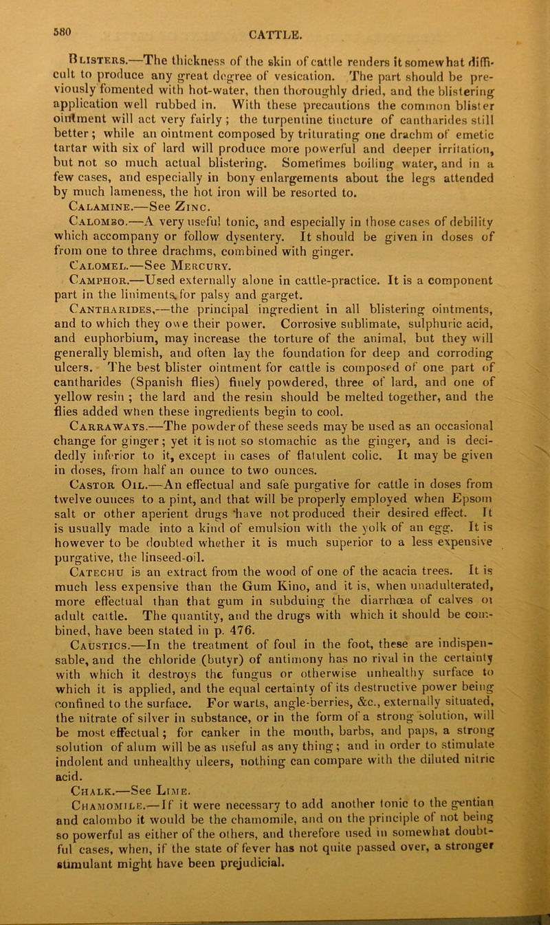 B listers.—The thickness of the skin of cattle renders it somewhat diffi- cult to produce any great degree of vesication. The part should be pre- viously fomented with hot-water, then thoroughly dried, and the blistering application well rubbed in. With these precautions the common blister ointment will act very fairly ; the turpentine tincture of cantharides still better; while an ointment composed by triturating one drachm of emetic tartar with six of lard will produce more powerful and deeper irritation, but not so much actual blistering. Sometimes boiling water, and in a few cases, and especially in bony enlargements about the legs attended by much lameness, the hot iron will be resorted to. Calamine.—See Zinc. Calombo.—A very useful tonic, and especially in those cases of debility which accompany or follow dysentery. It should be given in doses of from one to three drachms, combined with ginger. Calomel.—See Mercury. Camphor.—Used externally alone in cattle-practice. It is a component part in the liniments, for palsy and garget. Cantharides,—the principal ingredient in all blistering ointments, and to which they owe their power. Corrosive sublimate, sulphuric acid, and euphorbium, may increase the torture of the animal, but they will generally blemish, and often lay the foundation for deep and corroding ulcers. The best blister ointment for cattle is composed of one part of cantharides (Spanish flies) finely powdered, three of lard, and one of yellow resin ; the lard and the resin should be melted together, and the flies added when these ingredients begin to cool. Carraways.—The powder of these seeds may be used as an occasional change for ginger; yet it is not so stomachic as the ginger, and is deci- dedly inferior to it, except in cases of flatulent colic. It may be given in doses, from half an ounce to two ounces. Castor Oil.—An effectual and safe purgative for cattle in doses from twelve ounces to a pint, and that will be properly employed when Epsom salt or other aperient drugs'have not produced their desired effect. It is usually made into a kind of emulsion with the yolk of an egg. It is however to be doubted whether it is much superior to a less expensive purgative, the linseed-oil. Catechu is an extract from the wood of one of the acacia trees. It is much less expensive than the Gum Kino, and it is, when unadulterated, more effectual than that gum in subduing the diarrhoea of calves oi adult cattle. The quantity, and the drugs with which it should be com- bined, have been stated in p. 476. Caustics.—In the treatment of foul in the foot, these are indispen- sable, and the chloride (butyr) of antimony has no rival in the certainty with which it destroys the fungus or otherwise unhealthy surface to which it is applied, and the equal certainty of its destructive power being confined to the surface. For warts, angle-berries, &c., externally situated, the nitrate of silver in substance, or in the form of a strong solution, will be most effectual; for canker in the mouth, barbs, and paps, a strong solution of alum will be as useful as any thing; and in order to stimulate indolent and unhealthy ulcers, nothing can compare with the diluted nitric acid. Chalk.—See Lime. Chamomile.— If it were necessary to add another tonic to the gentian and calombo it would be the chamomile, and on the principle of not being so powerful as either of the others, and therefore used in somewhat doubt- ful cases, when, if the state of fever has not quite passed over, a stronger stimulant might have been prejudicial.