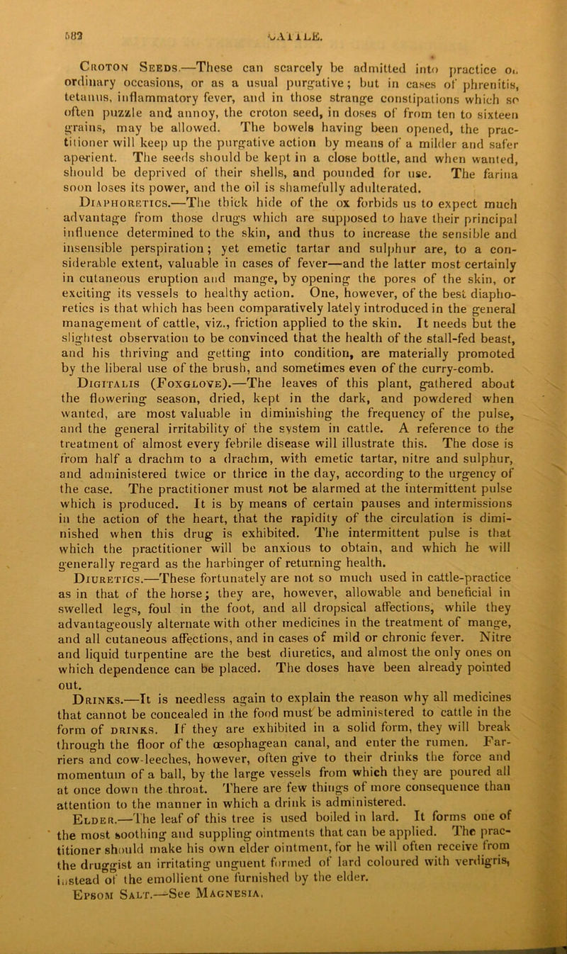 \,Ai 1 L.E. f>»2 Ciioton Seeds.—These can scarcely be admitted into practice o». ordinary occasions, or as a usual purgative; but in cases of phrenitis, tetanus, inflammatory fever, and in those strange constipations which so often puzzle and annoy, the croton seed, in doses of from ten to sixteen grains, may be allowed. Tbe bowels having been opened, the prac- titioner will keep up the purgative action by means of a milder and safer aperient. The seeds should be kept in a close bottle, and when wanted, should be deprived of their shells, and pounded for use. The farina soon loses its power, and the oil is shamefully adulterated. Diaphoretics.—The thick hide of the ox forbids us to expect much advantage from those drugs which are supposed to have their principal influence determined to the skin, and thus to increase the sensible and insensible perspiration; yet emetic tartar and sulphur are, to a con- siderable extent, valuable in cases of fever—and the latter most certainly in cutaneous eruption and mange, by opening the pores of the skin, or exciting its vessels to healthy action. One, however, of the best diapho- retics is that which has been comparatively lately introduced in the general management of cattle, viz., friction applied to the skin. It needs but the slightest observation to be convinced that the health of the stall-fed beast, and his thriving and getting into condition, are materially promoted by the liberal use of the brush, and sometimes even of the curry-comb. Digitalis (Foxglove).—The leaves of this plant, gathered about the flowering season, dried, kept in the dark, and powdered when wanted, are most valuable in diminishing the frequency of the pulse, and the general irritability of the system in cattle. A reference to the treatment of almost every febrile disease will illustrate this. The dose is from half a drachm to a drachm, with emetic tartar, nitre and sulphur, and administered twice or thrice in the day, according to the urgency of the case. The practitioner must not be alarmed at the intermittent pulse which is produced. It is by means of certain pauses and intermissions in the action of the heart, that the rapidity of the circulation is dimi- nished when this drug is exhibited. The intermittent pulse is that which the practitioner will be anxious to obtain, and which he will generally regard as the harbinger of returning health. Diuretics.—These fortunately are not so much used in cattle-practice as in that of the horse; they are, however, allowable and beneficial in swelled legs, foul in the foot, and all dropsical affections, while they advantageously alternate with other medicines in the treatment of mange, and all cutaneous affections, and in cases of mild or chronic fever. Nitre and liquid turpentine are the best diuretics, and almost the only ones on which dependence can be placed. The doses have been already pointed out. Drinks.—It is needless again to explain the reason why all medicines that cannot be concealed in the food must be administered to cattle in the form of drinks. If they are exhibited in a solid form, they will break through the floor of the cesophagean canal, and enter the rumen. Far- riers and cow-leeches, however, often give to their drinks the force and momentum of a ball, by the large vessels from which they are poured all at once down the throat. There are few things of more consequence than attention to the manner in which a drink is administered. Elder.—The leaf of this tree is used boiled in lard. It forms one of the most soothing and suppling ointments that can be applied. The prac- titioner should make his own elder ointment, for he will often receive from the druggist an irritating unguent formed of lard coloured with verdigris, instead of the emollient one furnished by the elder. Epsom Salt.—See Magnesia.