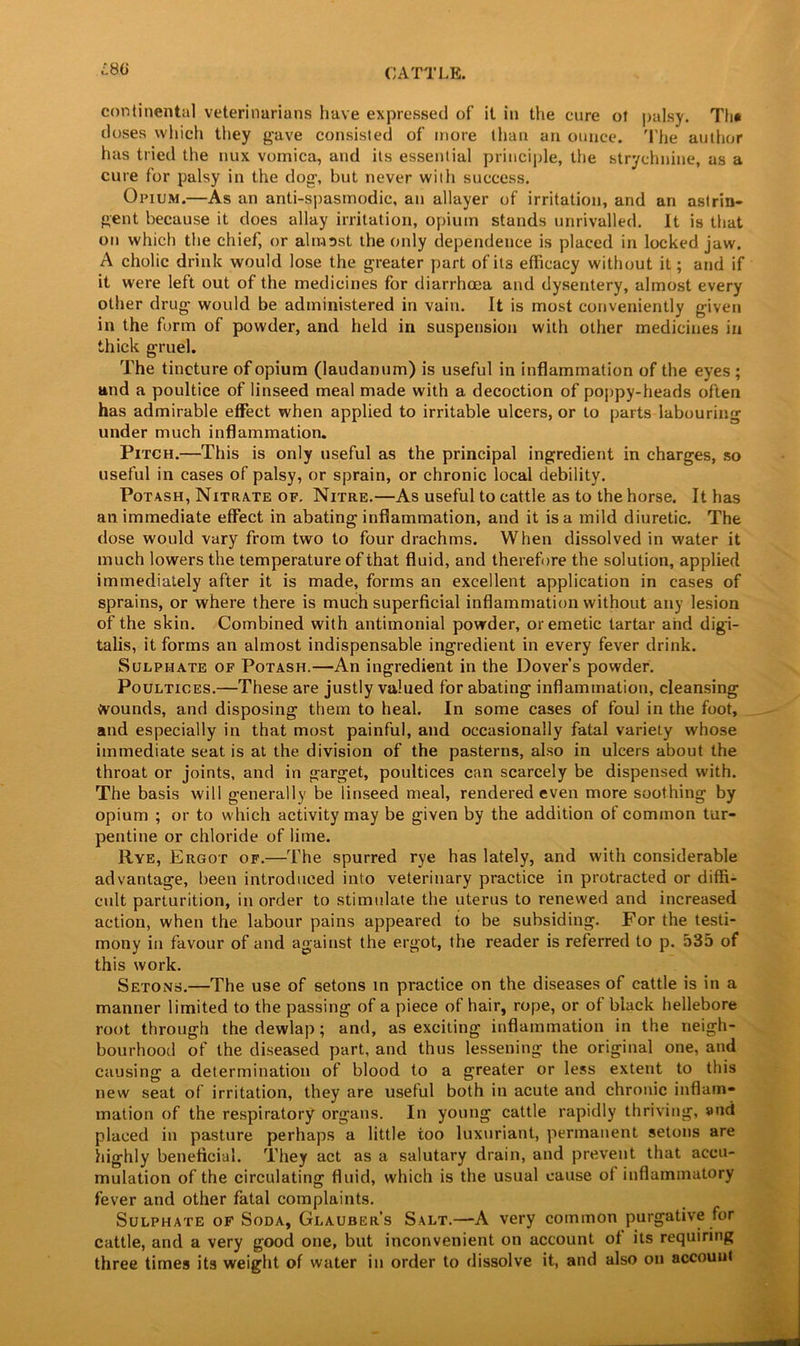 LBO continental veterinarians have expressed of it in the cure of palsy. Th* doses which they gave consisted of more than an ounce. The author has tried the nux vomica, and its essential principle, the strychnine, as a cure for palsy in the dog, but never with success. Opium.—As an anti-spasmodic, an allayer of irritation, and an astrin- gent because it does allay irritation, opium stands unrivalled. It is that on which the chief, or almsst the only dependence is placed in locked jaw. A cholic drink would lose the greater part of its efficacy without it; and if it were left out of the medicines for diarrhoea and dysentery, almost every other drug would be administered in vain. It is most conveniently given in the form of powder, and held in suspension with other medicines in thick gruel. The tincture of opium (laudanum) is useful in inflammation of the eyes ; and a poultice of linseed meal made with a decoction of poppy-heads often has admirable effect when applied to irritable ulcers, or to parts labouring under much inflammation. Pitch.—This is only useful as the principal ingredient in charges, so useful in cases of palsy, or sprain, or chronic local debility. Potash, Nitrate of. Nitre.—As useful to cattle as to the horse. It has an immediate effect in abating inflammation, and it is a mild diuretic. The dose would vary from two to four drachms. When dissolved in water it much lowers the temperature of that fluid, and therefore the solution, applied immediately after it is made, forms an excellent application in cases of sprains, or where there is much superficial inflammation without any lesion of the skin. Combined with antimonial powder, or emetic tartar and digi- talis, it forms an almost indispensable ingredient in every fever drink. Sulphate of Potash.—An ingredient in the Dover’s powder. Poultices.—These are justly valued for abating inflammation, cleansing Wounds, and disposing them to heal. In some cases of foul in the foot, and especially in that most painful, and occasionally fatal variety whose immediate seat is at the division of the pasterns, also in ulcers about the throat or joints, and in garget, poultices can scarcely be dispensed with. The basis will generally be linseed meal, rendered even more soothing by opium ; or to which activity may be given by the addition of common tur- pentine or chloride of lime. Rye, Ergot of.—The spurred rye has lately, and with considerable advantage, been introduced into veterinary practice in protracted or diffi- cult parturition, in order to stimulate the uterus to renewed and increased action, when the labour pains appeared to be subsiding. For the testi- mony in favour of and against the ergot, the reader is referred to p. 535 of this work. Setons.—The use of setons in practice on the diseases of cattle is in a manner limited to the passing of a piece of hair, rope, or of black hellebore root through the dewlap; and, as exciting inflammation in the neigh- bourhood of the diseased part, and thus lessening the original one, and causing a determination of blood to a greater or less extent to this new seat of irritation, they are useful both in acute and chronic inflam- mation of the respiratory organs. In young cattle rapidly thriving, and placed in pasture perhaps a little too luxuriant, permanent setons are highly beneficial. They act as a salutary drain, and prevent that accu- mulation of the circulating fluid, which is the usual cause of inflammatory fever and other fatal complaints. Sulphate of Soda, Glauber’s Salt.—A very common purgative for cattle, and a very good one, but inconvenient on account of its requiring three times its weight of water in order to dissolve it, and also on account