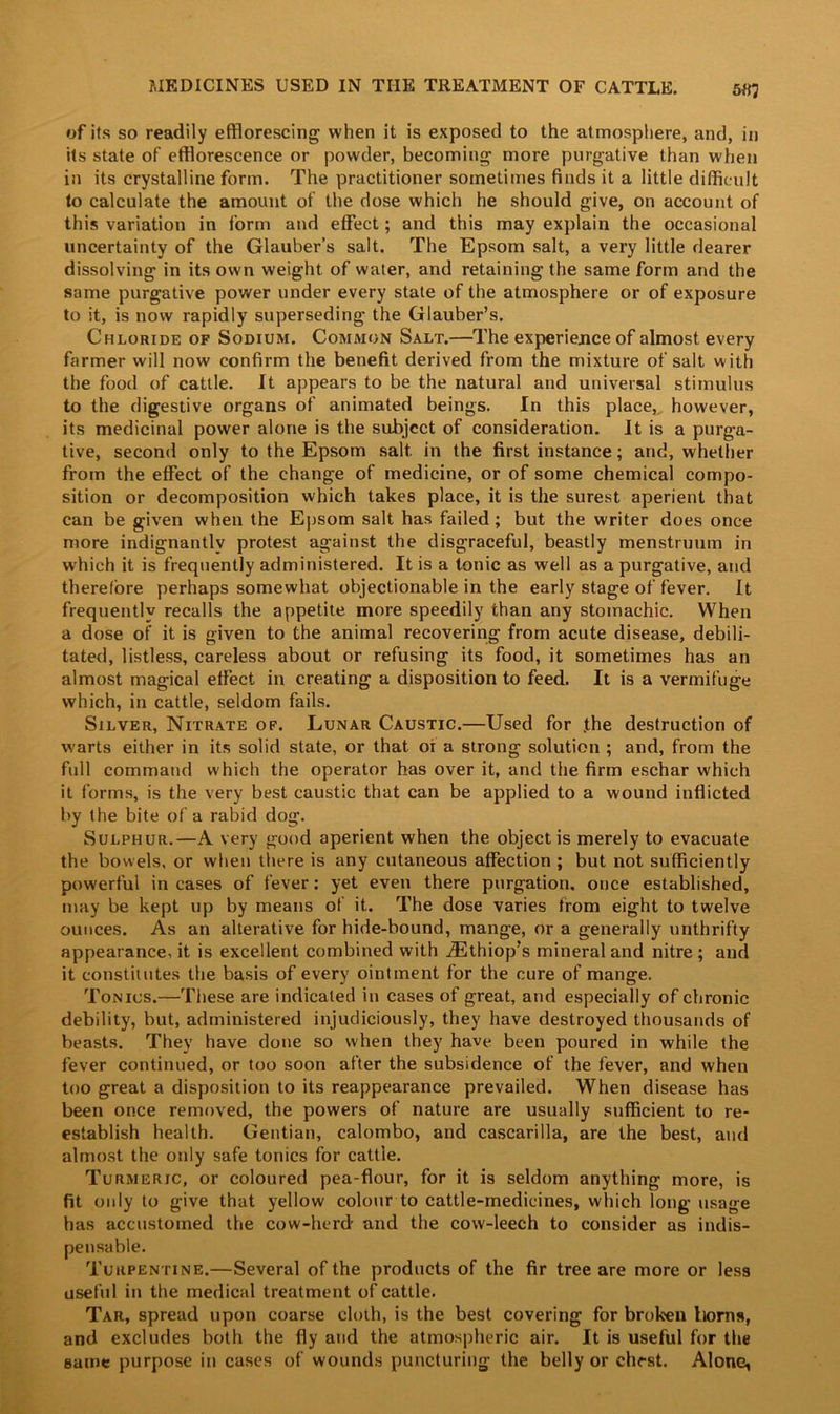 of its so readily efflorescing when it is exposed to the atmosphere, and, in its state of efflorescence or powder, becoming more purgative than when in its crystalline form. The practitioner sometimes finds it a little difficult to calculate the amount of the dose which he should give, on account of this variation in form and effect; and this may explain the occasional uncertainty of the Glauber’s salt. The Epsom salt, a very little dearer dissolving in its own weight of water, and retaining the same form and the same purgative power under every state of the atmosphere or of exposure to it, is now rapidly superseding the Glauber’s. Chloride of Sodium. Common Salt.—The experience of almost every farmer will now confirm the benefit derived from the mixture of salt with the food of cattle. It appears to be the natural and universal stimulus to the digestive organs of animated beings. In this place,, however, its medicinal power alone is the subject of consideration. It is a purga- tive, second only to the Epsom salt, in the first instance; and, whether from the effect of the change of medicine, or of some chemical compo- sition or decomposition which takes place, it is the surest aperient that can be given when the Epsom salt has failed ; but the writer does once more indignantly protest against the disgraceful, beastly menstruum in which it is frequently administered. It is a tonic as well as a purgative, and therefore perhaps somewhat objectionable in the early stage of fever. It frequently recalls the appetite more speedily than any stomachic. When a dose of it is given to the animal recovering from acute disease, debili- tated, listless, careless about or refusing its food, it sometimes has an almost magical effect in creating a disposition to feed. It is a vermifuge which, in cattle, seldom fails. Silver, Nitrate of. Lunar Caustic.—Used for .the destruction of warts either in its solid state, or that of a strong solution ; and, from the full command which the operator has over it, and the firm eschar which it forms, is the very best caustic that can be applied to a wound inflicted by the bite of a rabid dog. Sulphur.—A very good aperient when the object is merely to evacuate the bowels, or when there is any cutaneous affection ; but not sufficiently powerful in cases of fever : yet even there purgation, once established, may be kept up by means of it. The dose varies from eight to twelve ounces. As an alterative for hide-bound, mange, or a generally unthrifty appearance, it is excellent combined with iEthiop’s mineral and nitre; and it constitutes the basis of every ointment for the cure of mange. Tonics.—These are indicated in cases of great, and especially of chronic debility, but, administered injudiciously, they have destroyed thousands of beasts. They have done so when they have been poured in while the fever continued, or too soon after the subsidence of the fever, and when too great a disposition to its reappearance prevailed. When disease has been once removed, the powers of nature are usually sufficient to re- establish health. Gentian, calombo, and cascarilla, are the best, and almost the only safe tonics for cattle. Turmeric, or coloured pea-flour, for it is seldom anything more, is fit only to give that yellow colour to cattle-medicines, which long usage has accustomed the cow-herd and the cow-leech to consider as indis- pensable. Turpentine.—Several of the products of the fir tree are more or less useful in the medical treatment of cattle. Tar, spread upon coarse cloth, is the best covering for broken horns, and excludes both the fly and the atmospheric air. It is useful for the same purpose in cases of wounds puncturing the belly or chest. Alone,