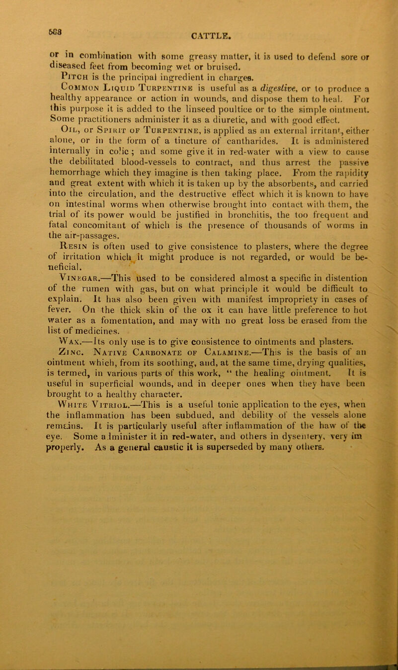 6C8 or in combination with some greasy matter, it i3 used to defend sore or diseased feet from becoming wet or bruised. Pitch is the principal ingredient in charges. Common Liquid Turpentine is useful as a digestive, or to produce a healthy appearance or action in wounds, and dispose them to heal. For this purpose it is added to the linseed poultice or to the simple ointment. Some practitioners administer it as a diuretic, and with good effect. Oil, or Spirit of Turpentine, is applied as an external irritant, either alone, or in the form of a tincture of cantharides. It is administered internally in colic ; and some give it in red-water with a view to cause the debilitated blood-vessels to contract, and thus arrest the passive hemorrhage which they imagine is then taking place. From the rapidity and great extent with which it is taken up by the absorbents, and carried into the circulation, and the destructive effect which it is known to have on intestinal worms when otherwise brought into contact with them, the trial of its power would be justified in bronchitis, the too frequent and fatal concomitant of which is the presence of thousands of worms in the air-passages. Resin is often used to give consistence to plasters, where the degree of irritation which it might produce is not regarded, or would be be- neficial. Vinegar.—This used to be considered almost a specific in distention of the rumen with gas, but on what principle it would be difficult to explain. It has also been given with manifest impropriety in cases of fever. On the thick skin of the ox it can have little preference to hot water as a fomentation, and may with no great loss be erased from the list of medicines. Wax.—Its only use is to give consistence to ointments and plasters. Zinc. Native Carbonate of Calamine.—This is the basis of an ointment which, from its soothing, and, at the same time, drying qualities, is termed, in various parts of this work, “ the healing ointment. It is useful in superficial wounds, and in deeper ones when they have been brought to a healthy character. White Vitriol.—This is a useful tonic application to the eyes, when the inflammation has been subdued, and debility of the vessels alone remdns. It is particularly useful after inflammation of the haw of the eye. Some administer it in red-water, and others in dysentery, very im properly. As a general caustic it is superseded by many others.