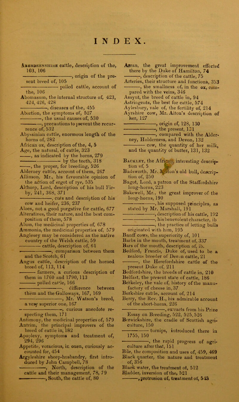 INDEX £Lskrdf,enshikb cattle, description of the, 103, 106 , origin of the pre- sent breed of, 105 polled cattle, account of the, 106 Abomasum, the internal structure of, 423, 424, 426, 428 , diseases of the, 455 Abortion, the symptoms of, 527 , the usual causes of, 530 , precautions to prevent the recur- rence of, 532 Abyssinian cattle, enormous length of the horns of, 282 African ox, description of the, 4, 5 Age, the natural, of cattle, 323 , as indicated by the horns, 279 by the teeth, 318 ■ , the proper, for breeding, 526 Alderney cattle, account of them, 267 Allinson, Mr., his favourable opinion of the action of ergot of rye, 535 Ahhorp, Lord, description of his bull Fir- by, 241, 368, 371 ■ , cuts and description of his cow and heifer, 236, 237 Aloes, not a good purgative for cattle, 677 Alteratives, their nature, and the best com- position of them, 578 Alum, the medicinal properties of, 678 Ammonia, the medicinal properties of, 579 Anglesey may be considered as the native country of the Welsh cattle, 59 cattle, description of, 61 ■ , comparison between them and the Scotch, 61 Angus cattle, description of the horned breed of, 113, 114 ■ farmers, a curious description of them in 1760 and 1790, 113 polled cattle, 166 —— , difference between them and the Galloways, 167, 169 , Mr. Watson’s breed, a ve»y superior one, 167 , curious anecdote re- specting them, 171 Antimony, the medicinal properties of, 579 Antrim, the principal improvers of the breed of cattle in, 182 Apoplexy, symptoms and treatment of, 294, 296 Appetite, voracious, in oxen, curiously ac- counted for, 454 Argyleshire sheep-husbandry, first intro- duced by John Campbell, 78 , North, description of the cattle and their management, 78, 79 , South, the cattle of, 80 Afrran, the great improvement effected there by the Duke of Hamilton, 74 , description of the cattle, 75 Arteries, their structure and functions, 353 , the smallness of, in the ox, com- pared with the veins, 346 Assynt, the breed of cattle in, 94 Astringents, the best for cattle, 574 Aylesbury, vale of, the fertility of, 214 Ayrshire cow, Mr. Aiton’s description of her, 127 , origin of, 128, 130 , the present, 131 , compared with the Alder- ney, Holderness, and Devon, 132 cow, the quantity of her milk, and the quantity of butter, 131, 132 Backi.ey, the Africa'*, interesting descrip- tion of, 5 Jp Badsworth, Mr. Mjfton’s old bull, descrip- tion of, 250 Bagot, Lord, a patron of the Staffordshire long-horns, 223 Bakewell, Mr., the great improver of the long-horns, 190 , his supposed principles, as stated by Mr. Marshall, 191 , description of his cattle, 192 , his benevolent character, ib , the practice of letting bulls originated with him, 195 Banff cows, the superiority of, 101 Barbs in the mouth, treatment of, 337 Bars of the mouth, description of, ib. Bedford, Francis, Duke of, used to be a zealous breeder of Devon cattle, 21 , the Herefordshire cattle of the present Duke of, 211 Bedfordshire, the breeds of cattle in, 210 Belfast, the present state of cattle, 186 Berkeley, the vale of, history of the manu- factory of cheese in,37 Berkshire cattle, account of, 214 Berry, the Rev. H., his admirable account of the short-horns, 226 , extracts from his Prize Essay on Breeding, 522, 525,526 Berwickshire, the cradle of Scottish agri- culture, 150 turnips, introduced there in 1755,150 • , the rapid progress of agri- culture after that, 151 Bile, the composition and uses of, 459, 469 Black quarter, the nature and treatment of, 356 Black water, the treatment of, 512 Bladder, inversion of the, 521 1 protrusion of, treatment of, 513