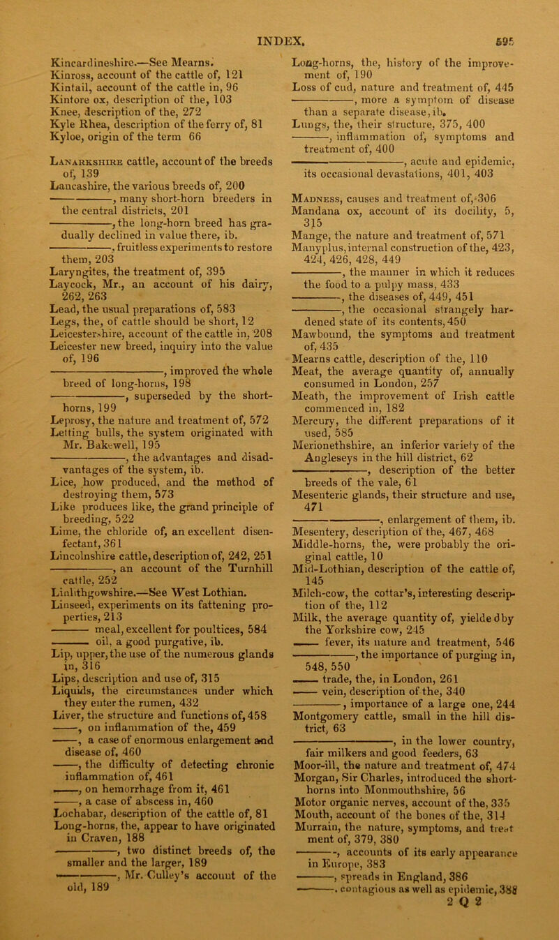 Kincardineshire.—See Mearns. Kinross, account of the cattle of, 121 Kintail, account of the cattle in, 96 Kintove ox, description of the, 103 Knee, description of the, 272 Kyle Rhea, description of the ferry of, 81 Kyloe, origin of the term 66 Lanarkshire cattle, account of the breeds of, 139 Lancashire, the various breeds of, 200 ■ , many sliort-horn breeders in the central districts, 201 , the long-horn breed has gra- dually declined in value there, ib. , fruitless experiments to restore them, 203 Laryngites, the treatment of, 395 Laycock, Mr., an account of his dairy, 262, 263 Lead, the usual preparations of, 583 Legs, the, of cattle should be short, 12 Leicestershire, account of the cattle in, 208 Leicester new breed, inquiry into the value of, 196 , improved the whole breed of long-horns, 198 , superseded by the short- horns, 199 Leprosy, the nature and treatment of, 572 Letting bulls, the system originated with Mr. Bakewell, 195 , the advantages and disad- vantages of the system, ib. Lice, how produced, and the method of destroying them, 573 Like produces like, the grand principle of breeding, 522 Lime, the chloride of, an excellent disen- fectant, 361 Lincolnshire cattle, description of, 242, 251 , an account of the Turnhill cattle, 252 Linlithgowshire.—See West Lothian. Linseed, experiments on its fattening pro- perties, 213 meal, excellent for poultices, 584 ■ oil, a good purgative, ib. Lip, upper, the use of the numerous glands in, 316 Lips, description and use of, 315 Liquids, the circumstances under which they enter the rumen, 432 Liver, the structure and functions of, 458 , on inflammation of the, 459 , a case of enormous enlargement Mid disease of, 460 , the difficulty of detecting chronic inflammation of, 461 , on hemorrhage from it, 461 , a case of abscess in, 460 Lochabar, description of the cattle of, 81 Long-horns, the, appear to have originated in Craven, 188 , two distinct breeds of, the smaller and the larger, 189 — , Mr. Culley’s account of the old, 189 Loflg-horns, the, history of the improve- ment of, 190 Loss of cud, nature and treatment of, 445 , more a symptom of disease than a separate disease,ib. Lungs, the, their structure, 375, 400 , inflammation of, symptoms and treatment of, 400 ■■ , acute and epidemic, its occasional devastations, 401, 403 Madness, causes and treatment of,-306 Mandana ox, account of its docility, 5, 315 Mange, the nature and treatment of, 571 Many plus, internal construction of the, 423, 424, 426, 428, 449 , the manner in which it reduces the food to a pulpy mass, 433 , the diseases of, 449, 451 , the occasional strangely har- dened state of its contents, 450 Mawbound, the symptoms and treatment of, 435 Mearns cattle, description of the, 110 Meat, the average quantity of, annually consumed in London, 257 Meath, the improvement of Irish cattle commenced in, 182 Mercury, the different preparations of it used, 585 Merionethshire, an inferior variety of the Angleseys in the hill district, 62 ■ , description of the better breeds of the vale, 61 Mesenteric glands, their structure and use, 471 , enlargement, of them, ib. Mesentery, description of the, 467, 468 Middle-horns, the, were probably the ori- ginal cattle, 10 Mid-Lothian, description of the cattle of, 145 Milch-cow, the cottar’s, interesting descrip- tion of the, 112 Milk, the average quantity of, yielded by the Yorkshire cow, 245 .. fever, its nature and treatment, 546 , the importance of purging in, 548, 550 — trade, the, in London, 261 vein, description of the, 340 , importance of a large one, 244 Montgomery cattle, small in the hill dis- trict, 63 , in the lower country, fair milkers and good feeders, 63 Moor-ill, the nature and treatment of, 474 Morgan, Sir Charles, introduced the short- horns into Monmouthshire, 56 Motor organic nerves, account of the, 335 Mouth, account of the bones of the, 314 Murrain, the nature, symptoms, and treat ment of, 379, 380 , accounts of its early appearance in Europe, 383 ■ , spreads in England, 386 -. contagious as well as epidemic, 388 2 Q 2