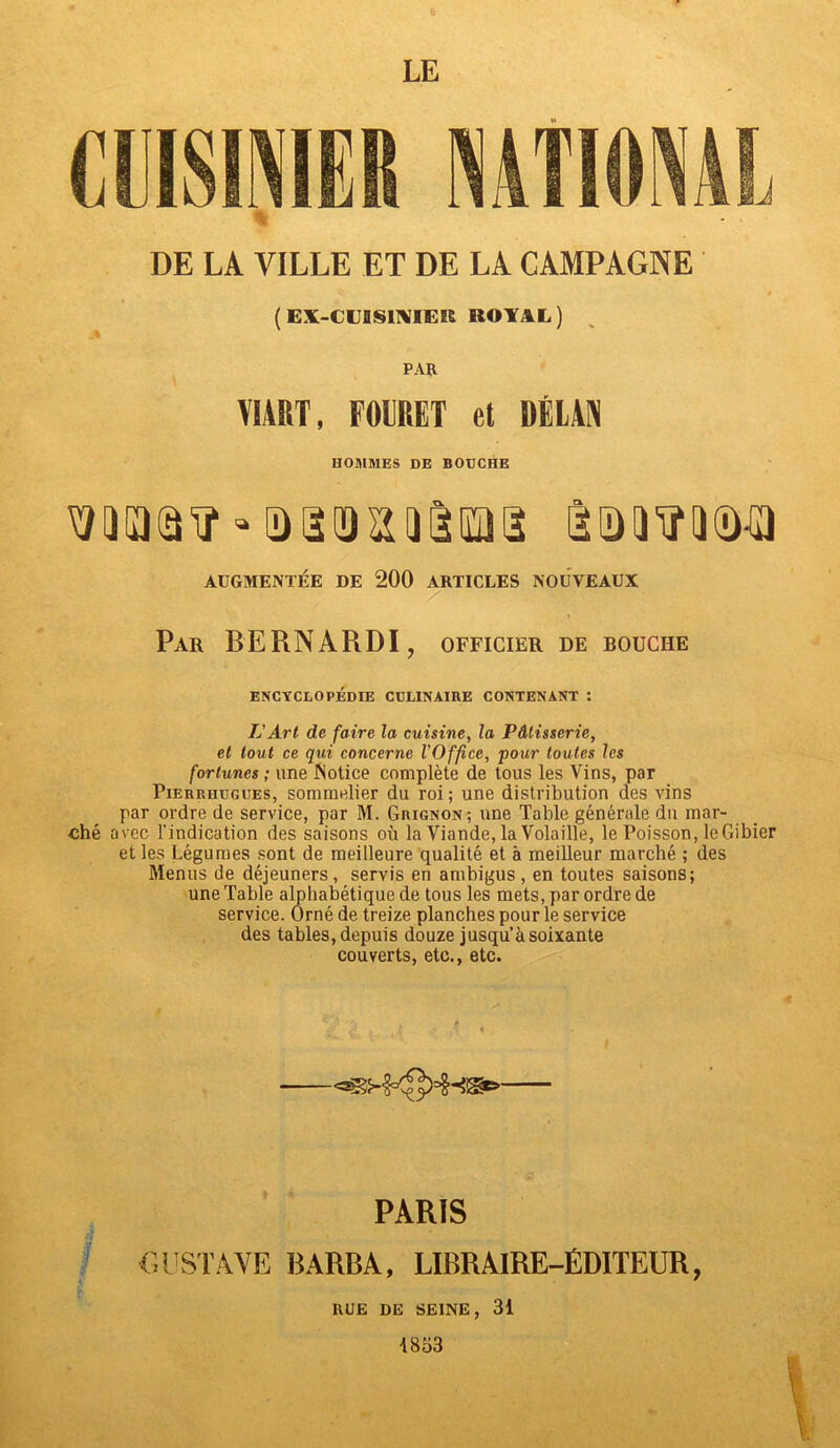 DE LA VILLE ET DE LA CAMPAGNE ( EX-CUBS1NIEIÊ KOYAL) PAR VIART, FOLRET et DÉLAN HOMMES DE BOUCHE SiDmiïMa AUGMENTÉE DE 200 ARTICLES NOUVEAUX Par BERNARDI, officier de bouche ENCYCLOPÉDIE CULINAIRE CONTENANT : L'Art de faire la cuisine, la Pâtisserie, et tout ce qui concerne l'Office, pour toutes les fortunes ; une Notice complète de tous les Vins, par Pierrhugues, sommelier du roi; une distribution des vins par ordre de service, par M. Grignon; une Table générale du mar- ché avec l’indication des saisons où la Viande, la Volaille, le Poisson, le Gibier et les Légumes sont de meilleure qualité et à meilleur marché ; des Menus de déjeuners, servis en ambigus , en toutes saisons; une Table alphabétique de tous les mets, par ordre de service. Orné de treize planches pour le service des tables, depuis douze jusqu’à soixante couverts, etc., etc. -—— PARIS GUSTAVE BARBA, LIBRAIRE-ÉDITEUR, RUE de seine, 31 1853