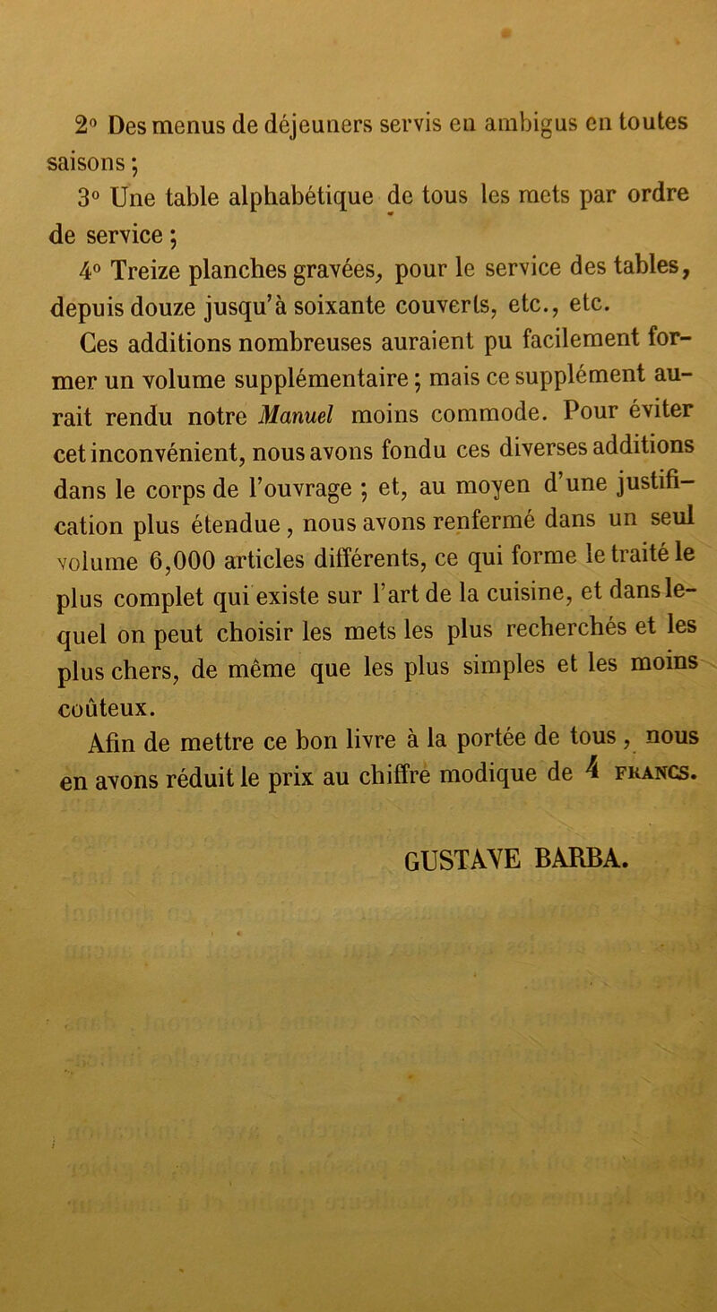 2° Des menus de déjeuners servis en ambigus en toutes saisons ; 3° Une table alphabétique de tous les mets par ordre de service ; 4° Treize planches gravées, pour le service des tables, depuis douze jusqu’à soixante couverts, etc., etc. Ces additions nombreuses auraient pu facilement for- mer un volume supplémentaire ; mais ce supplément au- rait rendu notre Manuel moins commode. Pour éviter cet inconvénient, nous avons fondu ces diverses additions dans le corps de l’ouvrage ; et, au moyen d une justifi- cation plus étendue, nous avons renfermé dans un seul volume 6,000 articles différents, ce qui forme le traité le plus complet qui existe sur l’art de la cuisine, et dans le- quel on peut choisir les mets les plus recherchés et les plus chers, de même que les plus simples et les moins coûteux. Afin de mettre ce bon livre à la portée de tous , nous en avons réduit le prix au chiffre modique de 4 francs. GUSTAVE BARBA.