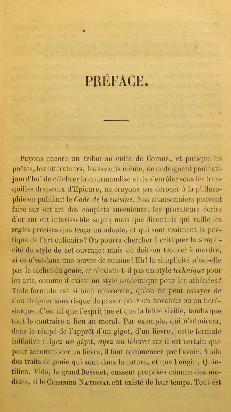 PRÉFACE. Payons encore un tribut au culte de Cornus, et puisque les poètes, les littérateurs, les savants même, ne dédaignent point au- jourd’hui de célébrer la gourmandise et de s’enrôler sous les tran- quilles drapeaux d’Epicure, ne croyons pas déroger à la philoso- phie en publiant le Code de la cuisine. Nos chansonniers peuvent faire sur cet art des couplets succulents, les prosateurs écrire d’or sur cet intarissable sujet; mais que diront-ils qui vaille les règles précises que traça un adepte, et qui sont vraiment la poé- tique de l’art culinaire? On pourra chercher à critiquer la simpli- cité du style de cet ouvrage; mais où doit-on trouver à mordre, si ce n’est dans une œuvre de cuisine? Eh ! la simplicité n’est-elle pas le cachet du génie, et n’existe-t-il pas un style technique pour les arts, comme il existe un style académique pour les athénées? Telle formule est si bien consacrée, qu’on ne peut essayer de s’en éloigner sans risque de passer pour un novateur ou un héré- siarque. C’est ici que l’esprit tue et que la lettre vivifie, tandis que tout le contraire a lieu au moral. Par exemple, qui n’admirera, dans le récipé de l’apprêt d’un gigot, d’un lièvre, cette formule initiative : Aijez un gigot, ayez un lièvre? car il est certain que pour accommoder un lièvre, il faut commencer par l’avoir. Voilà des traits de génie qui sont dans la nature, et queLongin, Ouin- tilien, Vida, le grand Bossuet, eussent proposés comme des mo- dèles, si le Cuisinier National eût existé de leur temps. Tout est