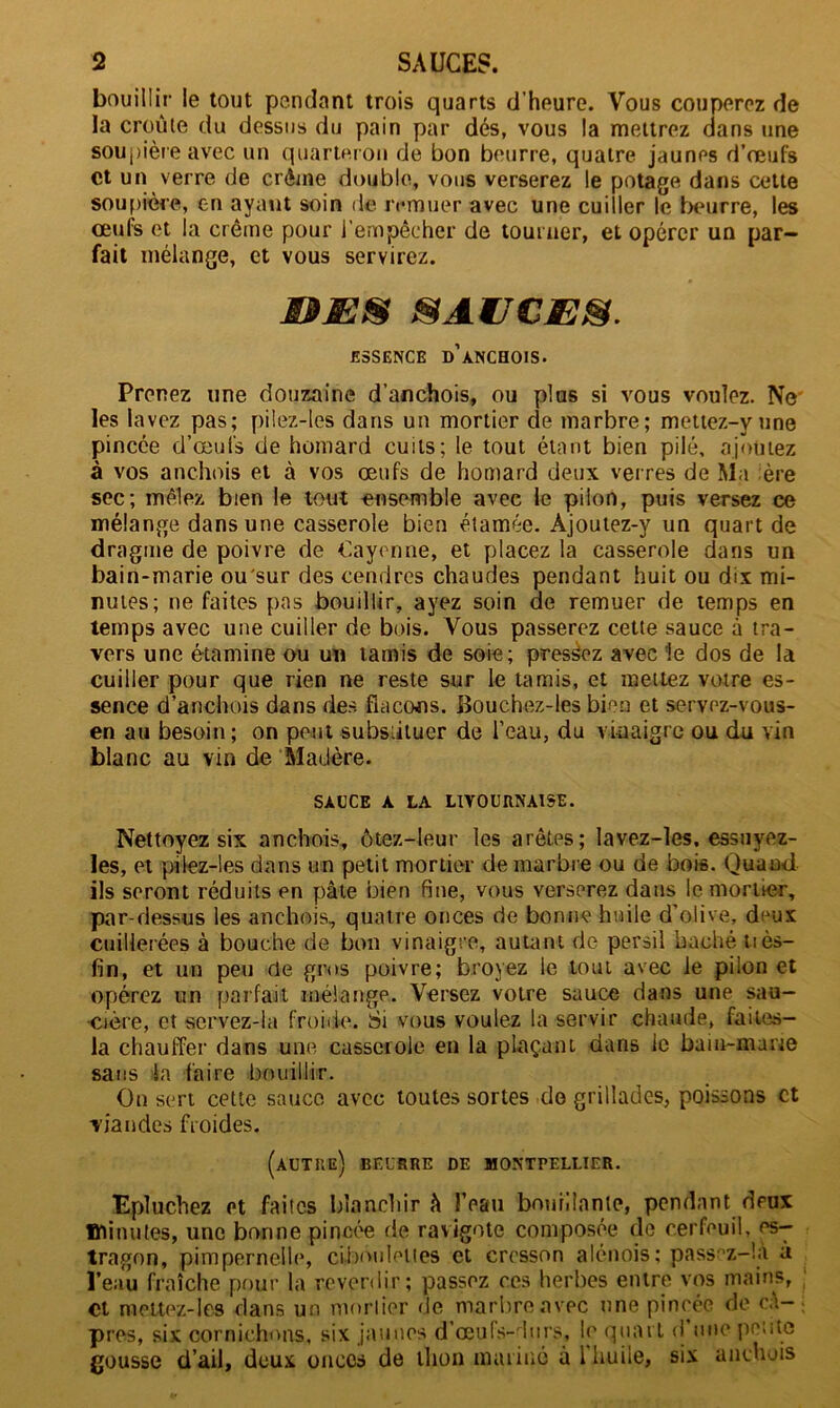 bouillir le tout pendant trois quarts d’heure. Vous couperez de la croûte du dessus du pain par dés, vous la mettrez dans une soupière avec un quarteron de bon beurre, quatre jaunes d’œufs et un verre de crème double, vous verserez le potage dans cette soupière, en ayant soin de remuer avec une cuiller le beurre, les œufs et la crème pour l’empêcher de tourner, et opérer un par- fait mélange, et vous servirez. MS SAUCE®. ESSENCE D’ANCHOIS. Prenez une douzaine d’anchois, ou plus si vous voulez. Ne les lavez pas; pilez-les dans un mortier de marbre; mettez-vune pincée d’œufs de homard cuits; le tout étant bien pilé, ajoutez à vos anchois et à vos œufs de homard deux verres de Ma ère sec; mêlez bien le tout ensemble avec le pilon, puis versez ce mélange dans une casserole bien étamée. Àjoutez-y un quart de dragme de poivre de Cayenne, et placez la casserole dans un bain-marie ou'sur des cendres chaudes pendant huit ou dix mi- nutes; ne faites pas bouillir, ayez soin de remuer de temps en temps avec une cuiller de bois. Vous passerez cette sauce à tra- vers une étamine ou un tamis de soie; pressez avec le dos de la cuiller pour que rien ne reste sur le tamis, et mettez votre es- sence d’anchois dans des flacons. Bouchez-les bien et servez-vous- en au besoin; on peut substituer de l'eau, du vinaigre ou du vin blanc au vin de Madère. SAUCE A LA LIVOURNAISE. Nettoyez six anchois, ôtez-leur les arêtes; lavez-les. essuyez- les, et pilez-les dans un petit mortier de marbre ou de bois. Quand ils seront réduits en pâte bien fine, vous verserez dans le mortier, par-dessus les anchois, quatre onces de bonne huile d’olive, deux cuillerées à bouche de bon vinaigre, autant de persil bâché tiès- fin, et un peu rie gros poivre; broyez le tout avec le pilon et opérez un parfait mélange. Versez votre sauce dans une sau- cière, et servez-la froide. Si vous voulez la servir chaude, faites- la chauffer dans une casserole en la plaçant dans le bain-marie sans la faire bouillir. On sert cette sauce avec toutes sortes do grillades, poissons et viandes froides. (autre) BEURRE DE MONTPELLIER. Epluchez Pt faites blanchir â l’eau bouillante, pendant deux minutes, une bonne pincée de ravigote composée de cerfeuil, es- tragon, pimpernelle, ciboulettes et cresson alénois; pass-’z-là à l’eau fraîche pour la reverdir; passez ces herbes entre vos mains, et mettez-les dans un mortier de marbre avec une pincée de câ- pres, six cornichons, six jaunes d’œufs-durs, le quart d une petite gousse d’ail, deux onces de thon mariné à 1 huile, six anchois