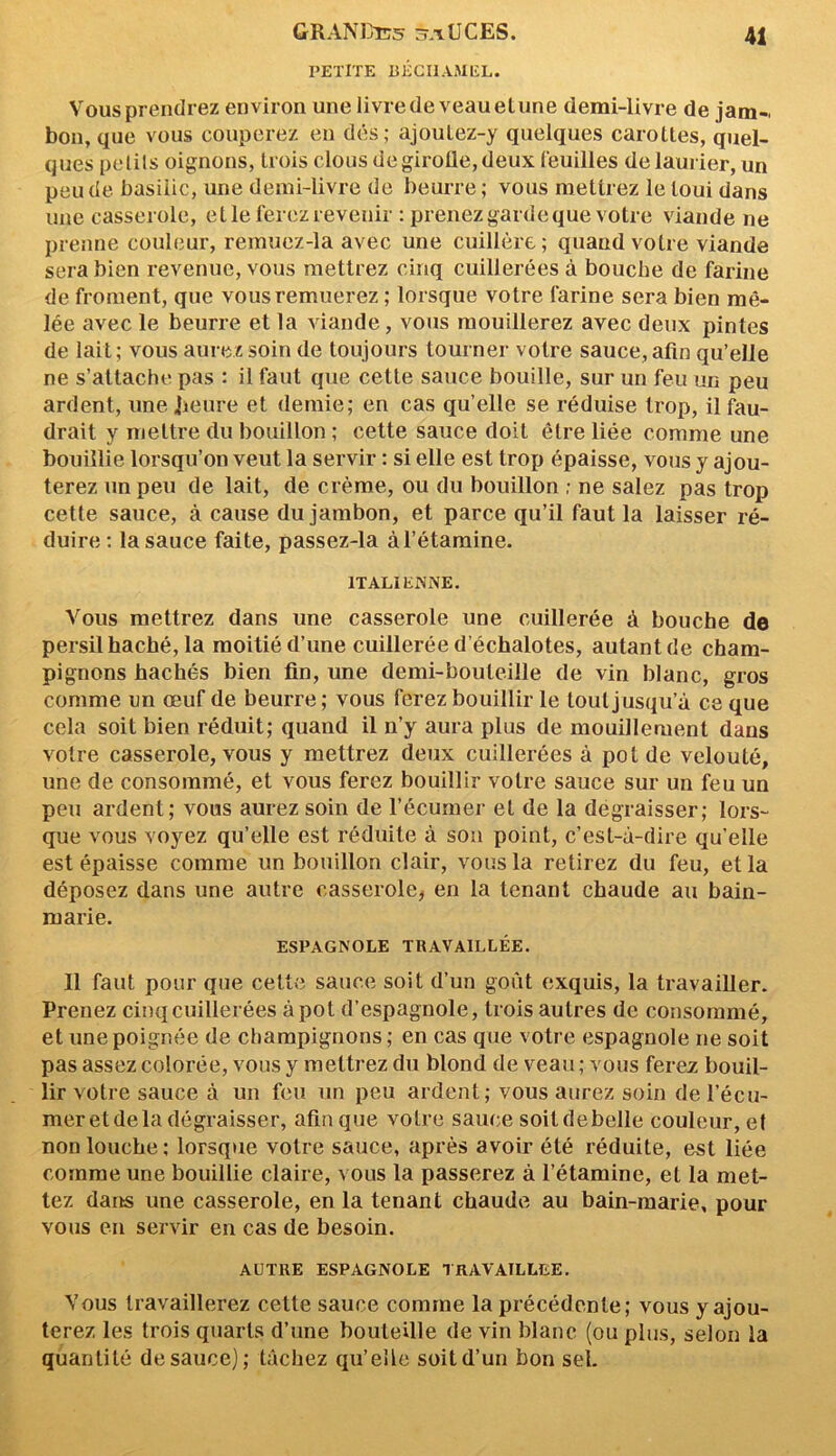 PETITE BÉCHAMEL. 41 Vous prendrez environ une livre de veau elune demi-livre de jam- bon, que vous couperez en dés; ajoutez-y quelques carottes, quel- ques petils oignons, trois clous de girolle, deux feuilles de laurier, un peu de basilic, une demi-livre de beurre; vous mettrez le loui dans une casserole, et le ferez revenir : prenez garde que votre viande ne prenne couleur, remuez-la avec une cuillère ; quand votre viande sera bien revenue, vous mettrez cinq cuillerées à bouche de farine de froment, que vous remuerez ; lorsque votre farine sera bien mê- lée avec le beurre et la viande, vous mouillerez avec deux pintes de lait; vous aurez soin de toujours tourner votre sauce, afin qu’elle ne s’attache pas : il faut que cette sauce bouille, sur un feu un peu ardent, une Jieure et demie; en cas qu elle se réduise trop, il fau- drait y mettre du bouillon ; cette sauce doit être liée comme une bouillie lorsqu’on veut la servir : si elle est trop épaisse, vous y ajou- terez un peu de lait, de crème, ou du bouillon ; ne salez pas trop cette sauce, à cause du jambon, et parce qu’il faut la laisser ré- duire : la sauce faite, passez-la à l’étamine. ITALIENNE. Vous mettrez dans une casserole une cuillerée à bouche de persil haché, la moitié d’une cuillerée d’échalotes, autant de cham- pignons hachés bien fin, une demi-bouteille de vin blanc, gros comme un œuf de beurre; vous ferez bouillir le tout jusqu’à ce que cela soit bien réduit; quand il n’y aura plus de mouillement dans votre casserole, vous y mettrez deux cuillerées à pot de velouté, une de consommé, et vous ferez bouillir votre sauce sur un feu un peu ardent; vous aurez soin de l’écumer et de la dégraisser; lors- que vous voyez qu’elle est réduite à son point, c’est-à-dire qu’elle est épaisse comme un bouillon clair, vous la retirez du feu, et la déposez dans une autre casserole, en la tenant chaude au bain- marie. ESPAGNOLE TRAVAILLÉE. Il faut pour que cette sauce soit d’un goût exquis, la travailler. Prenez cinq cuillerées à pot d’espagnole, trois autres de consommé, et une poignée de champignons ; en cas que votre espagnole ne soit pas assez colorée, vous y mettrez du blond de veau ; vous ferez bouil- lir votre sauce à un feu un peu ardent; vous aurez soin del’écu- meretdela dégraisser, afin que votre sauce soildebelle couleur, et non louche; lorsque votre sauce, après avoir été réduite, est liée comme une bouillie claire, vous la passerez à l’étamine, et la met- tez dans une casserole, en la tenant chaude au bain-marie, pour vous en servir en cas de besoin. AUTRE ESPAGNOLE TRAVAILLEE. Vous travaillerez cette sauce comme la précédente; vous y ajou- terez les trois quarts d’une bouteille de vin blanc (ou plus, selon la quantité de sauce); tâchez qu’elle soit d’un bon sel.