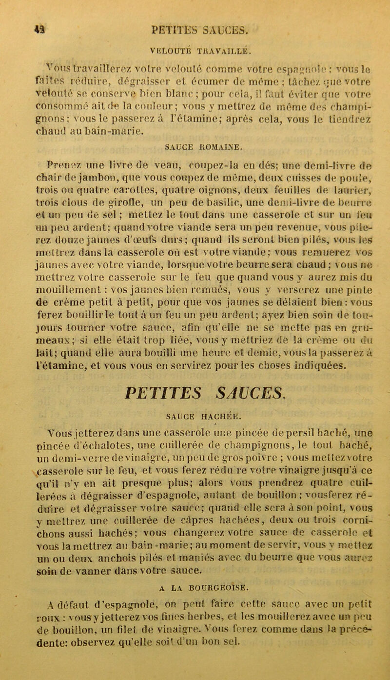 VELOUTÉ TRAVAILLÉ. Vous travaillerez votre, velouté comme votre espagnole : vous le faites réduire, dégraisser et écumer de même ; lâchez que votre velouté se conserve bien blanc ; pour cela, il faut éviter que votre consommé ail de la couleur; vous y mettrez de même des champi- gnons; vous le passerez à l’étamine; après cela, vous le tiendrez chaud au bain-marie. SAUCE ROMAINE. Prenez une livre de veau, coupez-là en dés; une demi-livre de chair de jambon, que vous coupez de même, deux cuisses de poule, trois ou quatre carottes, quatre oignons, deux feuilles de laurier, trois clous de girofle, un peu de basilic, une demi-livre de beurre et un peu de sel ; mettez le tout dans une casserole et sur un feu un peu ardent; quandvotre viande sera un peu revenue, vous pile- rez douze jaunes d’œufs durs; quand ils seront bien pilés, vous les mettrez dans la casserole où est votre viande; vous remuerez vos jaunes avec votre viande, lorsque votre beurre sera chaud ; vous ne mettrez votre casserole sur le feu que quand vous y aurez mis du mouillement : vos jaunes bien remués, vous y verserez une pinte de crème petit à petit, pour que vos jaunes se délaient bien : vous ferez bouiilirle tout à un feu un peu ardent; ayez bien soin de tou- jours tourner votre sauce, afin qu’elle ne se mette pas en gru- meaux; si elle était trop liée, vous y mettriez de la crème ou du lait; quand elle aura bouilli une heure et demie, vous la passerez à l’étamine, et vous vous en servirez pour les choses indiquées. PETITES SAUCES. SAUCE HACHÉE. Vous jetterez dans une casserole une pincée de persil haché, une pincée d’échalotes, une cuillerée de champignons, le tout haché, un demi-verre de vinaigre, un peu de gros poivre ; vous mettez votre casserole sur le feu, et vous ferez ré du re votre vinaigre jusqu’à ce qu’il n’y en ait presque plus; alors vous prendrez quatre cuil- lerées à dégraisser d’espagnole, autant de bouillon ; vousferez ré- duire et dégraisser votre sauce; quand elle sera à son point, vous v mettrez une cuillerée de câpres hachées, deux ou trois corni- chons aussi hachés; vous changerez votre sauce de casserole et vous la mettrez au bain-marie; au moment de servir, vous y mettez un ou deux anchois pilés et maniés avec du beurre que vous aurez soin de vanner dans votre sauce. A LA BOURGEOISE. Adéfaut d’espagnole, on peut faire cette sauce avec un petit roux: vous y jetterez vos fines herbes, et les mouillerez avec un peu de bouillon, un filet de vinaigre. Vous ferez comme dans la prece- dente: observez qu’elle soit d’un bon sel.
