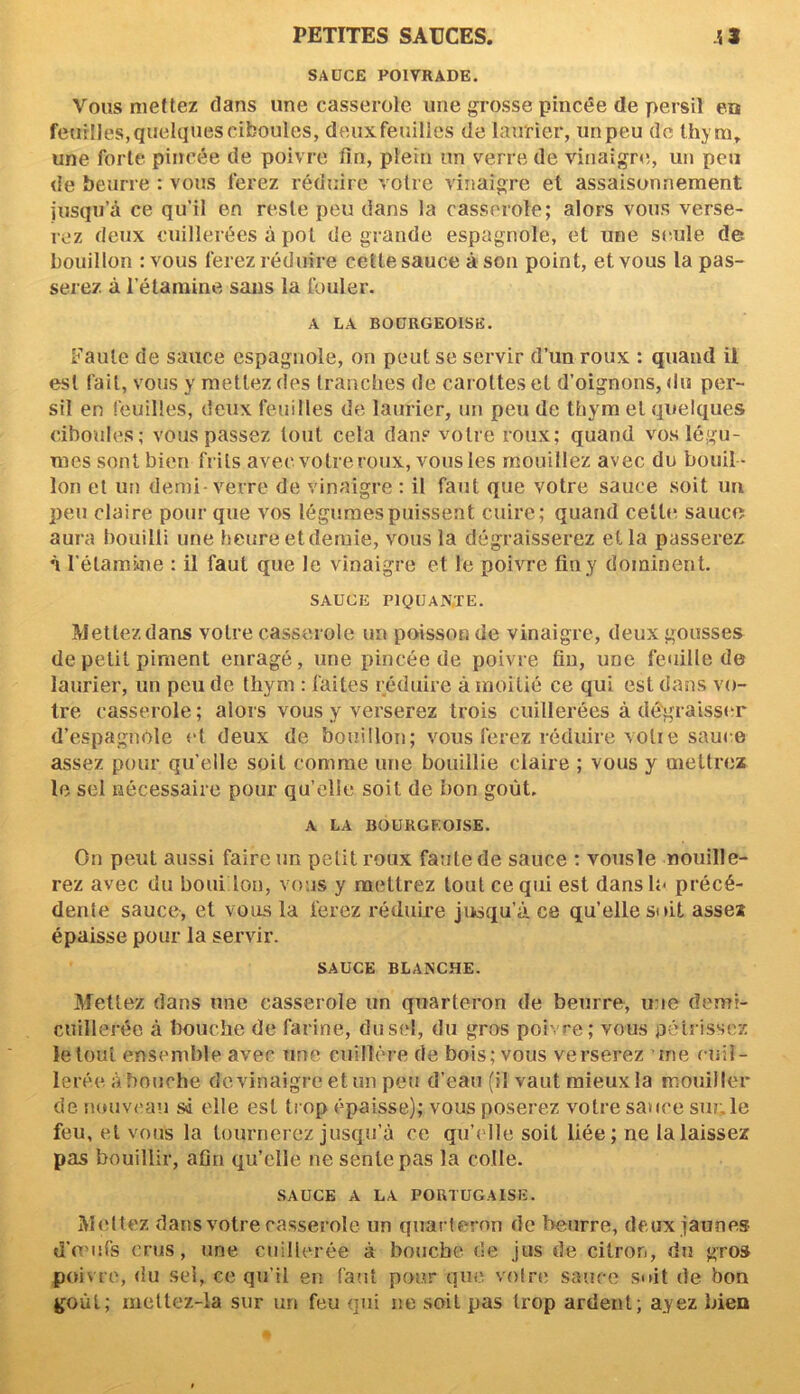 SAUCE POIVRADE. Vous mettez dans une casserole, une grosse pincée de persil exs feuilles, quelques ciboules, deux feuilles de laurier, un peu de thym, une forte pincée de poivre fin, plein un verre de vinaigre, un peu de beurre : vous ferez réduire votre vinaigre et assaisonnement jusqu’à ce qu’il en reste peu dans la casserole; alors vous verse- rez deux cuillerées à pot de grande espagnole, et une seule de bouillon : vous ferez réduire cette sauce à son point, et vous la pas- serez à l’étamine sans la fouler. A LA BOURGEOISE. Faute de sauce espagnole, on peut se servir d’un roux : quand il est fait, vous y mettez des tranches de car ottes et d’oignons, du per- sil en feuilles, deux feuilles de laurier, un peu de thym et quelques ciboules; vous passez tout cela dans votre roux; quand vos légu- mes sont bien frits avec votre roux, vous les mouillez avec du bouil- lon et un demi- verre de vinaigre : il faut que votre sauce soit un peu claire pour que vos légumes puissent cuire; quand celte, sauce aura bouilli une heure et demie, vous la dégraisserez et la passerez à l'étamine : il faut que le vinaigre et le poivre fin y dominent. SAUCE P1QUAN.TE. Mettez dans votre casserole un poisson de vinaigre, deux gousses de petit piment enragé, une pincée de poivre fin, une feuille de laurier, un peu de thym : faites réduire à moitié ce qui est dans vo- tre casserole; alors vous y verserez trois cuillerées à dégraisser d’espagnole et deux de bouillon; vous ferez réduire volie sauce assez pour qu’elle soit comme une bouillie claire ; vous y mettrez le sel nécessaire pour qu’elle soit de bon goût. A LA BOURGEOISE. On peut aussi faire un petit roux faute de sauce : vousle mouille- rez avec du boni ion, vous y mettrez tout ce qui est dans lu précé- dente sauce, et vous la ferez réduire jusqu’à ce qu’elle soit assez épaisse pour la servir. SAUCE BLANCHE. Mettez dans une casserole un quarteron de beurre, une demi- cuillerée à bouche de farine, du sel, du gros pblvre; vous pétrissez le tout ensemble avec une cuillère de bois; vous verserez me cuil- lerée abouche de vinaigre et un peu d’eau (il vaut mieux la mouiller de nouveau si elle est trop épaisse); vous poserez votre sauce sur. le feu, et vous la tournerez jusqu’à ce qu’elle soit liée; ne la laissez pas bouillir, afin qu’elle ne sente pas la colle. SAUCE A LA PORTUGAISE. Mettez dans votre casserole un quarteron de beurre, deux jaunes d’œufs crus, une cuillerée à bouche de jus de citron, du gros poivre, du sel, ce qu’il en faut pour que votre sauce suit de bon goût; mettez-la sur un feu qui ne soit pas trop ardent; ayez bien