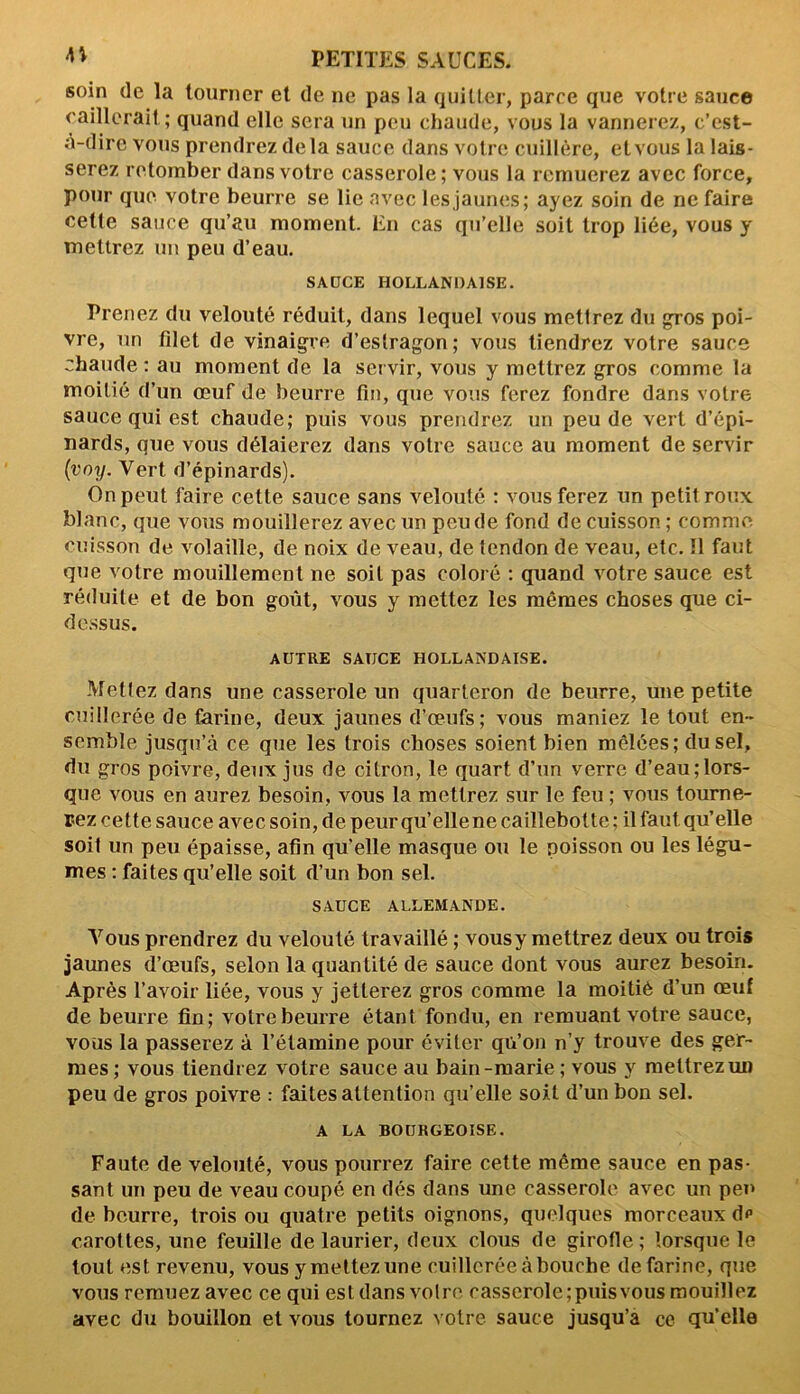 soin de la tourner et de ne pas la quitter, parce que votre sauce caillerait; quand elle sera un peu chaude, vous la vannerez, c’est- à-dire vous prendrez delà sauce dans votre cuillère, et vous la lais- serez retomber dans votre casserole; vous la remuerez avec force, pour que votre beurre se lie avec les jaunes; ayez soin de ne faire celte sauce qu’au moment. En cas qu’elle soit trop liée, vous y mettrez un peu d’eau. SAUCE HOLLANDAISE. Prenez du velouté réduit, dans lequel vous mettrez du gros poi- vre, un filet de vinaigre d’estragon; vous tiendrez votre sauce chaude : au moment de la ser vir, vous y mettrez gros comme la moitié d’un œuf de beurre fin, que vous ferez fondre dans votre sauce qui est chaude; puis vous prendrez un peu de vert d’épi- nards, que vous délaierez dans votre sauce au moment de servir (voy. Vert d’épinards). On peut faire cette sauce sans velouté : vous ferez un petit roux blanc, que vous mouillerez avec un peu de fond de cuisson ; comme cuisson de volaille, de noix de veau, de tendon de veau, etc. Il faut que votre mouillement ne soit pas coloré : quand votre sauce est réduite et de bon goût, vous y mettez les mômes choses que ci- dessus. AUTRE SAUCE HOLLANDAISE. Mettez dans une casserole un quarteron de beurre, une petite cuillerée de farine, deux jaunes d’œufs; vous maniez le tout en- semble jusqu’à ce que les trois choses soient bien mêlées; du sel, du gros poivre, deux jus de citron, le quart d’un verre d’eau;lors- que vous en aurez besoin, vous la mettrez sur le feu ; vous tourne- rez cette sauce avec soin, de peur qu’elle ne caillebotte ; il faut qu’elle soit un peu épaisse, afin qu’elle masque ou le poisson ou les légu- mes : faites qu’elle soit d’un bon sel. SAUCE ALLEMANDE. Vous prendrez du velouté travaillé ; vousy mettrez deux ou trois jaunes d’œufs, selon la quantité de sauce dont vous aurez besoin. Après l’avoir liée, vous y jetterez gros comme la moitié d’un œuf de beurre fin; votre beurre étant fondu, en remuant votre sauce, vous la passerez à l’étamine pour éviter qu’on n’y trouve des ger- mes; vous tiendrez votre sauce au bain-marie; vous y mettrez un peu de gros poivre : faites attention qu’elle soit d’un bon sel. A LA BOURGEOISE. Faute de velouté, vous pourrez faire cette même sauce en pas- sant un peu de veau coupé en dés dans une casserole avec un peu de beurre, trois ou quatre petits oignons, quelques morceaux dp carottes, une feuille de laurier, deux clous de girofle ; lorsque le tout est revenu, vous y mettez une cuillerée à bouche de farine, que vous remuez avec ce qui est dans votre casserole; puis vous mouillez avec du bouillon et vous tournez votre sauce jusqu’à ce qu’elle