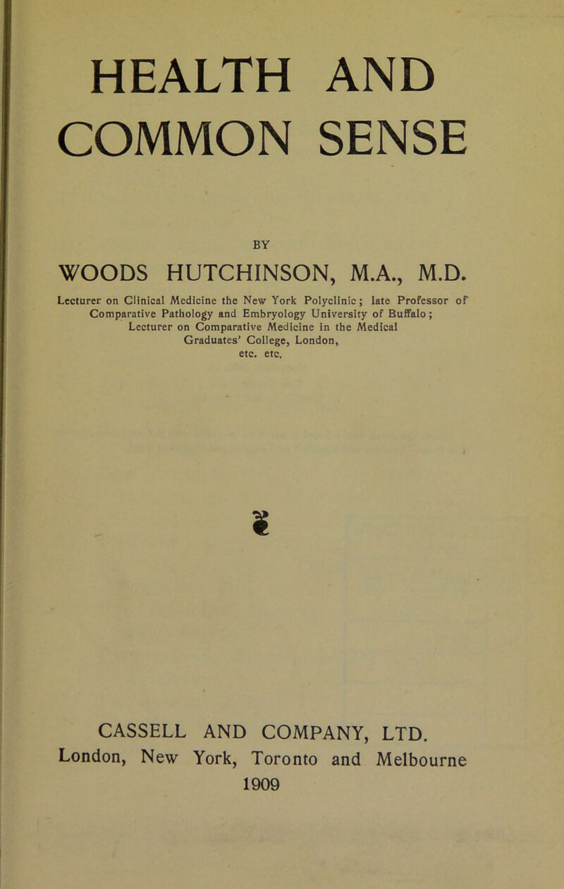 HEALTH AND COMMON SENSE BY WOODS HUTCHINSON, M.A., M.D. Lecturer on Clinical Medicine the New York Polyclinic; late Professor of Comparative Pathology and Embryology University of Buffalo; Lecturer on Comparative Medicine in the Medical Graduates’ College, London, etc. etc. ¥ CASSELL AND COMPANY, LTD. London, New York, Toronto and Melbourne 1909