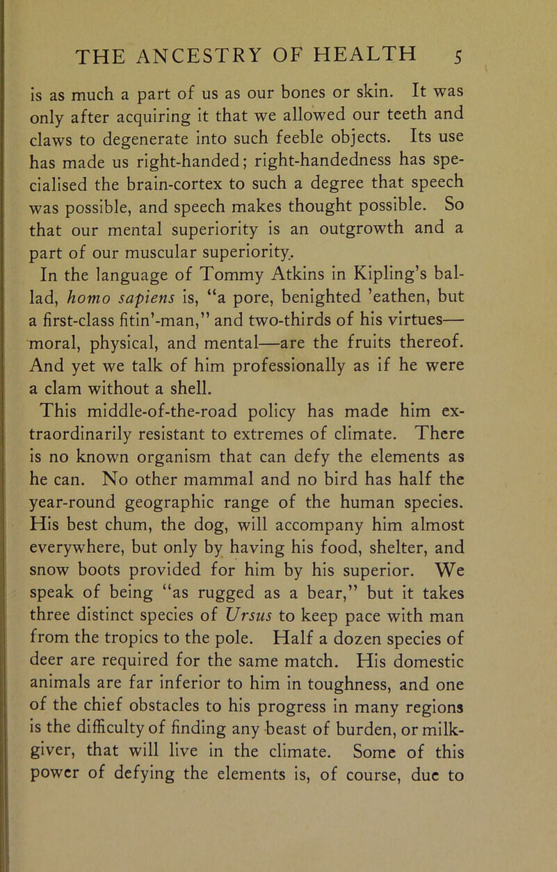 is as much a part of us as our bones or skin. It was only after acquiring it that we allowed our teeth and claws to degenerate into such feeble objects. Its use has made us right-handed; right-handedness has spe- cialised the brain-cortex to such a degree that speech was possible, and speech makes thought possible. So that our mental superiority is an outgrowth and a part of our muscular superiority. In the language of Tommy Atkins in Kipling’s bal- lad, homo sapiens is, “a pore, benighted ’eathen, but a first-class fitin’-man,” and two-thirds of his virtues— moral, physical, and mental—are the fruits thereof. And yet we talk of him professionally as if he were a clam without a shell. This middle-of-the-road policy has made him ex- traordinarily resistant to extremes of climate. There is no known organism that can defy the elements as he can. No other mammal and no bird has half the year-round geographic range of the human species. His best chum, the dog, will accompany him almost everywhere, but only by having his food, shelter, and snow boots provided for him by his superior. We speak of being “as rugged as a bear,” but it takes three distinct species of Ursus to keep pace with man from the tropics to the pole. Half a dozen species of deer are required for the same match. His domestic animals are far inferior to him in toughness, and one of the chief obstacles to his progress in many regions is the difficulty of finding any beast of burden, or milk- giver, that will live in the climate. Some of this power of defying the elements is, of course, due to