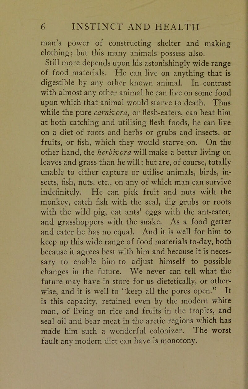 man’s power of constructing shelter and making clothing; but this many animals possess also. Still more depends upon his astonishingly wide range of food materials. He can live on anything that is digestible by any other known animal. In contrast with almost any other animal he can live on some food upon which that animal would starve to death. Thus while the pure carnivora, or flesh-eaters, can beat him at both catching and utilising flesh foods, he can live on a diet of roots and herbs or grubs and insects, or fruits, or fish, which they would starve on. On the other hand, the herbivora will make a better living on leaves and grass than he will; but are, of course, totally unable to either capture or utilise animals, birds, in- sects, fish, nuts, etc., on any of which man can survive indefinitely. He can pick fruit and nuts with the monkey, catch fish with the seal, dig grubs or roots with the wild pig, eat ants’ eggs with the ant-eater, and grasshoppers with the snake. As a food getter and eater he has no equal. And it is well for him to keep up this wide range of food materials to-day, both because it agrees best with him and because it is neces- sary to enable him to adjust himself to possible changes in the future. We never can tell what the future may have in store for us dietetically, or other- wise, and it is well to “keep all the pores open.” It is this capacity, retained even by the modern white man, of living on rice and fruits in the tropics, and seal oil and bear meat in the arctic regions which has made him such a wonderful colonizer. The worst fault any modern diet can have is monotony.