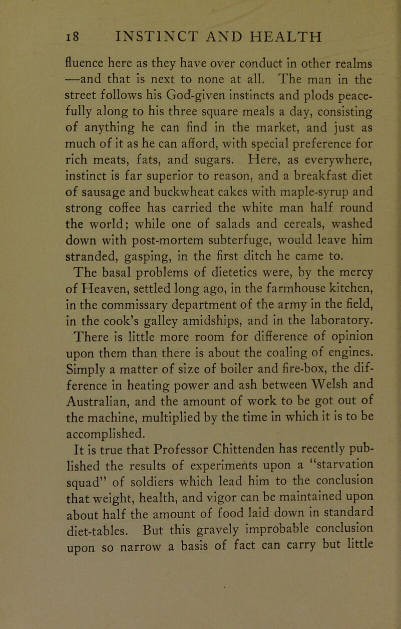 fluence here as they have over conduct in other realms —and that is next to none at all. The man in the street follows his God-given instincts and plods peace- fully along to his three square meals a day, consisting of anything he can find in the market, and just as much of it as he can afford, with special preference for rich meats, fats, and sugars. Here, as everywhere, instinct is far superior to reason, and a breakfast diet of sausage and buckwheat cakes with maple-syrup and strong coffee has carried the white man half round the world; while one of salads and cereals, washed down with post-mortem subterfuge, would leave him stranded, gasping, in the first ditch he came to. The basal problems of dietetics were, by the mercy of Heaven, settled long ago, in the farmhouse kitchen, in the commissary department of the army in the field, in the cook’s galley amidships, and in the laboratory. There is little more room for difference of opinion upon them than there is about the coaling of engines. Simply a matter of size of boiler and fire-box, the dif- ference in heating power and ash between Welsh and Australian, and the amount of work to be got out of the machine, multiplied by the time in which it is to be accomplished. It is true that Professor Chittenden has recently pub- lished the results of experiments upon a “starvation squad” of soldiers which lead him to the conclusion that weight, health, and vigor can be maintained upon about half the amount of food laid down in standard diet-tables. But this gravely improbable conclusion upon so narrow a basis of fact can carry but little