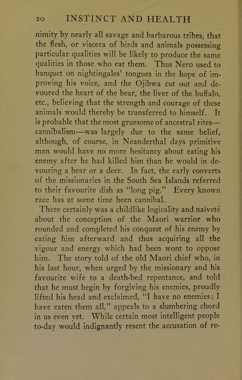 nimity by nearly all savage and barbarous tribes, that the flesh, or viscera of birds and animals possessing particular qualities will be likely to produce the same qualities in those who eat them. Thus Nero used to banquet on nightingales’ tongues in the hope of im- proving his voice, and the Ojibwa cut out and de- voured the heart of the bear, the liver of the buffalo, etc., believing that the strength and courage of these animals would thereby be transferred to himself. It is probable that the most gruesome of ancestral rites— cannibalism—was largely due to the same belief, although, of course, in Neanderthal days primitive man would have no more hesitancy about eating his enemy after he had killed him than he would in de- vouring a bear or a deer. In fact, the early converts of the missionaries in the South Sea Islands referred to their favourite dish as “long pig.” Every knowm race has at some time been cannibal. There certainly was a childlike logicality and naivete about the conception of the Maori warrior who rounded and completed his conquest of his enemy by eating him afterward and thus acquiring all the vigour and energy which had been wont to oppose him. The story told of the old Maori chief who, in his last hour, when urged by the missionary and his favourite wife to a death-bed repentance, and told that he must begin by forgiving his enemies, proudly lifted his head and exclaimed, “I have no enemies; I have eaten them all,” appeals to a slumbering chord in us even vet. While certain most intelligent people to-day would indignantly resent the accusation of re-