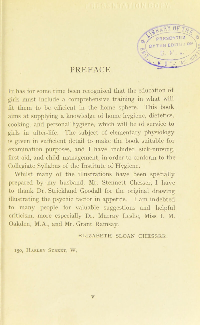 PREFACE It has for some time been recognised that the education of girls must include a comprehensive training in what will fit them to be efficient in the home sphere. This book aims at supplying a knowledge of home hygiene, dietetics, cooking, and personal hygiene, which will be of service to girls in after-life. The subject of elementary physiology is given in sufficient detail to make the book suitable for examination purposes, and I have included sick-nursing, first aid, and child management, in order to conform to the Collegiate Syllabus of the Institute of Hygiene. Whilst many of the illustrations have been specially prepared by my husband, Mr. Stennett Chesser, I have to thank Dr. Strickland Goodall for the original drawing illustrating the psychic factor in appetite. I am indebted to many people for valuable suggestions and helpful criticism, more especially Dr. Murray Leslie, Miss I. M. Oakden, M.A., and Mr. Grant Ramsay. ELIZABETH SLOAN CHESSER. 150, Harley Street, W.