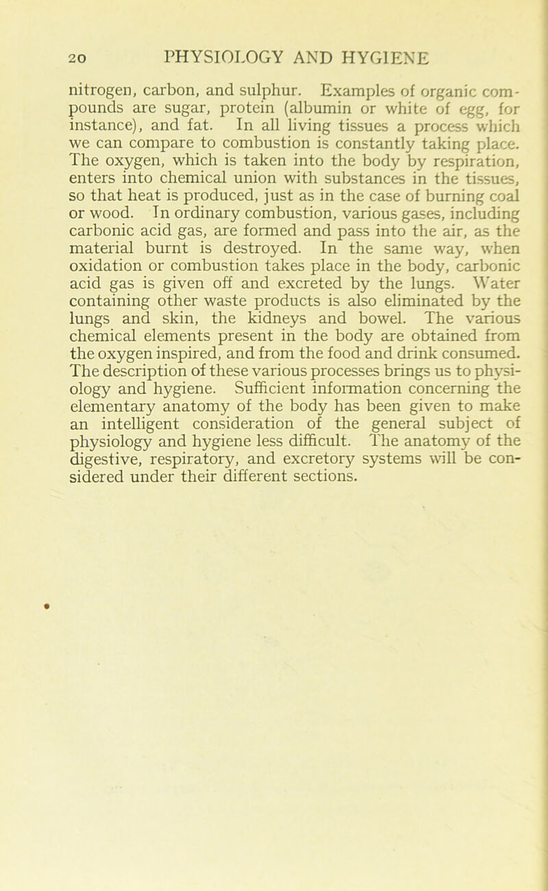 nitrogen, carbon, and sulphur. Examples of organic com- pounds are sugar, protein (albumin or white of egg, for instance), and fat. In all living tissues a process which we can compare to combustion is constantly taking place. The oxygen, which is taken into the body by respiration, enters into chemical union with substances in the tissues, so that heat is produced, just as in the case of burning coal or wood. In ordinary combustion, various gases, including carbonic acid gas, are formed and pass into the air, as the material burnt is destroyed. In the same way, when oxidation or combustion takes place in the body, carbonic acid gas is given off and excreted by the lungs. Water containing other waste products is also eliminated by the lungs and skin, the kidneys and bowel. The various chemical elements present in the body are obtained from the oxygen inspired, and from the food and drink consumed. The description of these various processes brings us to physi- ology and hygiene. Sufficient information concerning the elementary anatomy of the body has been given to make an intelligent consideration of the general subject of physiology and hygiene less difficult. The anatomy of the digestive, respiratory, and excretory systems will be con- sidered under their different sections.