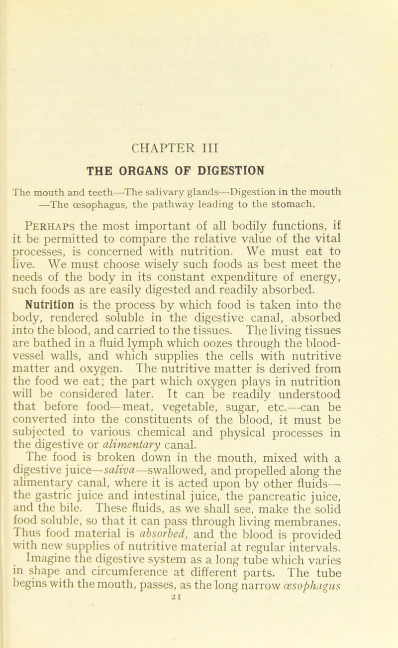 THE ORGANS OF DIGESTION The mouth and teeth—The salivary glands—Digestion in the mouth —The oesophagus, the pathway leading to the stomach. Perhaps the most important of all bodily functions, if it be permitted to compare the relative value of the vital processes, is concerned with nutrition. We must eat to live. We must choose wisely such foods as best meet the needs of the body in its constant expenditure of energy, such foods as are easily digested and readily absorbed. Nutrition is the process by which food is taken into the body, rendered soluble in the digestive canal, absorbed into the blood, and carried to the tissues. The living tissues are bathed in a fluid lymph which oozes through the blood- vessel walls, and which supplies the cells with nutritive matter and oxygen. The nutritive matter is derived from the food we eat; the part which oxygen plays in nutrition will be considered later. It can be readily understood that before food—meat, vegetable, sugar, etc.—can be converted into the constituents of the blood, it must be subjected to various chemical and physical processes in the digestive or alimentary canal. The food is broken down in the mouth, mixed with a digestive juice— saliva— swallowed, and propelled along the alimentary canal, where it is acted upon by other fluids— the gastric juice and intestinal juice, the pancreatic juice, and the bile. These fluids, as we shall see, make the solid food soluble, so that it can pass through living membranes. Thus food material is absorbed, and the blood is provided with new supplies of nutritive material at regular intervals. Imagine the digestive system as a long tube which varies in shape and circumference at different parts. The tube begins with the mouth, passes, as the long narrow oesophagus