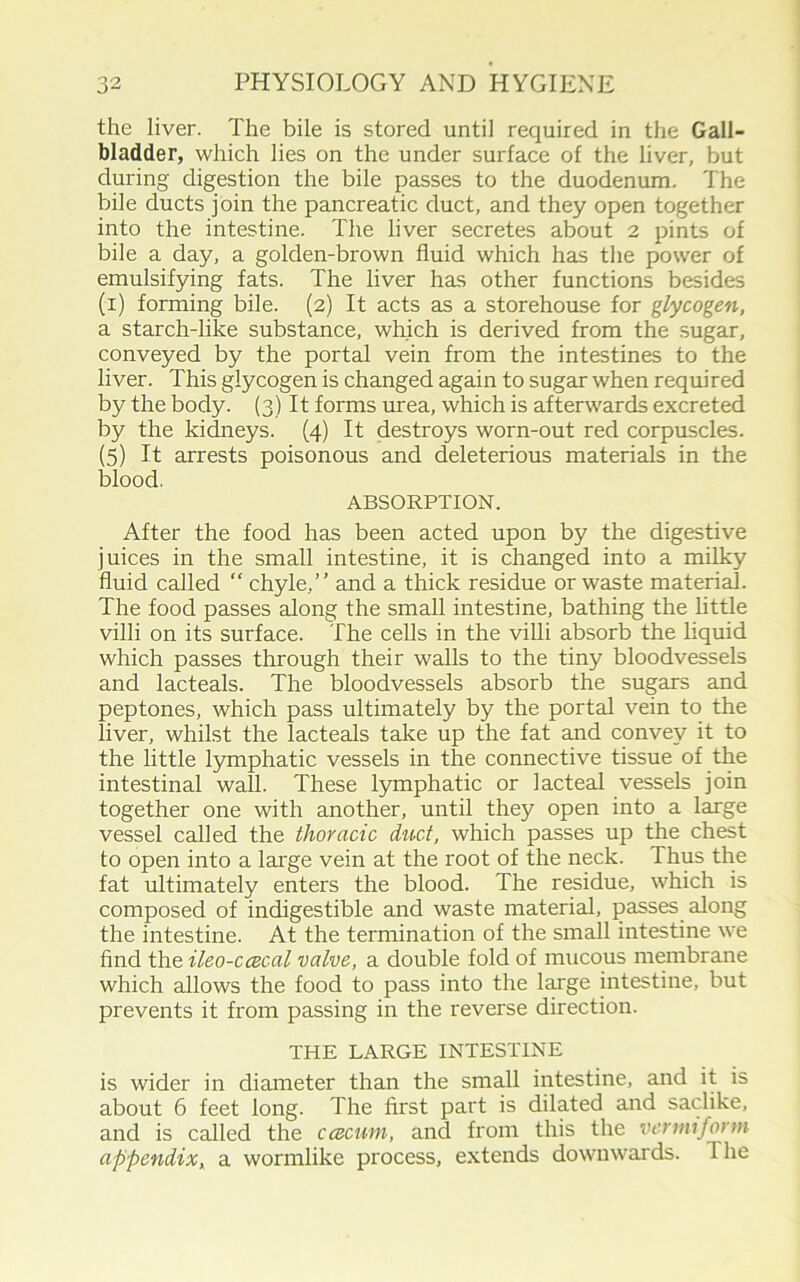 the liver. The bile is stored until required in the Gall- bladder, which lies on the under surface of the liver, but during digestion the bile passes to the duodenum. The bile ducts join the pancreatic duct, and they open together into the intestine. The liver secretes about 2 pints of bile a day, a golden-brown fluid which has the power of emulsifying fats. The liver has other functions besides (i) forming bile. (2) It acts as a storehouse for glycogen, a starch-like substance, which is derived from the sugar, conveyed by the portal vein from the intestines to the liver. This glycogen is changed again to sugar when required by the body. (3) It forms urea, which is afterwards excreted by the kidneys. (4) It destroys worn-out red corpuscles. (5) It arrests poisonous and deleterious materials in the blood. ABSORPTION. After the food has been acted upon by the digestive juices in the small intestine, it is changed into a milky fluid called “ chyle,” and a thick residue or waste material. The food passes along the small intestine, bathing the little villi on its surface. The cells in the villi absorb the liquid which passes through their walls to the tiny bloodvessels and lacteals. The bloodvessels absorb the sugars and peptones, which pass ultimately by the portal vein to the liver, whilst the lacteals take up the fat and convey it to the little lymphatic vessels in tire connective tissue of the intestinal wall. These lymphatic or lacteal vessels join together one with another, until they open into a large vessel called the thoracic duct, which passes up the chest to open into a large vein at the root of the neck. Thus the fat ultimately enters the blood. The residue, which is composed of indigestible and waste material, passes along the intestine. At the termination of the small intestine we find the ileo-ccecal valve, a double fold of mucous membrane which allows the food to pass into the large intestine, but prevents it from passing in the reverse direction. THE LARGE INTESTINE is wider in diameter than the small intestine, and it is about 6 feet long. The first part is dilated and saclike, and is called the ccecuni, and from this the vermiform appendix, a wormlike process, extends downwards. 1 he