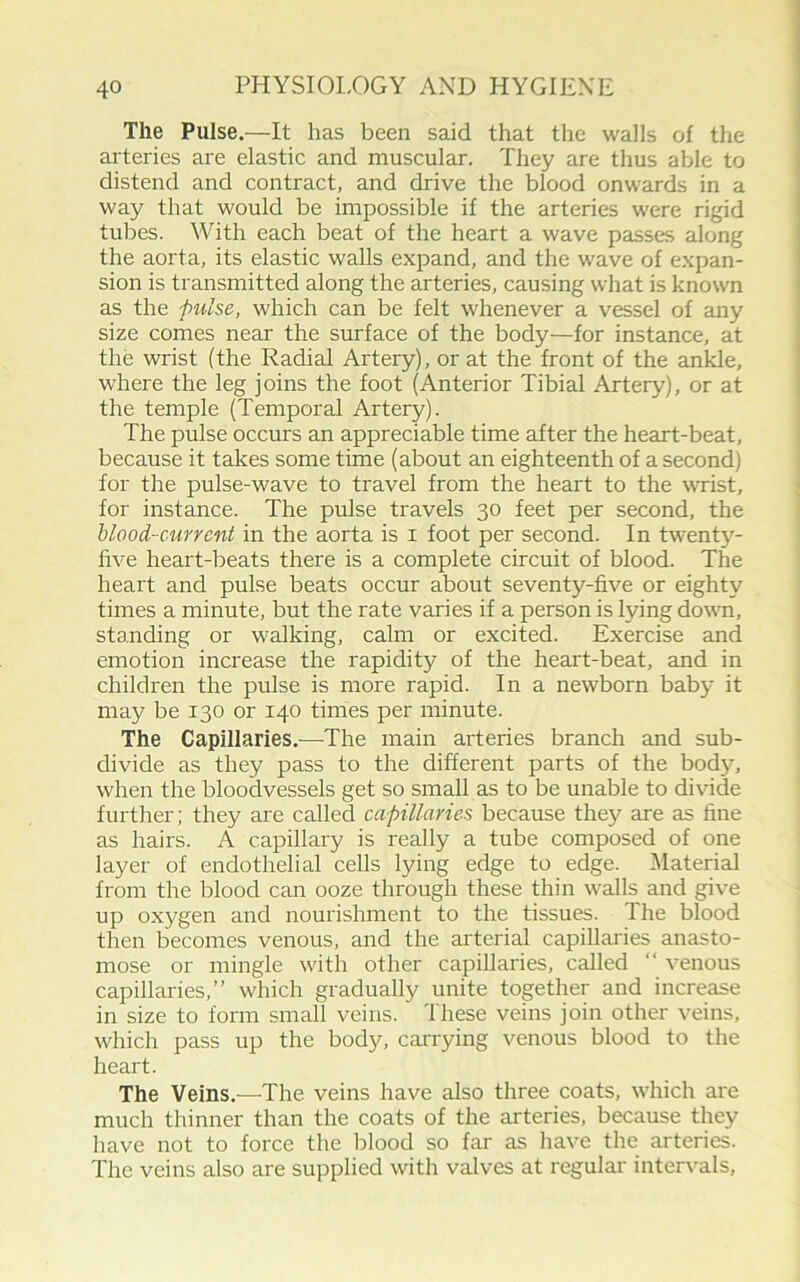 The Pulse.—It has been said that the walls of the arteries are elastic and muscular. They are thus able to distend and contract, and drive the blood onwards in a way that would be impossible if the arteries were rigid tubes. With each beat of the heart a wave passes along the aorta, its elastic walls expand, and the wave of expan- sion is transmitted along the arteries, causing what is known as the -pulse, which can be felt whenever a vessel of any size comes near the surface of the body—for instance, at the wrist (the Radial Artery), or at the front of the ankle, where the leg joins the foot (Anterior Tibial Artery), or at the temple (Temporal Artery). The pulse occurs an appreciable time after the heart-beat, because it takes some time (about an eighteenth of a second) for the pulse-wave to travel from the heart to the wrist, for instance. The pulse travels 30 feet per second, the blood-current in the aorta is 1 foot per second. In twenty- five heart-beats there is a complete circuit of blood. The heart and pulse beats occur about seventy-five or eighty times a minute, but the rate varies if a person is lying down, standing or walking, calm or excited. Exercise and emotion increase the rapidity of the heart-beat, and in children the pulse is more rapid. In a newborn baby it may be 130 or 140 times per minute. The Capillaries.—The main arteries branch and sub- divide as they pass to the different parts of the body, when the bloodvessels get so small as to be unable to divide further; they are called capillaries because they are as fine as hairs. A capillary is really a tube composed of one layer of endothelial cells lying edge to edge. Material from the blood can ooze through these thin walls and give up oxygen and nourishment to the tissues. The blood then becomes venous, and the arterial capillaries anasto- mose or mingle with other capillaries, called “ venous capillaries,” which gradually unite together and increase in size to form small veins. 1 hese veins join other veins, which pass up the body, carrying venous blood to the heart. The Veins.—The veins have also three coats, which are much thinner than the coats of the arteries, because they have not to force the blood so far as have the arteries. The veins also are supplied with valves at regular intervals,