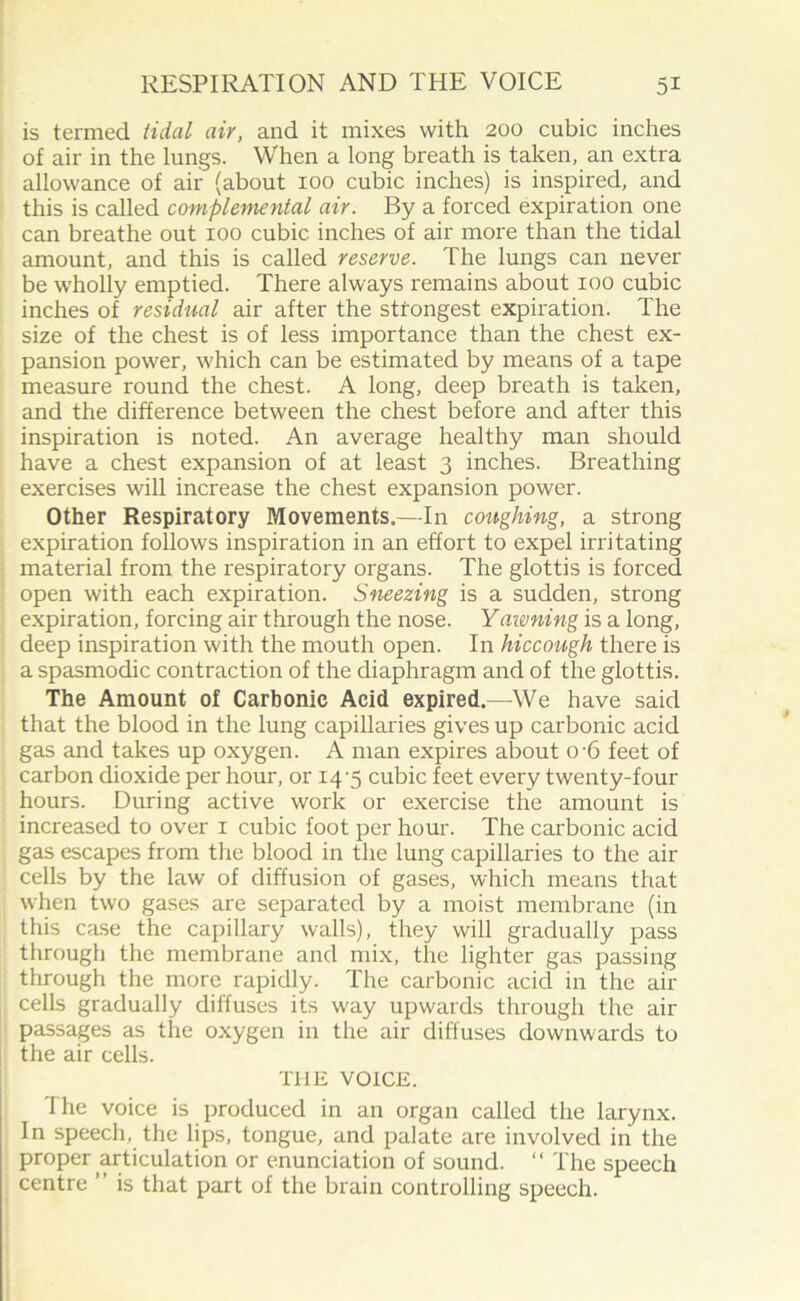 is termed tidal air, and it mixes with 200 cubic inches of air in the lungs. When a long breath is taken, an extra allowance of air (about 100 cubic inches) is inspired, and this is called complemental air. By a forced expiration one can breathe out 100 cubic inches of air more than the tidal amount, and this is called reserve. The lungs can never be wholly emptied. There always remains about 100 cubic inches of residual air after the stfongest expiration. The size of the chest is of less importance than the chest ex- pansion power, which can be estimated by means of a tape measure round the chest. A long, deep breath is taken, and the difference between the chest before and after this inspiration is noted. An average healthy man should have a chest expansion of at least 3 inches. Breathing exercises will increase the chest expansion power. Other Respiratory Movements.—In coughing, a strong expiration follows inspiration in an effort to expel irritating material from the respiratory organs. The glottis is forced open with each expiration. Sneezing is a sudden, strong expiration, forcing air through the nose. Yawning is a long, deep inspiration with the mouth open. In hiccough there is a spasmodic contraction of the diaphragm and of the glottis. The Amount of Carbonic Acid expired.—We have said that the blood in the lung capillaries gives up carbonic acid gas and takes up oxygen. A man expires about 0 6 feet of carbon dioxide per hour, or 14-5 cubic feet every twenty-four hours. During active work or exercise the amount is increased to over 1 cubic foot per hour. The carbonic acid gas escapes from the blood in the lung capillaries to the air cells by the law of diffusion of gases, which means that when two gases are separated by a moist membrane (in this case the capillary walls), they will gradually pass through the membrane and mix, the lighter gas passing through the more rapidly. The carbonic acid in the air cells gradually diffuses its way upwards through the air passages as the oxygen in the air diffuses downwards to the air cells. THE VOICE. The voice is produced in an organ called the larynx. In speech, the lips, tongue, and palate are involved in the proper articulation or enunciation of sound. “ The speech centre ’ is that part of the brain controlling speech.