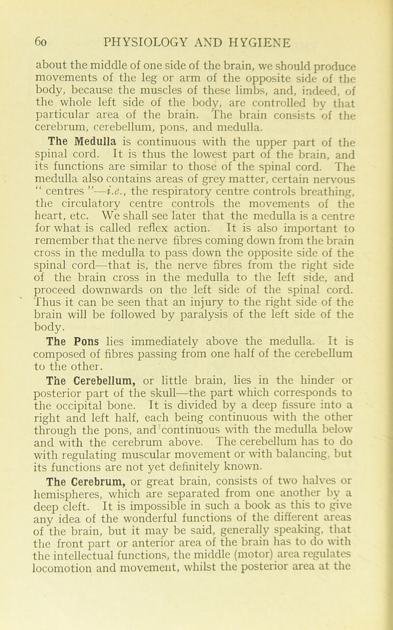 about the middle of one side of the brain, we should produce movements of the leg or arm of the opposite side of the body, because the muscles of these limbs, and, indeed, of the whole left side of the body, are controlled by that particular area of the brain. The brain consists of the cerebrum, cerebellum, pons, and medulla. The Medulla is continuous with the upper part of the spinal cord. It is thus the lowest part of the brain, and its functions are similar to those of the spinal cord. The medulla also contains areas of grey matter, certain nervous “ centres the respiratory centre controls breathing, the circulatory centre controls the movements of the heart, etc. We shall see later that the medulla is a centre for what is called reflex action. It is also important to remember that the nerve fibres coming down from the brain cross in the medulla to pass down the opposite side of the spinal cord—that is, the nerve fibres from the right side of the brain cross in the medulla to the left side, and proceed downwards on the left side of the spinal cord. Thus it can be seen that an injury to the right side of the brain will be followed by paralysis of the left side of the body. The Pons lies immediately above the medulla. It is composed of fibres passing from one half of the cerebellum to the other. The Cerebellum, or little brain, lies in the hinder or posterior part of the skull—the part which corresponds to the occipital bone. It is divided by a deep fissure into a right and left half, each being continuous with the other through the pons, and Continuous with the medulla below and with the cerebrum above. The cerebellum has to do with regulating muscular movement or with balancing, but its functions are not yet definitely known. The Cerebrum, or great brain, consists of two halves or hemispheres, which are separated from one another by a deep cleft. It is impossible in such a book as this to give any idea of the wonderful functions of the different areas of the brain, but it may be said, generally speaking, that the front part or anterior area of the brain has to do with the intellectual functions, the middle (motor) area regulates locomotion and movement, whilst the posterior area at the